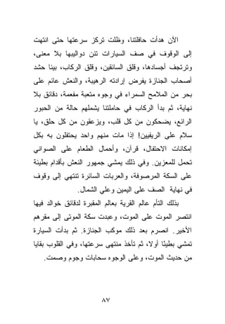 ‫ﺍﻵﻥ ﻫﺩﺃﺕ ﺤﺎﻓﻠﺘﻨﺎ، ﻭﻅﻠﺕ ﺘﺭﻜﺯ ﺴﺭﻋﺘﻬﺎ ﺤﺘﻰ ﺍﻨﺘﻬﺕ‬
‫ﺇﻟﻰ ﺍﻟﻭﻗﻭﻑ ﻓﻲ ﺼﻑ ﺍﻟﺴﻴﺎﺭﺍﺕ ﺘﺌﻥ ﺩﻭﺍﻟﻴﺒﻬﺎ ﺒﻼ ﻤﻌﻨﻰ،‬
‫ﻭﺘﺭﺘﺠﻑ ﺃﺠﺴﺎﺩﻫﺎ، ﻭﻗﻠﻕ ﺍﻟﺴﺎﺌﻘﻴﻥ، ﻭﻗﻠﻕ ﺍﻟﺭﻜﺎﺏ، ﺒﻴﻨﺎ ﺤﺸﺩ‬
‫ﺃﺼﺤﺎﺏ ﺍﻟﺠﻨﺎﺯﺓ ﻴﻔﺭﺽ ﺇﺭﺍﺩﺘﻪ ﺍﻟﺭﻫﻴﺒﺔ، ﻭﺍﻟﻨﻌﺵ ﻋﺎﺌﻡ ﻋﻠﻰ‬
‫ﺒﺤﺭ ﻤﻥ ﺍﻟﻤﻼﻤﺢ ﺍﻟﺴﻤﺭﺍﺀ ﻓﻲ ﻭﺠﻭﻩ ﻤﺘﻌﺒﺔ ﻤﻔﻌﻤﺔ، ﺩﻗﺎﺌﻕ ﺒﻼ‬
‫ﻨﻬﺎﻴﺔ، ﺜﻡ ﺒﺩﺃ ﺍﻟﺭﻜﺎﺏ ﻓﻲ ﺤﺎﻤﻠﺘﻨﺎ ﻴﺸﻤﻠﻬﻡ ﺤﺎﻟﺔ ﻤﻥ ﺍﻟﺤﺒﻭﺭ‬
‫ﺍﻟﺭﺍﺌﻊ، ﻴﻀﺤﻜﻭﻥ ﻤﻥ ﻜل ﻗﻠﺏ، ﻭﻴﺯﻋﻘﻭﻥ ﻤﻥ ﻜل ﺤﻠﻕ، ﻴﺎ‬
‫ﺴﻼﻡ ﻋﻠﻰ ﺍﻟﺭﻴﻔﻴﻴﻥ! ﺇﺫﺍ ﻤﺎﺕ ﻤﻨﻬﻡ ﻭﺍﺤﺩ ﻴﺤﺘﻔﻠﻭﻥ ﺒﻪ ﺒﻜل‬
‫ﺇﻤﻜﺎﻨﺎﺕ ﺍﻻﺤﺘﻔﺎل، ﻗﺭﺁﻥ، ﻭﺃﺤﻤﺎل ﺍﻟﻁﻌﺎﻡ ﻋﻠﻰ ﺍﻟﺼﻭﺍﻨﻲ‬
‫ﺘﺤﻤل ﻟﻠﻤﻌﺯﻴﻥ. ﻭﻓﻲ ﺫﻟﻙ ﻴﻤﺸﻲ ﺠﻤﻬﻭﺭ ﺍﻟﻨﻌﺵ ﺒﺄﻗﺩﺍﻡ ﺒﻁﻴﺌﺔ‬
‫ﻋﻠﻰ ﺍﻟﺴﻜﺔ ﺍﻟﻤﺭﺼﻭﻓﺔ، ﻭﺍﻟﻌﺭﺒﺎﺕ ﺍﻟﺴﺎﺌﺭﺓ ﺘﻨﺘﻬﻲ ﺇﻟﻰ ﻭﻗﻭﻑ‬
                ‫ﻓﻲ ﻨﻬﺎﻴﺔ ﺍﻟﺼﻑ ﻋﻠﻰ ﺍﻟﻴﻤﻴﻥ ﻭﻋﻠﻲ ﺍﻟﺸﻤﺎل.‬
‫ﺒﺫﻟﻙ ﺍﻟﺘﺄﻡ ﻋﺎﻟﻡ ﺍﻟﻘﺭﻴﺔ ﺒﻌﺎﻟﻡ ﺍﻟﻤﻘﺒﺭﺓ ﻟﺩﻗﺎﺌﻕ ﺨﻭﺍﻟﺩ ﻓﻴﻬﺎ‬
‫ﺍﻨﺘﺼﺭ ﺍﻟﻤﻭﺕ ﻋﻠﻰ ﺍﻟﻤﻭﺕ، ﻭﻋﺒﺩﺕ ﺴﻜﺔ ﺍﻟﻤﻭﺘﻰ ﺇﻟﻰ ﻤﻘﺭﻫﻡ‬
‫ﺍﻷﺨﻴﺭ. ﺍﻨﺼﺭﻡ ﺒﻌﺩ ﺫﻟﻙ ﻤﻭﻜﺏ ﺍﻟﺠﻨﺎﺯﺓ. ﺜﻡ ﺒﺩﺃﺕ ﺍﻟﺴﻴﺎﺭﺓ‬
‫ﺘﻤﺸﻲ ﺒﻁﻴ ًﺎ ﺃﻭﻻ، ﺜﻡ ﺘﺄﺨﺫ ﻤﻨﺘﻬﻰ ﺴﺭﻋﺘﻬﺎ، ﻭﻓﻲ ﺍﻟﻘﻠﻭﺏ ﺒﻘﺎﻴﺎ‬
                                             ‫ﺌ‬
   ‫ﻤﻥ ﺤﺩﻴﺙ ﺍﻟﻤﻭﺕ، ﻭﻋﻠﻰ ﺍﻟﻭﺠﻭﻩ ﺴﺤﺎﺒﺎﺕ ﻭﺠﻭﻡ ﻭﺼﻤﺕ.‬




                         ‫٧٨‬
 