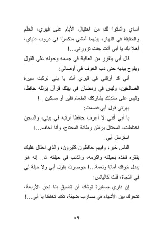 ‫ﺁﺴﺎﻱ ﻭﺃﺸﻜﻭﺍ ﻟﻙ ﻤﻥ ﺍﺤﺘﻴﺎل ﺍﻷﻴﺎﻡ ﻋﻠﻰ ﻗﻬﺭﻱ، ﺍﻟﺤﻠﻡ‬
‫ﻭﺍﻟﺤﻘﻴﻘﺔ ﻓﻲ ﺍﻟﻨﻬﺎﺭ، ﺒﻴﻨﻬﻤﺎ ﺃﻤﺸﻲ ﻤﻨﻜﺴ ًﺍ ﻓﻲ ﺩﺭﻭﺏ ﺩﻨﻴﺎﻱ،‬
                ‫ﺭ‬
                    ‫ﺃﻫﻼ ﺒﻙ ﻴﺎ ﺃﺒﻲ ﺃﻨﺕ ﺠﺌﺕ ﺘﺯﻭﺭﻨﻲ...!‬
‫ﻗﺎل ﺃﺒﻲ ﻴﺘﻔﺯﺯ ﻤﻥ ﺍﻟﻌﺎﻓﻴﺔ ﻓﻲ ﺠﺴﻤﻪ ﻭﺤﻭﻟﻪ ﻋﻠﻰ ﺍﻟﻘﻭل‬
                ‫ﻭﻴﻠﻭﺡ ﺒﻴﺩﻴﻪ ﺤﺘﻰ ﺩﺏ ﺍﻟﺨﻭﻑ ﻓﻲ ﺃﻭﺼﺎﻟﻲ:‬
‫ﺃﻨﻲ ﻗﺩ ﺃﺭﻗﻨﻲ ﻓﻲ ﻗﺒﺭﻱ ﺃﻨﻙ ﻴﺎ ﺒﻨﻲ ﺘﺭﻜﺕ ﺴﻴﺭﺓ‬
‫ﺍﻟﺼﺎﻟﺤﻴﻥ، ﻭﻟﻴﺱ ﻓﻲ ﺭﻤﻀﺎﻥ ﻓﻲ ﺒﻴﺘﻙ ﻗﺭﺁﻥ ﻴﺭﺘﻠﻪ ﺤﺎﻓﻅ،‬
      ‫ﻭﻟﻴﺱ ﻋﻠﻰ ﻤﺎﺌﺩﺘﻙ ﻴﺸﺎﺭﻜﻙ ﺍﻟﻁﻌﺎﻡ ﻓﻘﻴﺭ ﺃﻭ ﻤﺴﻜﻴﻥ...!‬
                            ‫ﺒﻬﺭﻨﻲ ﻗﻭل ﺃﺒﻲ ﻓﺼﻤﺕ:‬
‫ﻴﺎ ﺃﺒﻲ ﺃﻨﻨﻲ ﻻ ﺃﻋﺭﻑ ﺤﺎﻓﻅﺎ ﺃﺭﺘﺒﻪ ﻓﻲ ﺒﻴﺘﻲ، ﻭﺍﻟﺴﺤﻥ‬
    ‫ﺍﺨﺘﻠﻁﺕ، ﺍﻟﻤﺤﺘﺎل ﻴﺭﻁﻥ ﺭﻁﺎﻨﺔ ﺍﻟﻤﺤﺘﺎﺝ، ﻭﺃﻨﺎ ﺃﺨﺎﻑ...!‬
                                     ‫ﺍﺴﺘﺭﺴل ﺃﺒﻲ:‬
‫ﺍﻟﻨﺎﺱ ﺨﻴﺭ، ﻭﻓﻴﻬﻡ ﺤﺎﻓﻅﻭﻥ ﻜﺜﻴﺭﻭﻥ، ﻭﺍﻟﺫﻱ ﺍﺤﺘﺎل ﻋﻠﻴﻙ‬
‫ﺒﻔﻘﺭﻩ ﻓﺨﺫﻩ ﺒﺤﻴﻠﺘﻪ ﻭﺍﻜﺭﻤﻪ، ﻭﺍﻟﺫﻨﺏ ﻓﻲ ﺤﻴﻠﺘﻪ ﷲ.. ﺇﻨﻪ ﻫﻭ‬
‫ﻴﺒﺩل ﺨﻭﻓﻙ ﺃﻤﺎﻨﺎ ﻭﻨﻌﻤﺔ...! ﺤﻭﺼﺭﺕ ﺒﻘﻭل ﺃﺒﻲ ﻭﻻ ﺤﻴﻠﺔ ﻟﻲ‬
                                ‫ﻓﻲ ﺍﻟﻨﺠﺎﺓ، ﻗﻠﺕ ﻜﺎﻟﻴﺎﺌﺱ:‬
‫ﺇﻥ ﺩﺍﺭﻱ ﺼﻐﻴﺭﺓ ﺘﻭﺸﻙ ﺃﻥ ﺘﻀﻴﻕ ﺒﻨﺎ ﻨﺤﻥ ﺍﻷﺭﺒﻌﺔ،‬
‫ﻨﺘﺤﺭﻙ ﺒﻴﻥ ﺍﻷﺸﻴﺎﺀ ﻓﻲ ﻤﺴﺎﺭﺏ ﻀﻴﻘﺔ، ﺘﻜﺎﺩ ﺘﺨﻨﻘﻨﺎ ﻴﺎ ﺃﺒﻲ...!‬


                       ‫٩٨‬
 