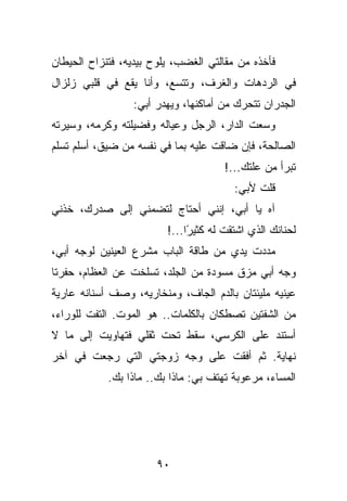 ‫ﻓﺄﺨﺫﻩ ﻤﻥ ﻤﻘﺎﻟﺘﻲ ﺍﻟﻐﻀﺏ، ﻴﻠﻭﺡ ﺒﻴﺩﻴﻪ، ﻓﺘﻨﺯﺍﺡ ﺍﻟﺤﻴﻁﺎﻥ‬
‫ﻓﻲ ﺍﻟﺭﺩﻫﺎﺕ ﻭﺍﻟﻐﺭﻑ، ﻭﺘﺘﺴﻊ، ﻭﺃﻨﺎ ﻴﻘﻊ ﻓﻲ ﻗﻠﺒﻲ ﺯﻟﺯﺍل‬
                 ‫ﺍﻟﺠﺩﺭﺍﻥ ﺘﺘﺤﺭﻙ ﻤﻥ ﺃﻤﺎﻜﻨﻬﺎ، ﻭﻴﻬﺩﺭ ﺃﺒﻲ:‬
‫ﻭﺴﻌﺕ ﺍﻟﺩﺍﺭ، ﺍﻟﺭﺠل ﻭﻋﻴﺎﻟﻪ ﻭﻓﻀﻴﻠﺘﻪ ﻭﻜﺭﻤﻪ، ﻭﺴﻴﺭﺘﻪ‬
‫ﺍﻟﺼﺎﻟﺤﺔ، ﻓﺈﻥ ﻀﺎﻗﺕ ﻋﻠﻴﻪ ﺒﻤﺎ ﻓﻲ ﻨﻔﺴﻪ ﻤﻥ ﻀﻴﻕ، ﺃﺴﻠﻡ ﺘﺴﻠﻡ‬
                                      ‫ﺘﺒﺭﺃ ﻤﻥ ﻋﻠﺘﻙ...!‬
                                         ‫ﻗﻠﺕ ﻷﺒﻲ:‬
‫ﺁﻩ ﻴﺎ ﺃﺒﻲ، ﺇﻨﻨﻲ ﺃﺤﺘﺎﺝ ﻟﺘﻀﻤﻨﻲ ﺇﻟﻰ ﺼﺩﺭﻙ، ﺨﺫﻨﻲ‬
                         ‫ﻟﺤﻨﺎﻨﻙ ﺍﻟﺫﻱ ﺍﺸﺘﻘﺕ ﻟﻪ ﻜﺜﻴ ًﺍ...!‬
                              ‫ﺭ‬
‫ﻤﺩﺩﺕ ﻴﺩﻱ ﻤﻥ ﻁﺎﻗﺔ ﺍﻟﺒﺎﺏ ﻤﺸﺭﻉ ﺍﻟﻌﻴﻨﻴﻥ ﻟﻭﺠﻪ ﺃﺒﻲ،‬
‫ﻭﺠﻪ ﺃﺒﻲ ﻤﺯﻕ ﻤﺴﻭﺩﺓ ﻤﻥ ﺍﻟﺠﻠﺩ، ﺘﺴﻠﺨﺕ ﻋﻥ ﺍﻟﻌﻅﺎﻡ، ﺤﻔﺭﺘﺎ‬
‫ﻋﻴﻨﻴﻪ ﻤﻠﻴﺌﺘﺎﻥ ﺒﺎﻟﺩﻡ ﺍﻟﺠﺎﻑ، ﻭﻤﻨﺨﺎﺭﻴﻪ، ﻭﺼﻑ ﺃﺴﻨﺎﻨﻪ ﻋﺎﺭﻴﺔ‬
‫ﻤﻥ ﺍﻟﺸﻔﺘﻴﻥ ﺘﺼﻁﻜﺎﻥ ﺒﺎﻟﻜﻠﻤﺎﺕ.. ﻫﻭ ﺍﻟﻤﻭﺕ. ﺍﻟﺘﻔﺕ ﻟﻠﻭﺭﺍﺀ،‬
‫ﺃﺴﺘﻨﺩ ﻋﻠﻰ ﺍﻟﻜﺭﺴﻲ، ﺴﻘﻁ ﺘﺤﺕ ﺜﻘﻠﻲ ﻓﺘﻬﺎﻭﻴﺕ ﺇﻟﻰ ﻤﺎ ﻻ‬
‫ﻨﻬﺎﻴﺔ. ﺜﻡ ﺃﻓﻘﺕ ﻋﻠﻰ ﻭﺠﻪ ﺯﻭﺠﺘﻲ ﺍﻟﺘﻲ ﺭﺠﻌﺕ ﻓﻲ ﺁﺨﺭ‬
            ‫ﺍﻟﻤﺴﺎﺀ، ﻤﺭﻋﻭﺒﺔ ﺘﻬﺘﻑ ﺒﻲ: ﻤﺎﺫﺍ ﺒﻙ.. ﻤﺎﺫﺍ ﺒﻙ.‬




                       ‫٠٩‬
 