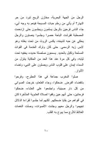 ‫ﺍﻟﺭﺠل ﻤﻥ ﺍﻟﺠﻬﺔ ﺍﻟﺒﺤﺭﻴﺔ، ﻤﺨﺎﺯﻥ ﺍﻟﺭﻴﺢ ﺘﺒﺭﺩ ﻤﻥ ﺤﺭ‬
‫ﺍﻟﻨﻬﺎﺭ؟ ﺃﻡ ﻴﺄﺘﻲ ﻤﻥ ﺭﻁﻡ ﺤﺒﺎﺕ ﺍﻟﻤﺴﺒﺤﺔ ﻓﻴﻨﻌﻡ ﺒﻪ ﻭﺠﻪ ﺃﺒﻲ،‬
‫ﺠﺎﺀ ﺍﻟﻨﺎﺱ ﻓﺭﺤﻴﻥ ﺒﺎﻟﺭﺠل ﻴﺴﻠﻤﻭﻥ ﻭﻴﺠﻠﺴﻭﻥ ﺤﺘﻰ ﺍﺯﺩﺤﻤﺕ‬
‫ﺍﻟﻤﺼﻁﺒﺔ ﻓﻔﺭﺸﺕ ﺍﻟﺒﺎﺤﺔ ﺤﺼﺭﺍ ﻭﺠﻠﺴﻭﺍ ﻴﻨﺼﺘﻭﻥ ﻭﺍﻟﺭﺠل‬
‫ﻴﺤﻜﻲ ﻋﻥ ﺤﺒﻪ ﻟﺸﻴﺨﻪ، ﻴﻜﻨﺱ ﺍﻟﺭﻭﺙ ﻤﻥ ﺘﺤﺕ ﺒﻐﻠﺘﻪ ﻭﻫﻭ‬
‫ﻻﺒﺱ ﺯﻴﻪ ﺍﻟﺭﺴﻤﻲ. ﺤﺘﻰ ﻜﺎﻥ ﻭﺘﺭﻙ ﺍﻟﺨﺩﻤﺔ ﻓﻲ ﺍﻟﻘﻭﺍﺕ‬
‫ﺍﻟﻤﺴﻠﺤﺔ ﻭﺘﻜﺒل ﺒﺎﻟﺤﺩﻴﺩ. ﻴﺴﻤﻌﻭﻥ ﺼﻠﺼﻠﺔ ﺤﺩﻴﺩﻩ، ﻴﺨﻔﻴﻪ ﺘﺤﺕ‬
‫ﺜﻴﺎﺒﻪ، ﻭﻓﻲ ﻜل ﻤﺭﺓ ﻋﻨﺩ ﻫﺫﺍ ﺍﻟﺤﺩ ﻤﻥ ﺍﻟﺤﻜﺎﻴﺔ ﻴﺘﻨﺯل ﻤﻥ‬
‫ﺍﻟﺴﻤﺎﺀ ﺇﻴﻤﺎﻥ ﻋﻠﻰ ﻗﻠﻭﺏ ﺍﻟﻨﺎﺱ ﻭﻴﺼﻠﻭﻥ ﻋﻠﻰ ﺍﻟﻨﺒﻲ، ﻭﺘﻀﺎﺀ‬
                                                ‫ﺍﻷﻨﻭﺍﺭ.‬
‫ﺼﻠﻭﺍ ﺍﻟﻤﻐﺭﺏ ﺠﻤﺎﻋﺔ ﻓﻲ ﻫﺫﺍ ﺍﻟﻤﻁﺭﺡ، ﻭﻓﺭﺤﻭﺍ‬
‫ﺒﺎﻨﻘﻀﺎﺀ ﺍﻟﻔﺭﺽ. ﻀﺤﻜﻭﺍ، ﻭﺠﺎﺀ ﺍﻟﻁﻌﺎﻡ، ﺨﺭﺠﺕ ﺍﻟﺼﻭﺍﻨﻲ‬
‫ﻤﻥ ﻜل ﺩﺍﺭ ﺼﻴﻨﻴﺔ، ﻭﺍﺠﺘﻤﻌﻭﺍ ﻋﻠﻰ ﺍﻟﻌﺸﺎﺀ، ﻀﺤﻜﻭﺍ‬
‫ﻓﺭﺤﺎﻨﻴﻥ، ﺤﺘﻰ ﺃﻨﻬﻡ ﺤﻴﻥ ﻭﻗﻔﻭﺍ ﻟﺼﻼﺓ ﺍﻟﻌﺸﻭﻴﺔ ﺍﻟﻤﺘﺄﺨﺭﺓ ﻜﺎﻥ‬
‫ﻓﻲ ﺃﻓﻭﺍﻫﻡ ﻤﻥ ﺒﻘﺎﻴﺎ ﻀﺤﻜﻬﻡ. ﻟﻜﻨﻬﻡ ﻟﻤﺎ ﺠﻠﺴﻭﺍ ﻟﻘﺭﺍﺀﺓ ﺍﻟﺩﻻﺌل‬
‫ﺘﺠﻬﻤﻭﺍ ﻭﺍﻟﺭﺠل ﻤﻌﻬﻡ ﻭﺠﺸﺕ ﺍﻷﺼﻭﺍﺕ، ﻭﺼﻠﺕ ﺍﻟﻨﻐﻤﺎﺕ‬
                         ‫ﺍﻟﻐﻼﻅ ﻟﻸﻭﺝ ﻤﻤﺎ ﻴﺒﻭﺡ ﺒﻪ ﺍﻟﻘﻠﺏ.‬




                       ‫٠١‬
 