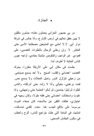 ‫• ﺍﻟﺠﻨﺎﺯﺓ:‬


‫ﻤﺭ ﺒﻲ ﺠﻤﻬﻭﺭ ﺍﻟﺤﺯﺍﻨﻰ ﻴﺤﻤﻠﻭﻥ ﻨﻌﺸﻪ، ﻴﻤﺸﻭﻥ ﻤﺜﻘﻠﻴﻥ‬
‫ﻻ ﻴﺒﻴﻥ ﺨﻔﻕ ﻨﻌﺎﻟﻬﻡ ﻓﻲ ﺃﺭﺽ ﺍﻟﺸﺎﺭﻉ، ﻭﺃﻨﺎ ﺠﺎﻟﺱ ﻓﻲ ﺸﺭﻓﺔ‬
‫ﺩﻭﺍﺭ ﺃﺒﻲ. ﻻ.ﻻ ﺃﻤﺸﻲ ﻤﻊ ﺍﻟﻤﺸﻴﻌﻴﻥ ﻤﺼﻁﻨﻌﺎ ﺍﻷﺴﻰ ﺤﺘﻰ‬
‫ﺍﻟﻤﻘﺎﺒﺭ. ﻻ. ﻭﺇﻥ ﺭﻤﻘﻨﻲ ﺍﻟﺭﺠﺎل ﺒﺎﻟﻨﻅﺭﺍﺕ ﺍﻟﻐﻀﺒﻰ، ﻋﻠﻰ‬
‫ﻗﻌﻭﺩﻱ ﻋﻥ ﺍﻟﻭﺍﺠﺏ ﻭﺍﻟﻨﻜﻭﺹ ﻤﺘﺸﺒﺜﺎ ﺒﻌﻨﺎﺩﻱ، ﺃﻭﺍﺠﻪ ﻋﻴﻭﻥ‬
                               ‫ﺍﻟﻨﺎﺱ ﺍﻟﻌﺎﺘﺒﺔ ﻻ ﺃﻁﺭﻑ ﺃﺒﺩﺍ.‬
‫ﺠﻠﺴﺕ ﻓﻲ ﻤﻜﺎﻥ ﺃﺒﻲ ﻋﻠﻰ ﺍﻷﺭﻴﻜﺔ ﻤﺘﻔﺯﺯﺍ، ﻴﺤﺭﻙ‬
‫ﺍﻟﻐﻀﺏ ﺃﻋﻀﺎﺌﻲ ﻭﺍﻟﻘﻠﺏ، ﺃﺼﻴﺢ ﻭﻻ ﺃﺤﺩ ﻴﺴﻤﻊ ﺼﻴﺎﺤﻲ.‬
‫ﻤﻥ ﺯﻋﻴﻘﻲ ﺘﺘﺯﻟﺯل ﺍﻟﺩﻭﺭ ﻭﺘﻤﻴل ﺍﻟﻨﺨﻼﺕ ﻭﻻ ﻴﺴﻤﻊ ﺤﺱ.‬
‫ﻗﻤﺕ ﺒﺭﻏﺒﺘﻲ، ﺒﺨﻴﺎﻟﻲ ﻭﺃﻨﺎ ﻻ ﺯﻟﺕ ﺤﺘﻰ ﺃﺩﺭﻜﺘﻪ، ﻭﺍﻟﻨﺎﺱ‬
‫ﺃﻁﻠﻭﺍ، ﺜﻡ ﻟﺒﺜﻭﺍ ﺠﺎﻤﺩﻴﻥ، ﺜﻡ ﺃﻤﺎﻟﻭﺍ ﺍﻟﺨﺸﺒﺔ ﺤﺘﻰ ﻭﺍﺠﻬﺘﻨﻲ، ﻭﺃﻨﺎ‬
‫ﻋﻠﻭﺕ ﻭﺍﺴﺘﻁﺎﻟﺕ ﺃﻋﻀﺎﺌﻲ ﺤﺘﻰ ﻓﻘﺘﻪ ﻁﻭﻻ، ﻭﻜﺎﻥ ﻭﺠﻬﻪ ﻓﻲ‬
‫ﺍﺤﺘﻴﺎﺯﻱ، ﻫﺘﻜﺕ ﺍﻟﻜﻔﻥ ﻋﻥ ﻤﻼﻤﺤﻪ، ﻜﺎﻥ ﺼﻔﺎﺀ ﺍﻟﻤﻭﺕ‬
‫ﻤﺭﺴﻭﻤﺎ ﻋﻠﻰ ﺒﻼﻗﻊ ﺍﻟﺠﺩﺏ ﻫﻨﺎ. ﺩﺨﺕ. ﻟﻜﻨﻨﻲ ﺘﻤﺎﺴﻜﺕ،‬
‫ﺘﻤﺸﻴﺕ ﻓﻲ ﺍﻟﺒﺎﺤﺔ ﺍﻟﺘﻲ ﺨﻠﺕ ﺒﺘﺭﺍﺠﻊ ﺍﻟﻨﺎﺱ، ﺃﻟﻭﺡ ﻭﺃﺨﻁﺏ‬
                               ‫ﻓﻲ ﺴﻜﻭﻥ ﺍﻟﺠﺜﻤﺎﻥ ﺍﻟﻤﺴﺠﻰ:‬

                        ‫٢٩‬
 