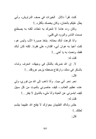 ‫ﻜﻨﺕ ﺘﻘﺭﺃ ﺩﻻﺌل ﺍﻟﺨﻴﺭﺍﺕ ﻓﻲ ﺼﻑ ﺍﻟﺩﺭﺍﻭﻴﺵ، ﻭﺃﺒﻲ‬
               ‫ﻴﻁل ﻋﻠﻴﻜﻡ ﺒﺎﻟﺤﻨﺎﻥ، ﻭﻜﺎﻥ ﻴﺨﺼﻙ ﺒﺄﻜﺜﺭﻩ..!‬
‫ﻭﻜﺎﻥ ﺭﺩﻩ ﻫﺎﺩﺌﺎ ﻻ ﺘﺘﺤﺭﻙ ﺒﻪ ﺸﻔﺘﺎﻩ، ﻟﻜﻨﻪ ﺒﻪ ﻴﺼﻁﻨﻊ‬
                            ‫ﺼﻤﺕ ﺍﻟﻨﺎﺱ ﻭﺍﻟﺒﺭﻭﺩ ﻓﻲ ﻗﻠﺒﻲ:‬
‫ﻭﺃﻨﺎ ﻜﺭﻫﺕ ﺃﺒﺎﻙ ﺒﺤﻨﺎﻨﻪ. ﻴﺘﺨﺫ ﺼﻭﺭﺓ ﺍﻷﺏ ﻭﻟﻴﺱ ﻫﻭ،‬
‫ﻜﻨﺕ ﺃﻋﻴﺫ ﺒﻪ ﻫﻭﺍﻥ ﺃﺒﻲ، ﺍﻗﺘﺩﺍﺭﻩ ﻋﻠﻰ ﻓﻘﺭﻨﺎ. ﻟﻜﻨﻪ ﻜﺎﻥ ﺃﺒﺎﻙ‬
                               ‫ﻓﻘﻁ، ﻭﻨﻌﻤﺕ ﺒﻪ ﻴﺎ ﺃﺨﻲ...!‬
                                           ‫ﻗﻠﺕ ﻟﻪ:‬
‫ﻻ. ﺇﻥ ﺍﷲ ﻀﺭﺒﻙ ﺒﺎﻟﺸﻠل ﻓﻲ ﻭﺠﻬﻙ، ﺍﻨﺤﺭﻑ ﻭﺸﺎﻩ،‬
        ‫ﺒﺎﻟﺴﻜﺭ ﻓﻲ ﺩﻤﻙ، ﻭﺍﺭﺘﻔﺎﻉ ﻀﻐﻁﻪ ﻴﺯﺤﻡ ﻋﺭﻭﻗﻙ...!‬
                                              ‫ﻗﺎل:‬
‫ﻨﻌﻡ. ﻨﻌﻡ. ﺃﻨﻲ ﻤﻴﺕ. ﻭﺃﻨﺎ ﺫﺍﻫﺏ ﺇﻟﻰ ﺍﷲ ﻤﻥ ﻓﻭﺭﻱ، ﻭﻟﻲ‬
‫ﻋﻨﺩﻩ ﻋﻅﻴﻡ ﺍﻟﻌﺘﺎﺏ.، ﻜﻴﻑ ﺤﺎﺼﺭﻨﻲ ﺒﺎﻟﻤﻭﺕ ﻤﻥ ﻜل ﺴﺒﻴل‬
     ‫ﻜﻴﻑ ﺍﺒﺘﺴﺭﻨﻲ ﻋﻥ ﺍﻟﺤﻴﺎﺓ ﻭﺃﻨﺎ ﻤﻠﻲﺀ ﺒﺎﻟﺸﻭﻕ ﻻ ﻴﻔﺘﺭ...!‬
                                           ‫ﻗﻠﺕ ﻟﻪ:‬
‫ﺠﻠﺱ ﻭﻟﺩﺍﻙ ﺍﻟﻁﺒﻴﺒﺎﻥ ﺒﺠﻭﺍﺭﻙ ﻻ ﻴﻔﺘﺢ ﺍﷲ ﻋﻠﻴﻬﻤﺎ ﺒﺒﻠﺴﻡ‬
                                               ‫ﻟﻌﻠﺘﻙ..!‬
                                              ‫ﻗﺎل:‬


                       ‫٣٩‬
 