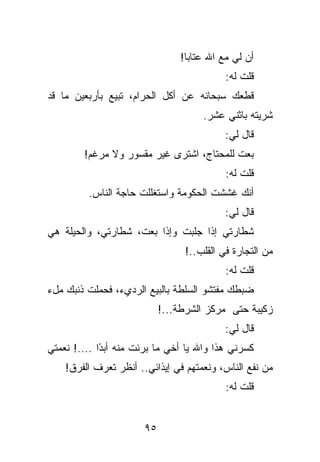 ‫ﺃﻥ ﻟﻲ ﻤﻊ ﺍﷲ ﻋﺘﺎﺒﺎ!‬
                                           ‫ﻗﻠﺕ ﻟﻪ:‬
‫ﻗﻁﻌﻙ ﺴﺒﺤﺎﻨﻪ ﻋﻥ ﺃﻜل ﺍﻟﺤﺭﺍﻡ، ﺘﺒﻴﻊ ﺒﺄﺭﺒﻌﻴﻥ ﻤﺎ ﻗﺩ‬
                                     ‫ﺸﺭﻴﺘﻪ ﺒﺎﺜﻨﻲ ﻋﺸﺭ.‬
                                           ‫ﻗﺎل ﻟﻲ:‬
        ‫ﺒﻌﺕ ﻟﻠﻤﺤﺘﺎﺝ، ﺍﺸﺘﺭﻯ ﻏﻴﺭ ﻤﻘﺴﻭﺭ ﻭﻻ ﻤﺭﻏﻡ!‬
                                           ‫ﻗﻠﺕ ﻟﻪ:‬
         ‫ﺃﻨﻙ ﻏﺸﺸﺕ ﺍﻟﺤﻜﻭﻤﺔ ﻭﺍﺴﺘﻐﻠﻠﺕ ﺤﺎﺠﺔ ﺍﻟﻨﺎﺱ.‬
                                           ‫ﻗﺎل ﻟﻲ:‬
‫ﺸﻁﺎﺭﺘﻲ ﺇﺫﺍ ﺠﻠﺒﺕ ﻭﺇﺫﺍ ﺒﻌﺕ، ﺸﻁﺎﺭﺘﻲ، ﻭﺍﻟﺤﻴﻠﺔ ﻫﻲ‬
                                 ‫ﻤﻥ ﺍﻟﺘﺠﺎﺭﺓ ﻓﻲ ﺍﻟﻘﻠﺏ..!‬
                                           ‫ﻗﻠﺕ ﻟﻪ:‬
‫ﻀﺒﻁﻙ ﻤﻔﺘﺸﻭ ﺍﻟﺴﻠﻁﺔ ﺒﺎﻟﺒﻴﻊ ﺍﻟﺭﺩﻱﺀ، ﻓﺤﻤﻠﺕ ﺫﻨﺒﻙ ﻤلﺀ‬
                            ‫ﺯﻜﻴﺒﺔ ﺤﺘﻰ ﻤﺭﻜﺯ ﺍﻟﺸﺭﻁﺔ...!‬
                                           ‫ﻗﺎل ﻟﻲ:‬
‫ﻜﺴﺭﻨﻲ ﻫﺫﺍ ﻭﺍﷲ ﻴﺎ ﺃﺨﻲ ﻤﺎ ﺒﺭﺌﺕ ﻤﻨﻪ ﺃﺒ ًﺍ ....! ﻨﻌﻤﺘﻲ‬
             ‫ﺩ‬
    ‫ﻤﻥ ﻨﻔﻊ ﺍﻟﻨﺎﺱ، ﻭﻨﻌﻤﺘﻬﻡ ﻓﻲ ﺇﻴﺫﺍﺌﻲ.. ﺃﻨﻅﺭ ﺘﻌﺭﻑ ﺍﻟﻔﺭﻕ!‬
                                           ‫ﻗﻠﺕ ﻟﻪ:‬


                       ‫٥٩‬
 