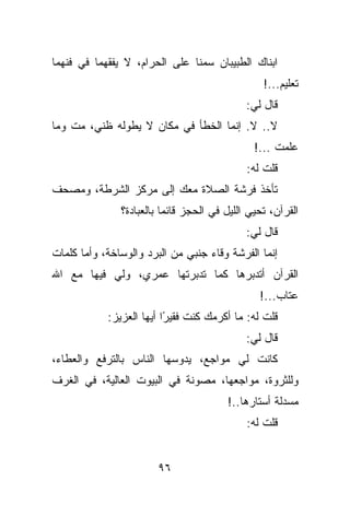 ‫ﺍﺒﻨﺎﻙ ﺍﻟﻁﺒﻴﺒﺎﻥ ﺴﻤﻨﺎ ﻋﻠﻰ ﺍﻟﺤﺭﺍﻡ، ﻻ ﻴﻔﻘﻬﻤﺎ ﻓﻲ ﻓﻨﻬﻤﺎ‬
                                                 ‫ﺘﻌﻠﻴﻡ...!‬
                                             ‫ﻗﺎل ﻟﻲ:‬
‫ﻻ.. ﻻ. ﺇﻨﻤﺎ ﺍﻟﺨﻁﺄ ﻓﻲ ﻤﻜﺎﻥ ﻻ ﻴﻁﻭﻟﻪ ﻅﻨﻲ، ﻤﺕ ﻭﻤﺎ‬
                                               ‫ﻋﻠﻤﺕ ...!‬
                                             ‫ﻗﻠﺕ ﻟﻪ:‬
‫ﺘﺄﺨﺫ ﻓﺭﺸﺔ ﺍﻟﺼﻼﺓ ﻤﻌﻙ ﺇﻟﻰ ﻤﺭﻜﺯ ﺍﻟﺸﺭﻁﺔ، ﻭﻤﺼﺤﻑ‬
               ‫ﺍﻟﻘﺭﺁﻥ، ﺘﺤﻴﻲ ﺍﻟﻠﻴل ﻓﻲ ﺍﻟﺤﺠﺯ ﻗﺎﺌﻤﺎ ﺒﺎﻟﻌﺒﺎﺩﺓ؟‬
                                             ‫ﻗﺎل ﻟﻲ:‬
‫ﺇﻨﻤﺎ ﺍﻟﻔﺭﺸﺔ ﻭﻗﺎﺀ ﺠﻨﺒﻲ ﻤﻥ ﺍﻟﺒﺭﺩ ﻭﺍﻟﻭﺴﺎﺨﺔ، ﻭﺃﻤﺎ ﻜﻠﻤﺎﺕ‬
‫ﺍﻟﻘﺭﺁﻥ ﺃﺘﺩﺒﺭﻫﺎ ﻜﻤﺎ ﺘﺩﺒﺭﺘﻬﺎ ﻋﻤﺭﻱ، ﻭﻟﻲ ﻓﻴﻬﺎ ﻤﻊ ﺍﷲ‬
                                                ‫ﻋﺘﺎﺏ...!‬
            ‫ﻗﻠﺕ ﻟﻪ: ﻤﺎ ﺃﻜﺭﻤﻙ ﻜﻨﺕ ﻓﻘﻴ ًﺍ ﺃﻴﻬﺎ ﺍﻟﻌﺯﻴﺯ:‬
                          ‫ﺭ‬
                                             ‫ﻗﺎل ﻟﻲ:‬
‫ﻜﺎﻨﺕ ﻟﻲ ﻤﻭﺍﺠﻊ، ﻴﺩﻭﺴﻬﺎ ﺍﻟﻨﺎﺱ ﺒﺎﻟﺘﺭﻓﻊ ﻭﺍﻟﻌﻁﺎﺀ،‬
‫ﻭﻟﻠﺜﺭﻭﺓ، ﻤﻭﺍﺠﻌﻬﺎ، ﻤﺼﻭﻨﺔ ﻓﻲ ﺍﻟﺒﻴﻭﺕ ﺍﻟﻌﺎﻟﻴﺔ، ﻓﻲ ﺍﻟﻐﺭﻑ‬
                                        ‫ﻤﺴﺩﻟﺔ ﺃﺴﺘﺎﺭﻫﺎ..!‬
                                             ‫ﻗﻠﺕ ﻟﻪ:‬


                       ‫٦٩‬
 