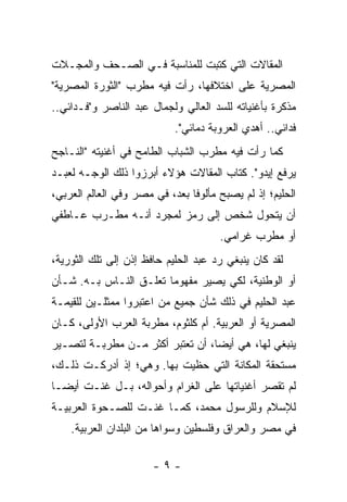 ‫ﺍﻟﻤﻘﺎﻻﺕ ﺍﻟﺘﻲ ﻜﺘﺒﺕ ﻟﻠﻤﻨﺎﺴﺒﺔ ﻓـﻲ ﺍﻟ ‪‬ـﺤﻑ ﻭﺍﻟﻤﺠـﻼﺕ‬
          ‫ﺼ ‪‬‬
‫ﺍﻟﻤﺼﺭﻴﺔ ﻋﻠﻰ ﺍﺨﺘﻼﻓﻬﺎ، ﺭﺃﺕ ﻓﻴﻪ ﻤﻁﺭﺏ "ﺍﻟﺜﻭﺭﺓ ﺍﻟﻤﺼﺭﻴﺔ"‬
‫ﻤﺫﻜﺭﺓ ﺒﺄﻏﻨﻴﺎﺘﻪ ﻟﻠﺴﺩ ﺍﻟﻌﺎﻟﻲ ﻭﻟﺠﻤﺎل ﻋﺒﺩ ﺍﻟﻨﺎﺼﺭ ﻭ"ﻓـﺩﺍﺌﻲ..‬
                            ‫ﻓﺩﺍﺌﻲ.. ﺃﻫﺩﻱ ﺍﻟﻌﺭﻭﺒﺔ ﺩﻤﺎﺌﻲ".‬
‫ﻜﻤﺎ ﺭﺃﺕ ﻓﻴﻪ ﻤﻁﺭﺏ ﺍﻟﺸﺒﺎﺏ ﺍﻟﻁﺎﻤﺢ ﻓﻲ ﺃﻏﻨﻴﺘﻪ "ﺍﻟﻨـﺎﺠﺢ‬
‫ﻴﺭﻓﻊ ﺇﻴﺩﻭ". ﻜﺘﺎﺏ ﺍﻟﻤﻘﺎﻻﺕ ﻫﺅﻻﺀ ﺃﺒﺭﺯﻭﺍ ﺫﻟﻙ ﺍﻟﻭﺠـﻪ ﻟﻌﺒـﺩ‬
                                        ‫ﹸ‬
‫ﺍﻟﺤﻠﻴﻡ؛ ﺇﺫ ﻟﻡ ﻴﺼﺒﺢ ﻤﺄﻟﻭﻓﺎ ﺒﻌﺩ، ﻓﻲ ﻤﺼﺭ ﻭﻓﻲ ﺍﻟﻌﺎﻟﻡ ﺍﻟﻌﺭﺒﻲ،‬
                                ‫ﹰ‬
‫ﺃﻥ ﻴﺘﺤ ‪‬ل ﺸﺨﺹ ﺇﻟﻰ ﺭﻤﺯ ﻟﻤﺠ ‪‬ﺩ ﺃﻨـﻪ ﻤﻁـﺭﺏ ﻋـﺎﻁﻔﻲ‬
                   ‫ﺭ‬                  ‫ﻭ‬
                                      ‫ﺃﻭ ﻤﻁﺭﺏ ﻏﺭﺍﻤﻲ.‬
‫ﻟﻘﺩ ﻜﺎﻥ ﻴﻨﺒﻐﻲ ﺭﺩ ﻋﺒﺩ ﺍﻟﺤﻠﻴﻡ ﺤﺎﻓﻅ ﺇﺫﻥ ﺇﻟﻰ ﺘﻠﻙ ﺍﻟﺜﻭﺭﻴﺔ،‬
‫ﺃﻭ ﺍﻟﻭﻁﻨﻴﺔ، ﻟﻜﻲ ﻴﺼﻴﺭ ﻤﻔﻬﻭﻤﺎ ﺘﻌﻠـﻕ ﺍﻟﻨـﺎﺱ ﺒـﻪ. ﺸـﺄﻥ‬
                        ‫‪‬‬
‫ﻋﺒﺩ ﺍﻟﺤﻠﻴﻡ ﻓﻲ ﺫﻟﻙ ﺸﺄﻥ ﺠﻤﻴﻊ ﻤﻥ ﺍﻋﺘﺒﺭﻭﺍ ﻤﻤﺜﻠـﻴﻥ ﻟﻠﻘﻴﻤـﺔ‬
‫ﺍﻟﻤﺼﺭﻴﺔ ﺃﻭ ﺍﻟﻌﺭﺒﻴﺔ. ﺃﻡ ﻜﻠﺜﻭﻡ، ﻤﻁﺭﺒﺔ ﺍﻟﻌﺭﺏ ﺍﻷﻭﻟﻰ، ﻜـﺎﻥ‬
‫ﻴﻨﺒﻐﻲ ﻟﻬﺎ، ﻫﻲ ﺃﻴﻀﺎ، ﺃﻥ ﺘﻌﺘﺒﺭ ﺃﻜﺜﺭ ﻤـﻥ ﻤﻁﺭﺒـﺔ ﻟﺘﺼـﻴﺭ‬
                           ‫ﹸ‬      ‫‪‬‬
‫ﻤﺴﺘﺤﻘﺔ ﺍﻟﻤﻜﺎﻨﺔ ﺍﻟﺘﻲ ﺤﻅﻴﺕ ﺒﻬﺎ. ﻭﻫﻲ؛ ﺇﺫ ﺃﺩﺭﻜـﺕ ﺫﻟـﻙ،‬
‫ﻟﻡ ﺘﻘﺼﺭ ﺃﻏﻨﻴﺎﺘﻬﺎ ﻋﻠﻰ ﺍﻟﻐﺭﺍﻡ ﻭﺃﺤﻭﺍﻟﻪ، ﺒـل ﻏﻨـﺕ ﺃﻴ ‪‬ـﺎ‬
  ‫ﻀ‬
‫ﻟﻺﺴﻼﻡ ﻭﻟﻠﺭﺴﻭل ﻤﺤﻤﺩ، ﻜﻤـﺎ ﻏ ﹼـﺕ ﻟﻠﺼـﺤﻭﺓ ﺍﻟﻌﺭﺒﻴـﺔ‬
                   ‫ﻨ‬
    ‫ﻓﻲ ﻤﺼﺭ ﻭﺍﻟﻌﺭﺍﻕ ﻭﻓﻠﺴﻁﻴﻥ ﻭﺴﻭﺍﻫﺎ ﻤﻥ ﺍﻟﺒﻠﺩﺍﻥ ﺍﻟﻌﺭﺒﻴﺔ.‬

                       ‫-٩-‬
 