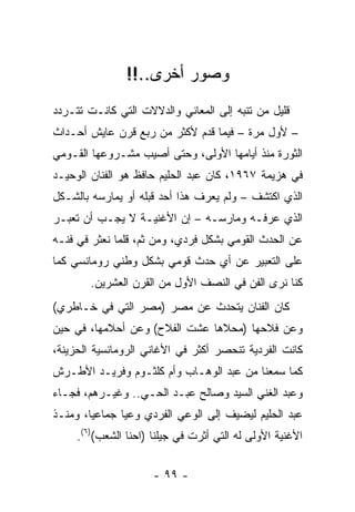 ‫ﻭﺼﻭﺭ ﺃﺨﺭﻯ..!!‬
‫ﻗﻠﻴل ﻤﻥ ﺘﻨﺒﻪ ﺇﻟﻰ ﺍﻟﻤﻌﺎﻨﻲ ﻭﺍﻟﺩﻻﻻﺕ ﺍﻟﺘﻲ ﻜﺎﻨـﺕ ﺘﺘـﺭﺩﺩ‬
‫– ﻷﻭل ﻤﺭﺓ – ﻓﻴﻤﺎ ﻗﺩﻡ ﻷﻜﺜﺭ ﻤﻥ ﺭﺒﻊ ﻗﺭﻥ ﻋﺎﻴﺵ ﺃﺤـﺩﺍﺙ‬
‫ﺍﻟﺜﻭﺭﺓ ﻤﻨﺫ ﺃﻴﺎﻤﻬﺎ ﺍﻷﻭﻟﻰ، ﻭﺤﺘﻰ ﺃﺼﻴﺏ ﻤﺸـﺭﻭﻋﻬﺎ ﺍﻟﻘـﻭﻤﻲ‬
‫ﻓﻲ ﻫﺯﻴﻤﺔ ٧٦٩١، ﻜﺎﻥ ﻋﺒﺩ ﺍﻟﺤﻠﻴﻡ ﺤﺎﻓﻅ ﻫﻭ ﺍﻟﻔﻨﺎﻥ ﺍﻟﻭﺤﻴـﺩ‬
‫ﺍﻟﺫﻱ ﺍﻜﺘﺸﻑ – ﻭﻟﻡ ﻴﻌﺭﻑ ﻫﺫﺍ ﺃﺤﺩ ﻗﺒﻠﻪ ﺃﻭ ﻴﻤﺎﺭﺴﻪ ﺒﺎﻟﺸـﻜل‬
‫ﺍﻟﺫﻱ ﻋﺭﻓـﻪ ﻭﻤﺎﺭﺴـﻪ – ﺇﻥ ﺍﻷﻏﻨﻴـﺔ ﻻ ﻴﺠـﺏ ﺃﻥ ﺘﻌﺒـﺭ‬
‫ﻋﻥ ﺍﻟﺤﺩﺙ ﺍﻟﻘﻭﻤﻲ ﺒﺸﻜل ﻓﺭﺩﻱ، ﻭﻤﻥ ﺜﻡ، ﻗﻠﻤﺎ ﻨﻌﺜﺭ ﻓﻲ ﻓﻨـﻪ‬
‫ﻋﻠﻰ ﺍﻟﺘﻌﺒﻴﺭ ﻋﻥ ﺃﻱ ﺤﺩﺙ ﻗﻭﻤﻲ ﺒﺸﻜل ﻭﻁﻨﻲ ﺭﻭﻤﺎﻨﺴﻲ ﻜﻤﺎ‬
        ‫ﻜﻨﺎ ﻨﺭﻯ ﺍﻟﻔﻥ ﻓﻲ ﺍﻟﻨﺼﻑ ﺍﻷﻭل ﻤﻥ ﺍﻟﻘﺭﻥ ﺍﻟﻌﺸﺭﻴﻥ.‬
‫ﻜﺎﻥ ﺍﻟﻔﻨﺎﻥ ﻴﺘﺤﺩﺙ ﻋﻥ ﻤﺼﺭ )ﻤﺼﺭ ﺍﻟﺘﻲ ﻓﻲ ﺨـﺎﻁﺭﻱ(‬
‫ﻭﻋﻥ ﻓﻼﺤﻬﺎ )ﻤﺤﻼﻫﺎ ﻋﺸﺕ ﺍﻟﻔﻼﺡ( ﻭﻋﻥ ﺃﺤﻼﻤﻬﺎ، ﻓﻲ ﺤﻴﻥ‬
‫ﻜﺎﻨﺕ ﺍﻟﻔﺭﺩﻴﺔ ﺘﻨﺤﺼﺭ ﺃﻜﺜﺭ ﻓﻲ ﺍﻷﻏﺎﻨﻲ ﺍﻟﺭﻭﻤﺎﻨﺴﻴﺔ ﺍﻟﺤﺯﻴﻨﺔ،‬
‫ﻜﻤﺎ ﺴﻤﻌﻨﺎ ﻤﻥ ﻋﺒﺩ ﺍﻟﻭﻫـﺎﺏ ﻭﺃﻡ ﻜﻠﺜـﻭﻡ ﻭﻓﺭﻴـﺩ ﺍﻷﻁـﺭﺵ‬
‫ﻭﻋﺒﺩ ﺍﻟﻐﻨﻲ ﺍﻟﺴﻴﺩ ﻭﺼﺎﻟﺢ ﻋﺒـﺩ ﺍﻟﺤـﻲ.. ﻭﻏﻴـﺭﻫﻡ، ﻓﺠـﺎﺀ‬
‫ﻋﺒﺩ ﺍﻟﺤﻠﻴﻡ ﻟﻴﻀﻴﻑ ﺇﻟﻰ ﺍﻟﻭﻋﻲ ﺍﻟﻔﺭﺩﻱ ﻭﻋﻴﺎ ﺠﻤﺎﻋﻴﺎ، ﻭﻤﻨـﺫ‬
        ‫‪‬‬      ‫‪‬‬
     ‫ﺍﻷﻏﻨﻴﺔ ﺍﻷﻭﻟﻰ ﻟﻪ ﺍﻟﺘﻲ ﺃﺜﺭﺕ ﻓﻲ ﺠﻴﻠﻨﺎ )ﺍﺤﻨﺎ ﺍﻟﺸﻌﺏ()٦(.‬


                      ‫- ٩٩ -‬
 