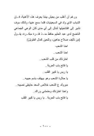 ‫ﻭﺭﻏﻡ ﺃﻥ ﺃﻏﻠﺏ ﻤﻥ ﻴﻌﻴﺵ ﺒﻴﻨﻨﺎ ﻴﻌﺭﻑ ﻫﺫﻩ ﺍﻷﻏﻨﻴﺔ، ﻓـﺈﻥ‬
‫ﺍﻟﺸﺒﺎﺏ ﺍﻟﺫﻱ ﻭﻟﺩ ﻓﻲ ﺍﻟﺴﺒﻌﻴﻨﻴﺎﺕ ﻗﻠﻤﺎ ﺴﻤﻊ ﻋﻨﻬﺎ، ﻭﻟﺫﻟﻙ ﺴﻭﻑ‬
‫ﻨﺸﻴﺭ ﺇﻟﻰ ﺍﻓﺘﺘﺎﺤﻴﺘﻬﺎ ﻟﻨﺩﻟل ﺇﻟﻰ ﺃﻱ ﻤﺩﻯ ﻜﺎﻥ ﺍﻟﻭﻋﻲ ﺍﻟﺠﻤﺎﻋﻲ‬
‫ﺍﻟﻨﺎﻀﺞ ﻟﺩﻯ ﻋﺒﺩ ﺍﻟﺤﻠﻴﻡ ﺤﺎﻓﻅ ﻤﻨـﺫ ﻓﺘـﺭﺓ ﻤﺒﻜـﺭﺓ، ﻴﻘـﻭل‬
          ‫)ﻤﻥ ﺘﺄﻟﻴﻑ ﺼﻼﺡ ﺠﺎﻫﻴﻥ، ﻭﺘﻠﺤﻴﻥ ﻜﻤﺎل ﺍﻟﻁﻭﻴل(:‬
                                   ‫ﺍﺤﻨﺎ ﺍﻟﺸﻌﺏ‬
                                 ‫ﺍﺤﻨﺎ ﺍﻟﺸﻌﺏ..‬
                     ‫ﺍﺨﺘﺭﻨﺎﻙ ﻤﻥ ﻗﻠﺏ ﺍﻟﺸﻌﺏ..‬
                          ‫ﻴﺎ ﻓﺎﺘﺢ ﺒﺎﺏ ﺍﻟﺤﺭﻴﺔ..‬
                       ‫ﻴﺎ ﺭﻴﺱ ﻴﺎ ﻜﺒﻴﺭ ﺍﻟﻘﻠﺏ..‬
       ‫ﻴﺎ ﺤﻼﻭﺓ ﺍﻟﺸﻌﺏ ﻭﻫﻭ ﺒﻴﻬﺘﻑ ﺒﺎﺴﻡ ﺤﺒﻴﺒﻪ..‬
 ‫ﻤﺒﺭﻭﻙ ﻉ ﺍﻟﺸﻌﺏ ﺨﻼﺹ ﺍﻟﺴﻌﺩ ﺤﺎﻴﺒﻘﻰ ﻨﺼﻴﺒﻪ..‬
               ‫ﻭﺍﺤﻨﺎ ﺍﺨﺘﺭﻨﺎﻙ ﻭﺤﻨﻤﺸﻲ ﻭﺭﺍﻙ..‬
     ‫ﻴﺎ ﻓﺎﺘﺢ ﺒﺎﺏ ﺍﻟﺤﺭﻴﺔ.. ﻴﺎ ﺭﻴﺱ ﻴﺎ ﻜﺒﻴﺭ ﺍﻟﻘﻠﺏ‬




                     ‫- ٠٠١ -‬
 