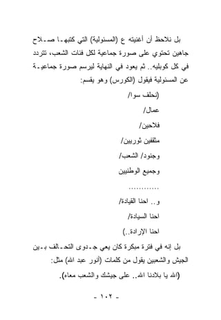 ‫ﺒل ﻨﻼﺤﻅ ﺃﻥ ﺃﻏﻨﻴﺘﻪ ﻉ )ﺍﻟﻤﺴﺌﻭﻟﻴﺔ( ﺍﻟﺘﻲ ﻜﺘﺒﻬـﺎ ﺼـﻼﺡ‬
‫ﺠﺎﻫﻴﻥ ﺘﺤﺘﻭﻱ ﻋﻠﻰ ﺼﻭﺭﺓ ﺠﻤﺎﻋﻴﺔ ﻟﻜل ﻓﺌﺎﺕ ﺍﻟﺸﻌﺏ، ﺘﺘﺭﺩﺩ‬
‫ﻓﻲ ﻜل ﻜﻭﺒﻠﻴﻪ.. ﺜﻡ ﻴﻌﻭﺩ ﻓﻲ ﺍﻟﻨﻬﺎﻴﺔ ﻟﻴﺭﺴﻡ ﺼﻭﺭﺓ ﺠﻤﺎﻋﻴـﺔ‬
               ‫ﻋﻥ ﺍﻟﻤﺴﺌﻭﻟﻴﺔ ﻓﻴﻘﻭل )ﺍﻟﻜﻭﺭﺱ( ﻭﻫﻭ ﻴﻘﺴﻡ:‬
                                ‫)ﻨﺤﻠﻑ ﺴﻭﺍ/‬
                                      ‫ﻋﻤﺎل/‬
                                    ‫ﻓﻼﺤﻴﻥ/‬
                              ‫ﻤﺜﻘﻔﻴﻥ ﺜﻭﺭﻴﻴﻥ/‬
                            ‫ﻭﺠﻨﻭﺩ/ ﺍﻟﺸﻌﺏ/‬
                            ‫ﻭﺠﻤﻴﻊ ﺍﻟﻭﻁﻨﻴﻴﻥ‬
                                ‫............‬
                            ‫ﻭ.. ﺍﺤﻨﺎ ﺍﻟﻘﻴﺎﺩﺓ/‬
                                ‫ﺍﺤﻨﺎ ﺍﻟﺴﻴﺎﺩﺓ/‬
                              ‫ﺍﺤﻨﺎ ﺍﻹﺭﺍﺩﺓ..(‬
‫ﺒل ﺇﻨﻪ ﻓﻲ ﻓﺘﺭﺓ ﻤﺒﻜﺭﺓ ﻜﺎﻥ ﻴﻌﻲ ﺠـﺩﻭﻯ ﺍﻟﺘﺤـﺎﻟﻑ ﺒـﻴﻥ‬
     ‫ﺍﻟﺠﻴﺵ ﻭﺍﻟﺸﻌﺒﻴﻥ ﻴﻘﻭل ﻤﻥ ﻜﻠﻤﺎﺕ )ﺃﻨﻭﺭ ﻋﺒﺩ ﺍﷲ( ﻤﺜل:‬
        ‫)ﺍﷲ ﻴﺎ ﺒﻼﺩﻨﺎ ﺍﷲ.. ﻋﻠﻰ ﺠﻴﺸﻙ ﻭﺍﻟﺸﻌﺏ ﻤﻌﺎﻩ(.‬

                    ‫- ٢٠١ -‬
 