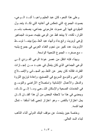 ‫ﻭﻋﻠﻰ ﻫﺫﺍ ﺍﻟﻨﺤﻭ، ﻜﺎﻥ ﻋﺒﺩ ﺍﻟﺤﻠﻴﻡ ﻭﺍﻋ ‪‬ـﺎ ﺃﺸـﺩ ﺍﻟـﻭﻋﻲ،‬
               ‫ﻴ‬
‫ﺒﺼﻭﺕ ﺍﻟﺠﻤﻭﻉ، ﺍﻟﺘﻲ ﺘﻨﻌﻜﺱ ﻓﻲ ﺃﻏﺎﻨﻴﻪ ﺍﻟﺘﻲ ﺘﻜـﺎﺩ ﻴﺘﺤـﻭل‬
‫ﺍﻟﻤﻴﻠﻭﺩﻱ ﻓﻴﻬﺎ ﺇﻟﻰ ﺼﻭﺕ ﻫﺎﺭﻤﻭﻨﻲ ﺠﻤﺎﻋﻲ، ﻴﺼﺨﺏ ﺒﺎﺴـﻡ‬
‫ﺍﻟﺜﻭﺍﺭ، ﻟﻜﻨﻪ، ﻻ ﻴﺒﺘﻌﺩ ﻗﻁ ﻋﻥ ﺍﻟﻭﻋﻲ ﺒﻘﻴﻤﻪ، ﺼﻭﺕ ﺍﻟﺠﻤﺎﻫﻴﺭ‬
‫)ﻭﻫﻲ ﺃﻭﺒﺭﻴﺕ ﺭﺍﺌﻊ ﺒﺩﺃﻩ ﻭﺃﻨﻬﺎﻩ ﻋﺒﺩ ﺍﻟﺤﻠـﻴﻡ( ﺒﻴﻨﻤـﺎ ﺘﻭﺴـﻁ‬
‫ﺍﻷﻭﺒﺭﻴﺕ ﻋﺩﺩ ﻜﺒﻴﺭ ﻤﻥ ﻨﺠﻭﻡ ﺍﻟﻐﻨﺎﺀ ﺍﻟﻌﺭﺒﻲ ﻓﻲ ﺠﻤﻭﻉ ﻴﺸﺒﻪ‬
                 ‫– ﻤﻊ ﺼﻐﺭﻩ – ﺍﻟﺠﻤﻭﻉ ﺍﻟﺸﻌﺒﻴﺔ ﺍﻟﻭﺍﺴﻌﺔ.‬
‫ﻭﺒﻬﺫﺍ، ﻓﺈﻨﻪ ﺍﻨﺘﻘل ﻤﻥ ﻋﺼﺭ ﻋﻭﺩﺓ ﺍﻟﻭﻋﻲ ﺍﻟﻔـﺭﺩﻱ ﺇﻟـﻰ‬
‫ﺍﻟﻭﻋﻲ ﺍﻟﺠﻤﺎﻋﻲ ﺍﻟﺫﻱ ﻜﺎﻥ ﻴﺘﻤﺜل ﻓﻲ ﻋﺩﻴـﺩ ﻤـﻥ ﺇﻨﺠـﺎﺯﺍﺕ‬
‫ﺍﻟﻔﺘﺭﺓ، ﻓﻜﺄﻨﻪ ﻜﺎﻥ ﻴﻌﺒﺭ ﻋﻥ ﺍﻟﺘﻌﻠـﻴﻡ ﺍﻟﻤﺠـﺎﻨﻲ ﻭﺍﻹﺼـﻼﺡ‬
‫ﺍﻟﺯﺭﺍﻋﻲ ﻭﺍﻟﺘﻭﺴﻊ ﺍﻟﺴﺭﻴﻊ ﻓﻲ ﺍﻟﺘﺼﻨﻴﻊ، ﻭﺇﻋﺎﺩﺓ ﺘﻭﺯﻴﻊ ﺍﻟﺜﺭﻭﺓ‬
‫ﻭﺍﻟﺩﺨل ﻭﺍﻷﻋﻤﺎل ﺍﻹﻨﺸﺎﺌﻴﺔ ﻭﺍﺴﺘﺼﻼﺡ ﺍﻷﺭﺍﻀﻲ ﻭﺍﻟﺘﻭﺴـﻊ‬
‫ﻓﻲ ﺍﻟﺨﺩﻤﺎﺕ ﺍﻟﺼﺤﻴﺔ ﻭﺍﻹﺴﻜﺎﻥ ﺍﻟﺸـﻌﺒﻲ ﻭﻤـﺎ ﺇﻟـﻰ ﺫﻟـﻙ،‬
‫ﻭﻴﻤﻀﻲ ﻓﻲ ﻫﺫﺍ ﻤﺎ ﻻﺤﻅﻪ ﺍﻟﺒﻌﺽ ﻤﻥ ﺃﻥ ﻫﺫﺍ ﺍﻟﻔﻨـﺎﻥ ﻜـﺎﻥ‬
‫ﻴﻤل ﺍﻋﺘﺯﺍﺯﺍ ﺒﺎﻟﻨﻔﺱ – ﻭﻫﻭ ﺍﻋﺘﺯﺍﺯ ﺸﻌﺒﻲ ﻜﻤﺎ ﺃﺴﻠﻔﻨﺎ – ﺘﻤﺜل‬
                                            ‫‪‬‬
                                             ‫ﻓﻴﻤﺎ ﻗﺩﻤﻪ.‬
‫ﻭﺨﺎﺼﺔ ﺤﻴﻥ ﻴﺘﺤﺩﺙ ﻋﻥ ﻤﻭﻗﻑ ﺍﻟﺒﻨﻙ ﺍﻟﺩﻭﻟﻲ ﺃﺜﻨﺎﺀ ﺍﻟﺘﺄﻫﺏ‬
                                      ‫ﻟﺒﻨﺎﺀ ﺍﻟﺴﺩ ﺍﻟﻌﺎﻟﻲ.‬


                    ‫- ٣٠١ -‬
 