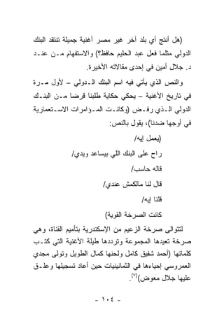 ‫)ﻫل ﺃﻨﺘﺞ ﺃﻱ ﺒﻠﺩ ﺁﺨﺭ ﻏﻴﺭ ﻤﺼﺭ ﺃﻏﻨﻴﺔ ﺠﻤﻴﻠﺔ ﺘﻨﺘﻘﺩ ﺍﻟﺒﻨﻙ‬
‫ﺍﻟﺩﻭﻟﻲ ﻤﺜﻠﻤﺎ ﻓﻌل ﻋﺒﺩ ﺍﻟﺤﻠﻴﻡ ﺤﺎﻓﻅ؟( ﻭﺍﻻﺴﺘﻔﻬﺎﻡ ﻤـﻥ ﻋﻨـﺩ‬
                  ‫ﺩ. ﺠﻼل ﺃﻤﻴﻥ ﻓﻲ ﺇﺤﺩﻯ ﻤﻘﺎﻻﺘﻪ ﺍﻷﺨﻴﺭﺓ.‬
‫ﻭﺍﻟﻨﺹ ﺍﻟﺫﻱ ﻴﺄﺘﻲ ﻓﻴﻪ ﺍﺴﻡ ﺍﻟﺒﻨﻙ ﺍﻟـﺩﻭﻟﻲ – ﻷﻭل ﻤـﺭﺓ‬
‫ﻓﻲ ﺘﺎﺭﻴﺦ ﺍﻷﻏﻨﻴﺔ – ﻴﺤﻜﻲ ﺤﻜﺎﻴﺔ ﻁﻠﺒﻨﺎ ﻗﺭﻀﺎ ﻤـﻥ ﺍﻟﺒﻨـﻙ‬
            ‫‪‬‬
‫ﺍﻟﺩﻭﻟﻲ ﺍﻟـﺫﻱ ﺭﻓـﺽ )ﻭﻜﺎﻨـﺕ ﺍﻟﻤـﺅﺍﻤﺭﺍﺕ ﺍﻻﺴـﺘﻌﻤﺎﺭﻴﺔ‬
                         ‫ﻓﻲ ﺃﻭﺠﻬﺎ ﻀﺩﻨﺎ(، ﻴﻘﻭل ﺒﺎﻟﻨﺹ:‬
                                  ‫)ﻴﻌﻤل ﺇﻴﻪ/‬
             ‫ﺭﺍﺡ ﻋﻠﻰ ﺍﻟﺒﻨﻙ ﺍﻟﻠﻲ ﺒﻴﺴﺎﻋﺩ ﻭﻴﺩﻱ/‬
                                 ‫ﻗﺎﻟﻪ ﺤﺎﺴﺏ/‬
                       ‫ﻗﺎل ﻟﻨﺎ ﻤﺎﻟﻜﻤﺵ ﻋﻨﺩﻱ/‬
                                     ‫ﻗﻠﻨﺎ ﺇﻴﻪ/‬
                        ‫ﻜﺎﻨﺕ ﺍﻟﺼﺭﺨﺔ ﺍﻟﻘﻭﻴﺔ(‬
‫ﻟﺘﺘﻭﺍﻟﻰ ﺼﺭﺨﺔ ﺍﻟﺯﻋﻴﻡ ﻤﻥ ﺍﻹﺴﻜﻨﺩﺭﻴﺔ ﺒﺘﺄﻤﻴﻡ ﺍﻟﻘﻨﺎﺓ، ﻭﻫﻲ‬
‫ﺼﺭﺨﺔ ﺘﻌﻴﺩﻫﺎ ﺍﻟﻤﺠﻤﻭﻋﺔ ﻭﺘﺭﺩﺩﻫﺎ ﻁﻴﻠﺔ ﺍﻷﻏﻨﻴﺔ ﺍﻟﺘﻲ ﻜﺘـﺏ‬
‫ﻜﻠﻤﺎﺘﻬﺎ )ﺃﺤﻤﺩ ﺸﻔﻴﻕ ﻜﺎﻤل ﻭﻟﺤﻨﻬﺎ ﻜﻤﺎل ﺍﻟﻁﻭﻴل ﻭﺘﻭﻟﻰ ﻤﺠﺩﻱ‬
‫ﺍﻟﻌﻤﺭﻭﺴﻲ ﺇﺤﻴﺎﺀﻫﺎ ﻓﻲ ﺍﻟﺜﻤﺎﻨﻴﻨﻴﺎﺕ ﺤﻴﻥ ﺃﻋﺎﺩ ﺘﺴﺠﻴﻠﻬﺎ ﻭﻋﻠـﻕ‬
                                  ‫ﻋﻠﻴﻬﺎ ﺠﻼل ﻤﻌﻭﺽ()٧(.‬

                    ‫- ٤٠١ -‬
 