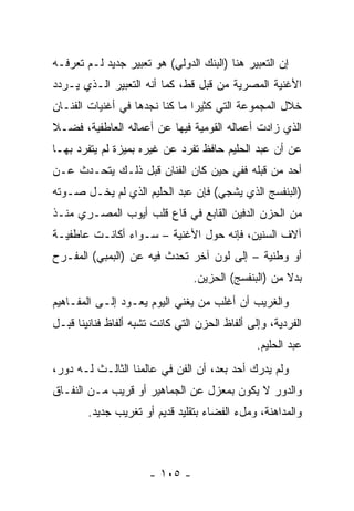 ‫ﺇﻥ ﺍﻟﺘﻌﺒﻴﺭ ﻫﻨﺎ )ﺍﻟﺒﻨﻙ ﺍﻟﺩﻭﻟﻲ( ﻫﻭ ﺘﻌﺒﻴﺭ ﺠﺩﻴﺩ ﻟـﻡ ﺘﻌﺭﻓـﻪ‬
‫ﺍﻷﻏﻨﻴﺔ ﺍﻟﻤﺼﺭﻴﺔ ﻤﻥ ﻗﺒل ﻗﻁ، ﻜﻤﺎ ﺃﻨﻪ ﺍﻟﺘﻌﺒﻴﺭ ﺍﻟـﺫﻱ ﻴـﺭﺩﺩ‬
‫ﺨﻼل ﺍﻟﻤﺠﻤﻭﻋﺔ ﺍﻟﺘﻲ ﻜﺜﻴﺭﺍ ﻤﺎ ﻜﻨﺎ ﻨﺠﺩﻫﺎ ﻓﻲ ﺃﻏﻨﻴﺎﺕ ﺍﻟﻔﻨـﺎﻥ‬
                                ‫‪‬‬
‫ﺍﻟﺫﻱ ﺯﺍﺩﺕ ﺃﻋﻤﺎﻟﻪ ﺍﻟﻘﻭﻤﻴﺔ ﻓﻴﻬﺎ ﻋﻥ ﺃﻋﻤﺎﻟﻪ ﺍﻟﻌﺎﻁﻔﻴﺔ، ﻓﻀـﻼ‬
‫ﹰ‬
‫ﻋﻥ ﺃﻥ ﻋﺒﺩ ﺍﻟﺤﻠﻴﻡ ﺤﺎﻓﻅ ﺘﻔﺭﺩ ﻋﻥ ﻏﻴﺭﻩ ﺒﻤﻴﺯﺓ ﻟﻡ ﻴﺘﻔﺭﺩ ﺒﻬـﺎ‬
‫ﺃﺤﺩ ﻤﻥ ﻗﺒﻠﻪ ﻓﻔﻲ ﺤﻴﻥ ﻜﺎﻥ ﺍﻟﻔﻨﺎﻥ ﻗﺒل ﺫﻟـﻙ ﻴﺘﺤـﺩﺙ ﻋـﻥ‬
‫)ﺍﻟﺒﻨﻔﺴﺞ ﺍﻟﺫﻱ ﻴﺸﺠﻲ( ﻓﺈﻥ ﻋﺒﺩ ﺍﻟﺤﻠﻴﻡ ﺍﻟﺫﻱ ﻟﻡ ﻴﺨـل ﺼـﻭﺘﻪ‬
‫ﻤﻥ ﺍﻟﺤﺯﻥ ﺍﻟﺩﻓﻴﻥ ﺍﻟﻘﺎﺒﻊ ﻓﻲ ﻗﺎﻉ ﻗﻠﺏ ﺃﻴﻭﺏ ﺍﻟﻤﺼـﺭﻱ ﻤﻨـﺫ‬
‫ﺁﻻﻑ ﺍﻟﺴﻨﻴﻥ، ﻓﺈﻨﻪ ﺤﻭل ﺍﻷﻏﻨﻴﺔ – ﺴـﻭﺍﺀ ﺃﻜﺎﻨـﺕ ﻋﺎﻁﻔﻴـﺔ‬
‫ﺃﻭ ﻭﻁﻨﻴﺔ – ﺇﻟﻰ ﻟﻭﻥ ﺁﺨﺭ ﺘﺤﺩﺙ ﻓﻴﻪ ﻋﻥ )ﺍﻟﺒﻤﺒﻲ( ﺍﻟﻤﻔـﺭﺡ‬
                                 ‫ﺒﺩﻻ ﻤﻥ )ﺍﻟﺒﻨﻔﺴﺞ( ﺍﻟﺤﺯﻴﻥ.‬
                                                      ‫ﹰ‬
‫ﻭﺍﻟﻐﺭﻴﺏ ﺃﻥ ﺃﻏﻠﺏ ﻤﻥ ﻴﻐﻨﻲ ﺍﻟﻴﻭﻡ ﻴﻌـﻭﺩ ﺇﻟـﻰ ﺍﻟﻤﻔـﺎﻫﻴﻡ‬
‫ﺍﻟﻔﺭﺩﻴﺔ، ﻭﺇﻟﻰ ﺃﻟﻔﺎﻅ ﺍﻟﺤﺯﻥ ﺍﻟﺘﻲ ﻜﺎﻨﺕ ﺘﺸﺒﻪ ﺃﻟﻔﺎﻅ ﻓﻨﺎﻨﻴﻨﺎ ﻗﺒـل‬
                                                ‫ﻋﺒﺩ ﺍﻟﺤﻠﻴﻡ.‬
‫ﻭﻟﻡ ﻴﺩﺭﻙ ﺃﺤﺩ ﺒﻌﺩ، ﺃﻥ ﺍﻟﻔﻥ ﻓﻲ ﻋﺎﻟﻤﻨﺎ ﺍﻟﺜﺎﻟـﺙ ﻟـﻪ ﺩﻭﺭ،‬
‫ﻭﺍﻟﺩﻭﺭ ﻻ ﻴﻜﻭﻥ ﺒﻤﻌﺯل ﻋﻥ ﺍﻟﺠﻤﺎﻫﻴﺭ ﺃﻭ ﻗﺭﻴﺏ ﻤـﻥ ﺍﻟﻨﻔـﺎﻕ‬
        ‫ﻭﺍﻟﻤﺩﺍﻫﻨﺔ، ﻭﻤلﺀ ﺍﻟﻔﻀﺎﺀ ﺒﺘﻘﻠﻴﺩ ﻗﺩﻴﻡ ﺃﻭ ﺘﻐﺭﻴﺏ ﺠﺩﻴﺩ.‬



                      ‫- ٥٠١ -‬
 