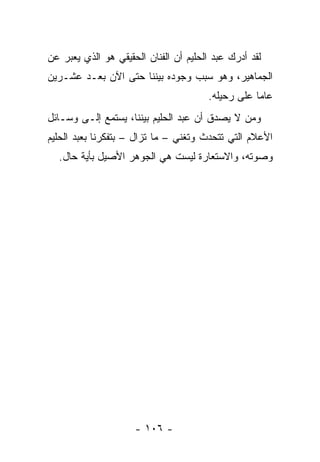 ‫ﻟﻘﺩ ﺃﺩﺭﻙ ﻋﺒﺩ ﺍﻟﺤﻠﻴﻡ ﺃﻥ ﺍﻟﻔﻨﺎﻥ ﺍﻟﺤﻘﻴﻘﻲ ﻫﻭ ﺍﻟﺫﻱ ﻴﻌﺒﺭ ﻋﻥ‬
‫ﺍﻟﺠﻤﺎﻫﻴﺭ، ﻭﻫﻭ ﺴﺒﺏ ﻭﺠﻭﺩﻩ ﺒﻴﻨﻨﺎ ﺤﺘﻰ ﺍﻵﻥ ﺒﻌـﺩ ﻋﺸـﺭﻴﻥ‬
                                       ‫ﻋﺎﻤﺎ ﻋﻠﻰ ﺭﺤﻴﻠﻪ.‬
                                                   ‫‪‬‬
‫ﻭﻤﻥ ﻻ ﻴﺼﺩﻕ ﺃﻥ ﻋﺒﺩ ﺍﻟﺤﻠﻴﻡ ﺒﻴﻨﻨﺎ، ﻴﺴﺘﻤﻊ ﺇﻟـﻰ ﻭﺴـﺎﺌل‬
‫ﺍﻷﻋﻼﻡ ﺍﻟﺘﻲ ﺘﺘﺤﺩﺙ ﻭﺘﻐﻨﻲ – ﻤﺎ ﺘﺯﺍل – ﺒﺘﻔﻜﺭﻨﺎ ﺒﻌﺒﺩ ﺍﻟﺤﻠﻴﻡ‬
  ‫ﻭﺼﻭﺘﻪ، ﻭﺍﻻﺴﺘﻌﺎﺭﺓ ﻟﻴﺴﺕ ﻫﻲ ﺍﻟﺠﻭﻫﺭ ﺍﻷﺼﻴل ﺒﺄﻴﺔ ﺤﺎل.‬




                     ‫- ٦٠١ -‬
 