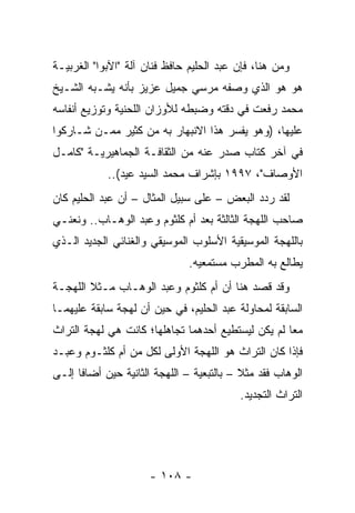 ‫ﻭﻤﻥ ﻫﻨﺎ، ﻓﺈﻥ ﻋﺒﺩ ﺍﻟﺤﻠﻴﻡ ﺤﺎﻓﻅ ﻓﻨﺎﻥ ﺁﻟﺔ "ﺍﻵﺒﻭﺍ" ﺍﻟﻐﺭﺒﻴـﺔ‬
‫ﻫﻭ ﻫﻭ ﺍﻟﺫﻱ ﻭﺼﻔﻪ ﻤﺭﺴﻲ ﺠﻤﻴل ﻋﺯﻴﺯ ﺒﺄﻨﻪ ﻴﺸـﺒﻪ ﺍﻟﺸـﻴﺦ‬
‫ﻤﺤﻤﺩ ﺭﻓﻌﺕ ﻓﻲ ﺩﻗﺘﻪ ﻭﻀﺒﻁﻪ ﻟﻸﻭﺯﺍﻥ ﺍﻟﻠﺤﻨﻴﺔ ﻭﺘﻭﺯﻴﻊ ﺃﻨﻔﺎﺴﻪ‬
‫ﻋﻠﻴﻬﺎ، )ﻭﻫﻭ ﻴﻔﺴﺭ ﻫﺫﺍ ﺍﻻﻨﺒﻬﺎﺭ ﺒﻪ ﻤﻥ ﻜﺜﻴﺭ ﻤﻤـﻥ ﺸـﺎﺭﻜﻭﺍ‬
‫ﻓﻲ ﺁﺨﺭ ﻜﺘﺎﺏ ﺼﺩﺭ ﻋﻨﻪ ﻤﻥ ﺍﻟﺜﻘﺎﻓـﺔ ﺍﻟﺠﻤﺎﻫﻴﺭﻴـﺔ "ﻜﺎﻤـل‬
            ‫ﺍﻷﻭﺼﺎﻑ"، ٧٩٩١ ﺒﺈﺸﺭﺍﻑ ﻤﺤﻤﺩ ﺍﻟﺴﻴﺩ ﻋﻴﺩ(..‬
‫ﻟﻘﺩ ﺭﺩﺩ ﺍﻟﺒﻌﺽ – ﻋﻠﻰ ﺴﺒﻴل ﺍﻟﻤﺜﺎل – ﺃﻥ ﻋﺒﺩ ﺍﻟﺤﻠﻴﻡ ﻜﺎﻥ‬
‫ﺼﺎﺤﺏ ﺍﻟﻠﻬﺠﺔ ﺍﻟﺜﺎﻟﺜﺔ ﺒﻌﺩ ﺃﻡ ﻜﻠﺜﻭﻡ ﻭﻋﺒﺩ ﺍﻟﻭﻫـﺎﺏ.. ﻭﻨﻌﻨـﻲ‬
‫ﺒﺎﻟﻠﻬﺠﺔ ﺍﻟﻤﻭﺴﻴﻘﻴﺔ ﺍﻷﺴﻠﻭﺏ ﺍﻟﻤﻭﺴﻴﻘﻲ ﻭﺍﻟﻐﻨﺎﺌﻲ ﺍﻟﺠﺩﻴﺩ ﺍﻟـﺫﻱ‬
                               ‫ﻴﻁﺎﻟﻊ ﺒﻪ ﺍﻟﻤﻁﺭﺏ ﻤﺴﺘﻤﻌﻴﻪ.‬
‫ﻭﻗﺩ ﻗﺼﺩ ﻫﻨﺎ ﺃﻥ ﺃﻡ ﻜﻠﺜﻭﻡ ﻭﻋﺒﺩ ﺍﻟﻭﻫـﺎﺏ ﻤـﺜﻼ ﺍﻟﻠﻬﺠـﺔ‬
‫ﺍﻟﺴﺎﺒﻘﺔ ﻟﻤﺤﺎﻭﻟﺔ ﻋﺒﺩ ﺍﻟﺤﻠﻴﻡ، ﻓﻲ ﺤﻴﻥ ﺃﻥ ﻟﻬﺠﺔ ﺴﺎﺒﻘﺔ ﻋﻠﻴﻬﻤـﺎ‬
‫ﻤﻌﺎ ﻟﻡ ﻴﻜﻥ ﻟﻴﺴﺘﻁﻴﻊ ﺃﺤﺩﻫﻤﺎ ﺘﺠﺎﻫﻠﻬﺎ؛ ﻜﺎﻨﺕ ﻫﻲ ﻟﻬﺠﺔ ﺍﻟﺘﺭﺍﺙ‬
                                                    ‫‪‬‬
‫ﻓﺈﺫﺍ ﻜﺎﻥ ﺍﻟﺘﺭﺍﺙ ﻫﻭ ﺍﻟﻠﻬﺠﺔ ﺍﻷﻭﻟﻰ ﻟﻜل ﻤﻥ ﺃﻡ ﻜﻠﺜـﻭﻡ ﻭﻋﺒـﺩ‬
‫ﺍﻟﻭﻫﺎﺏ ﻓﻘﺩ ﻤﺜﻼ – ﺒﺎﻟﺘﺒﻌﻴﺔ – ﺍﻟﻠﻬﺠﺔ ﺍﻟﺜﺎﻨﻴﺔ ﺤﻴﻥ ﺃﻀﺎﻓﺎ ﺇﻟـﻰ‬
                                          ‫ﺍﻟﺘﺭﺍﺙ ﺍﻟﺘﺠﺩﻴﺩ.‬




                      ‫- ٨٠١ -‬
 