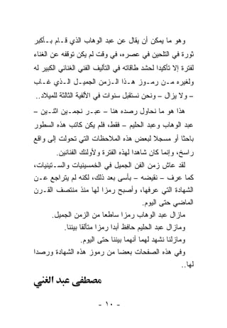 ‫ﻭﻫﻭ ﻤﺎ ﻴﻤﻜﻥ ﺃﻥ ﻴﻘﺎل ﻋﻥ ﻋﺒﺩ ﺍﻟﻭﻫﺎﺏ ﺍﻟﺫﻱ ﻗـﺎﻡ ﺒـﺄﻜﺒﺭ‬
‫ﺜﻭﺭﺓ ﻓﻲ ﺍﻟﺘﻠﺤﻴﻥ ﻓﻲ ﻋﺼﺭﻩ، ﻓﻲ ﻭﻗﺕ ﻟﻡ ﻴﻜﻥ ﺘﻭﻗﻔﻪ ﻋﻥ ﺍﻟﻐﻨﺎﺀ‬
‫ﻟﻔﺘﺭﺓ ﺇﻻ ﺘﺄﻜﻴﺩﺍ ﻟﺤﺸﺩ ﻁﺎﻗﺎﺘﻪ ﻓﻲ ﺍﻟﺘﺄﻟﻴﻑ ﺍﻟﻔﻨﻲ ﺍﻟﻐﻨﺎﺌﻲ ﺍﻟﻜﺒﻴﺭ ﻟﻪ‬
                                                ‫‪‬‬
‫ﻭﻟﻐﻴﺭﻩ ﻤـﻥ ﺭﻤـﻭﺯ ﻫـﺫﺍ ﺍﻟـﺯﻤﻥ ﺍﻟﺠﻤﻴـل ﺍﻟـﺫﻱ ﻏـﺎﺏ‬
‫– ﻭﻻ ﻴﺯﺍل – ﻭﻨﺤﻥ ﻨﺴﺘﻘﺒل ﺴﻨﻭﺍﺕ ﻓﻲ ﺍﻷﻟﻔﻴﺔ ﺍﻟﺜﺎﻟﺜﺔ ﻟﻠﻤﻴﻼﺩ..‬
‫ﻫﺫﺍ ﻫﻭ ﻤﺎ ﻨﺤﺎﻭل ﺭﺼﺩﻩ ﻫﻨﺎ – ﻋﺒـﺭ ﻨﺠﻤـﻴﻥ ﺍﺜﻨـﻴﻥ –‬
‫ﻋﺒﺩ ﺍﻟﻭﻫﺎﺏ ﻭﻋﺒﺩ ﺍﻟﺤﻠﻴﻡ – ﻓﻘﻁ، ﻓﻠﻡ ﻴﻜﻥ ﻜﺎﺘﺏ ﻫﺫﻩ ﺍﻟﺴﻁﻭﺭ‬
‫ﺒﺎﺤﺜﺎ ﺃﻭ ﻤﺴﺠﻼ ﻟﺒﻌﺽ ﻫﺫﻩ ﺍﻟﻤﻼﺤﻅﺎﺕ ﺍﻟﺘﻲ ﺘﺤﻭﻟﺕ ﺇﻟﻰ ﻭﺍﻗﻊ‬
                                      ‫ﹰ‬        ‫ﹰ‬
          ‫ﺭﺍﺴﺦ، ﻭﺇﻨﻤﺎ ﻜﺎﻥ ﺸﺎﻫﺩﺍ ﻟﻬﺫﻩ ﺍﻟﻔﺘﺭﺓ ﻭﻷﻭﻟﺌﻙ ﺍﻟﻔﻨﺎﻨﻴﻥ.‬
                                        ‫‪‬‬
‫ﻟﻘﺩ ﻋﺎﺵ ﺯﻤﻥ ﺍﻟﻔﻥ ﺍﻟﺠﻤﻴل ﻓﻲ ﺍﻟﺨﻤﺴﻴﻨﻴﺎﺕ ﻭﺍﻟﺴـﺘﻴﻨﻴﺎﺕ،‬
‫ﻜﻤﺎ ﻋﺭﻑ – ﻨﻘﻴﻀﻪ – ﺒﺄﺴﻰ ﺒﻌﺩ ﺫﻟﻙ، ﻟﻜﻨﻪ ﻟﻡ ﻴﺘﺭﺍﺠﻊ ﻋـﻥ‬
‫ﺍﻟﺸﻬﺎﺩﺓ ﺍﻟﺘﻲ ﻋﺭﻓﻬﺎ، ﻭﺃﺼﺒﺢ ﺭﻤﺯﺍ ﻟﻬﺎ ﻤﻨﺫ ﻤﻨﺘﺼﻑ ﺍﻟﻘـﺭﻥ‬
                            ‫‪‬‬
                                          ‫ﺍﻟﻤﺎﻀﻲ ﺤﺘﻰ ﺍﻟﻴﻭﻡ.‬
       ‫ﻤﺎﺯﺍل ﻋﺒﺩ ﺍﻟﻭﻫﺎﺏ ﺭﻤﺯﺍ ﺴﺎﻁﻌﺎ ﻤﻥ ﺍﻟﺯﻤﻥ ﺍﻟﺠﻤﻴل.‬
                            ‫‪‬‬       ‫‪‬‬
           ‫ﻭﻤﺎﺯﺍل ﻋﺒﺩ ﺍﻟﺤﻠﻴﻡ ﺤﺎﻓﻅ ﺃﺒﺩﺍ ﺭﻤﺯﺍ ﻤﺘﺄﻟﻘﺎ ﺒﻴﻨﻨﺎ.‬
                   ‫ﹰ‬      ‫‪‬‬    ‫‪‬‬
                  ‫ﻭﻤﺎﺯﻟﻨﺎ ﻨﺸﻬﺩ ﻟﻬﻤﺎ ﺃﻨﻬﻤﺎ ﺒﻴﻨﻨﺎ ﺤﺘﻰ ﺍﻟﻴﻭﻡ.‬
‫ﻭﻓﻲ ﻫﺫﻩ ﺍﻟﺼﻔﺤﺎﺕ ﺒﻌﻀﺎ ﻤﻥ ﺭﻤﻭﺯ ﻫﺫﻩ ﺍﻟﺸﻬﺎﺩﺓ ﻭﺭﺼﺩﺍ‬
 ‫‪‬‬                                ‫‪‬‬
                                                         ‫ﻟﻬﺎ..‬
      ‫א‬

                         ‫- ٠١ -‬
 