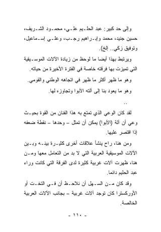 ‫ﻭﺇﻟﻰ ﺤﺩ ﻜﺒﻴﺭ: ﻋﺒﺩ ﺍﻟﺤﻠـﻴﻡ ﻋﻠـﻲ، ﻤﺤﻤـﻭﺩ ﺍﻟﺸـﺭﻴﻑ،‬
‫ﺤﺴﻴﻥ ﺠﻨﻴﺩ، ﻤﺤﻤﺩ ﻭﺇﺒـﺭﺍﻫﻴﻡ ﺭﺠـﺏ، ﻭﻋﻠـﻲ ﺇﺴـﻤﺎﻋﻴل،‬
                                     ‫ﻭﺘﻭﻓﻴﻕ ﺯﻜﻲ.. ﺇﻟﺦ(.‬
‫ﻭﻴﺭﺘﺒﻁ ﺒﻬﺫﺍ ﺃﻴﻀﺎ ﻤﺎ ﻟﻭﺤﻅ ﻤﻥ ﺯﻴﺎﺩﺓ ﺍﻵﻻﺕ ﺍﻟﻤﻭﺴـﻴﻘﻴﺔ‬
                                  ‫‪‬‬
  ‫ﺍﻟﺘﻲ ﺘﻤﻴﺯﺕ ﺒﻬﺎ ﻓﺭﻗﺘﻪ ﺨﺎﺼﺔ ﻓﻲ ﺍﻟﻔﺘﺭﺓ ﺍﻷﺨﻴﺭﺓ ﻤﻥ ﺤﻴﺎﺘﻪ.‬
 ‫ﻭﻫﻭ ﻤﺎ ﻅﻬﺭ ﺃﻜﺜﺭ ﻤﺎ ﻅﻬﺭ ﻓﻲ ﺍﺘﺠﺎﻫﻪ ﺍﻟﻭﻁﻨﻲ ﻭﺍﻟﻘﻭﻤﻲ.‬
           ‫ﻭﻫﻭ ﻤﺎ ﻴﻌﻭﺩ ﺒﻨﺎ ﺇﻟﻰ ﺁﻟﺘﻪ ﺍﻵﺒﻭﺍ ﻭﺘﺠﺎﻭﺯﻩ ﻟﻬﺎ.‬
                                                  ‫..‬
‫ﻟﻘﺩ ﻜﺎﻥ ﺍﻟﻭﻋﻲ ﺍﻟﺫﻱ ﺘﻤﺘﻊ ﺒﻪ ﻫﺫﺍ ﺍﻟﻔﻨﺎﻥ ﻤﻥ ﺍﻟﻘﻭﺓ ﺒﺤﻴـﺙ‬
‫ﻭﻋﻲ ﺃﻥ ﺁﻟﺔ )ﺍﻵﺒﻭﺍ( ﻴﻤﻜﻥ ﺃﻥ ﺘﻤﺜل – ﻭﺤﺩﻫﺎ – ﻨﻘﻁﺔ ﻀﻌﻔﻪ‬
                       ‫ﹸ‬
                                        ‫ﺇﺫﺍ ﺍﻗﺘﺼﺭ ﻋﻠﻴﻬﺎ.‬
‫ﻭﻤﻥ ﻫﻨﺎ، ﺭﺍﺡ ﻴﻨﺸﺄ ﻋﻼﻗﺎﺕ ﺃﺨﺭﻯ ﻜﺜﻴـﺭﺓ ﺒﻴﻨـﻪ ﻭﺒـﻴﻥ‬
‫ﺍﻵﻻﺕ ﺍﻟﻤﻭﺴﻴﻘﻴﺔ ﺍﻟﻌﺭﺒﻴﺔ ﺍﻟﺘﻲ ﻻ ﺒﺩ ﻤﻥ ﺍﻟﺘﻌﺎﻤل ﻤﻌﻬﺎ ﻭﻤـﻥ‬
‫ﻫﻨﺎ، ﻅﻬﺭﺕ ﺁﻻﺕ ﻏﺭﺒﻴﺔ ﻜﺜﻴﺭﺓ ﻟﺩﻯ ﺍﻟﻔﺭﻗﺔ ﺍﻟﺘﻲ ﻜﺎﻨﺕ ﻭﺭﺍﺀ‬
                                         ‫ﻋﺒﺩ ﺍﻟﺤﻠﻴﻡ ﺩﺍﺌﻤﺎ.‬
                                           ‫‪‬‬
‫ﻭﻗﺩ ﻜﺎﻥ ﻤـﻥ ﺍﻟﺴـﻬل ﺃﻥ ﻨﻼﺤـﻅ ﺃﻥ ﻓـﻲ ﺍﻟﺘﺨـﺕ ﺃﻭ‬
‫ﺍﻷﻭﺭﻜﺴﺘﺭﺍ ﻜﺎﻥ ﺘﻭﺠﺩ ﺁﻻﺕ ﻏﺭﺒﻴﺔ – ﺒﺠﺎﻨﺏ ﺍﻵﻻﺕ ﺍﻟﻌﺭﺒﻴﺔ‬
                                                ‫ﺍﻟﺨﺎﻟﺼﺔ.‬

                     ‫- ٠١١ -‬
 