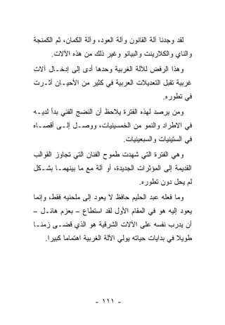 ‫ﻟﻘﺩ ﻭﺠﺩﻨﺎ ﺁﻟﺔ ﺍﻟﻘﺎﻨﻭﻥ ﻭﺁﻟﺔ ﺍﻟﻌﻭﺩ، ﻭﺁﻟﺔ ﺍﻟﻜﻤﺎﻥ، ﺜﻡ ﺍﻟﻜﻤﻨﺠﺔ‬
      ‫ﻭﺍﻟﻨﺎﻱ ﻭﺍﻟﻜﻼﺭﻴﻨﺕ ﻭﺍﻟﺒﻴﺎﻨﻭ ﻭﻏﻴﺭ ﺫﻟﻙ ﻤﻥ ﻫﺫﻩ ﺍﻵﻻﺕ.‬
‫ﻭﻫﺫﺍ ﺍﻟﺭﻓﺽ ﻟﻶﻟﺔ ﺍﻟﻐﺭﺒﻴﺔ ﻭﺤﺩﻫﺎ ﺃﺩﻯ ﺇﻟﻰ ﺇﺩﺨـﺎل ﺁﻻﺕ‬
‫ﻏﺭﺒﻴﺔ ﺘﻘﺒل ﺍﻟﺘﻌﺩﻴﻼﺕ ﺍﻟﻌﺭﺒﻴﺔ ﻓﻲ ﻜﺜﻴﺭ ﻤﻥ ﺍﻷﺤﻴـﺎﻥ ﺃﺜـﺭﺕ‬
                                                 ‫ﻓﻲ ﺘﻁﻭﺭﻩ.‬
‫ﻭﻤﻥ ﻴﺭﺼﺩ ﻟﻬﺫﻩ ﺍﻟﻔﺘﺭﺓ ﻴﻼﺤﻅ ﺃﻥ ﺍﻟﻨﻀﺞ ﺍﻟﻔﻨﻲ ﺒﺩﺃ ﻟﺩﻴـﻪ‬
‫ﻓﻲ ﺍﻻﻁﺭﺍﺩ ﻭﺍﻟﻨﻤﻭ ﻤﻥ ﺍﻟﺨﻤﺴﻴﻨﻴﺎﺕ، ﻭﻭﺼـل ﺇﻟـﻰ ﺃﻗﺼـﺎﻩ‬
                                  ‫ﻓﻲ ﺍﻟﺴﺘﻴﻨﻴﺎﺕ ﻭﺍﻟﺴﺒﻌﻴﻨﻴﺎﺕ.‬
‫ﻭﻫﻲ ﺍﻟﻔﺘﺭﺓ ﺍﻟﺘﻲ ﺸﻬﺩﺕ ﻁﻤﻭﺡ ﺍﻟﻔﻨﺎﻥ ﺍﻟﺘﻲ ﺘﺠﺎﻭﺯ ﺍﻟﻘﻭﺍﻟﺏ‬
‫ﺍﻟﻘﺩﻴﻤﺔ ﺇﻟﻰ ﺍﻟﻤﺅﺜﺭﺍﺕ ﺍﻟﺠﺩﻴﺩﺓ، ﺃﻭ ﺁﻟﺔ ﻤﻊ ﻤﺎ ﺒﻴﻨﻬﻤـﺎ ﺒﺸـﻜل‬
                                        ‫ﻟﻡ ﻴﺤل ﺩﻭﻥ ﺘﻁﻭﺭﻩ.‬
                                                    ‫‪‬‬
‫ﻭﻤﺎ ﻓﻌﻠﻪ ﻋﺒﺩ ﺍﻟﺤﻠﻴﻡ ﺤﺎﻓﻅ ﻻ ﻴﻌﻭﺩ ﺇﻟﻰ ﻤﻠﺤﻨﻴﻪ ﻓﻘﻁ، ﻭﺇﻨﻤﺎ‬
‫ﻴﻌﻭﺩ ﺇﻟﻴﻪ ﻫﻭ ﻓﻲ ﺍﻟﻤﻘﺎﻡ ﺍﻷﻭل ﻟﻘﺩ ﺍﺴﺘﻁﺎﻉ – ﺒﻌﺯﻡ ﻫﺎﺌـل –‬
‫ﺃﻥ ﻴﺩﺭﺏ ﻨﻔﺴﻪ ﻋﻠﻰ ﺍﻵﻻﺕ ﺍﻟﺸﺭﻗﻴﺔ ﻫﻭ ﺍﻟﺫﻱ ﻗﻀـﻰ ﺯﻤ ﹰـﺎ‬
  ‫ﻨ‬
    ‫ﻁﻭﻴﻼ ﻓﻲ ﺒﺩﺍﻴﺎﺕ ﺤﻴﺎﺘﻪ ﻴﻭﻟﻲ ﺍﻵﻟﺔ ﺍﻟﻐﺭﺒﻴﺔ ﺍﻫﺘﻤﺎﻤﺎ ﻜﺒﻴﺭﺍ.‬
      ‫‪‬‬     ‫‪‬‬                                        ‫ﹰ‬




                       ‫- ١١١ -‬
 