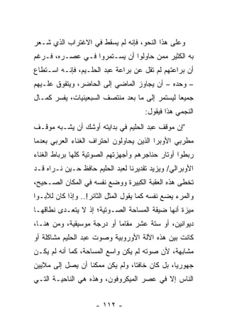 ‫ﻭﻋﻠﻰ ﻫﺫﺍ ﺍﻟﻨﺤﻭ، ﻓﺈﻨﻪ ﻟﻡ ﻴﺴﻘﻁ ﻓﻲ ﺍﻻﻏﺘﺭﺍﺏ ﺍﻟﺫﻱ ﺸـﻌﺭ‬
‫ﺒﻪ ﺍﻟﻜﺜﻴﺭ ﻤﻤﻥ ﺤﺎﻭﻟﻭﺍ ﺃﻥ ﻴﺴـﺘﻤﺭﻭﺍ ﻓـﻲ ﻋﺼـﺭﻩ، ﻓـﺭﻏﻡ‬
‫ﺃﻥ ﺒﺭﺍﻋﺘﻬﻡ ﻟﻡ ﺘﻘل ﻋﻥ ﺒﺭﺍﻋﺔ ﻋﺒﺩ ﺍﻟﺤﻠـﻴﻡ، ﻓﺈﻨـﻪ ﺍﺴـﺘﻁﺎﻉ‬
‫– ﻭﺤﺩﻩ – ﺃﻥ ﻴﺠﺎﻭﺯ ﺍﻟﻤﺎﻀﻲ ﺇﻟﻰ ﺍﻟﺤﺎﻀﺭ، ﻭﻴﺘﻔﻭﻕ ﻋﻠـﻴﻬﻡ‬
‫ﺠﻤﻴﻌﺎ ﻟﻴﺴﺘﻤﺭ ﺇﻟﻰ ﻤﺎ ﺒﻌﺩ ﻤﻨﺘﺼﻑ ﺍﻟﺴﺒﻌﻴﻨﻴﺎﺕ، ﻴﻔﺴﺭ ﻜﻤـﺎل‬
                                                ‫‪‬‬
                                       ‫ﺍﻟﻨﺠﻤﻲ ﻫﺫﺍ ﻓﻴﻘﻭل:‬
‫"ﺇﻥ ﻤﻭﻗﻑ ﻋﺒﺩ ﺍﻟﺤﻠﻴﻡ ﻓﻲ ﺒﺩﺍﻴﺘﻪ ﺃﻭﺸﻙ ﺃﻥ ﻴﺸـﺒﻪ ﻤﻭﻗـﻑ‬
‫ﻤﻁﺭﺒﻲ ﺍﻷﻭﺒﺭﺍ ﺍﻟﺫﻴﻥ ﻴﺤﺎﻭﻟﻭﻥ ﺍﺤﺘﺭﺍﻑ ﺍﻟﻐﻨﺎﺀ ﺍﻟﻌﺭﺒﻲ ﺒﻌﺩﻤﺎ‬
‫ﺭﺒﻁﻭﺍ ﺃﻭﺘﺎﺭ ﺤﻨﺎﺠﺭﻫﻡ ﻭﺃﺠﻬﺯﺘﻬﻡ ﺍﻟﺼﻭﺘﻴﺔ ﻜﻠﻬﺎ ﺒﺭﺒﺎﻁ ﺍﻟﻐﻨﺎﺀ‬
‫ﺍﻷﻭﺒﺭﺍﻟﻲ/ ﻭﻴﺯﻴﺩ ﺘﻘﺩﻴﺭﻨﺎ ﻟﻌﺒﺩ ﺍﻟﺤﻠﻴﻡ ﺤﺎﻓﻅ ﺤـﻴﻥ ﻨـﺭﺍﻩ ﻗـﺩ‬
‫ﺘﺨﻁﻰ ﻫﺫﻩ ﺍﻟﻌﻘﺒﺔ ﺍﻟﻜﺒﻴﺭﺓ ﻭﻭﻀﻊ ﻨﻔﺴﻪ ﻓﻲ ﺍﻟﻤﻜﺎﻥ ﺍﻟﺼـﺤﻴﺢ،‬
‫ﻭﺍﻟﻤﺭﺀ ﻴﻀﻊ ﻨﻔﺴﻪ ﻜﻤﺎ ﻴﻘﻭل ﺍﻟﻤﺜل ﺍﻟﺜﺎﺌﺭ!.. ﻭﺇﺫﺍ ﻜﺎﻥ ﻟﻶﺒـﻭﺍ‬
‫ﻤﻴﺯﺓ ﺃﻨﻬﺎ ﻀﻴﻘﺔ ﺍﻟﻤﺴﺎﺤﺔ ﺍﻟﺼـﻭﺘﻴﺔ؛ ﺇﺫ ﻻ ﻴﺘﻌـﺩﻯ ﻨﻁﺎﻗﻬـﺎ‬
‫ﺩﻴﻭﺍﻨﻴﻥ، ﺃﻭ ﺴﺘﺔ ﻋﺸﺭ ﻤﻘﺎﻤﺎ ﺃﻭ ﺩﺭﺠﺔ ﻤﻭﺴﻴﻘﻴﺔ، ﻭﻤﻥ ﻫﻨـﺎ،‬
                            ‫‪‬‬
‫ﻜﺎﻨﺕ ﺒﻴﻥ ﻫﺫﻩ ﺍﻵﻟﺔ ﺍﻷﻭﺭﻭﺒﻴﺔ ﻭﺼﻭﺕ ﻋﺒﺩ ﺍﻟﺤﻠﻴﻡ ﻤﺸﺎﻜﻠﺔ ﺃﻭ‬
‫ﻤﺸﺎﺒﻬﺔ، ﻷﻥ ﺼﻭﺘﻪ ﻟﻡ ﻴﻜﻥ ﻭﺍﺴﻊ ﺍﻟﻤﺴﺎﺤﺔ، ﻜﻤﺎ ﺃﻨﻪ ﻟﻡ ﻴﻜـﻥ‬
‫ﺠﻬﻭﺭﻴﺎ، ﺒل ﻜﺎﻥ ﺨﺎﻓﺘﺎ، ﻭﻟﻡ ﻴﻜﻥ ﻤﻤﻜﻨﺎ ﺃﻥ ﻴﺼل ﺇﻟﻰ ﻤﻼﻴﻴﻥ‬
                  ‫ﹰ‬              ‫ﹰ‬             ‫‪‬‬
‫ﺍﻟﻨﺎﺱ ﺇﻻ ﻓﻲ ﻋﺼﺭ ﺍﻟﻤﻴﻜﺭﻭﻓﻭﻥ، ﻭﻫﺫﻩ ﻫﻲ ﺍﻟﻨﺎﺤﻴـﺔ ﺍﻟﺘـﻲ‬


                     ‫- ٢١١ -‬
 