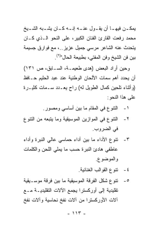 ‫ﻴﻤﻜ ـﻥ ﻓﻴﻬ ـﺎ ﺃﻥ ﻴﻘ ـﻭل ﻋﻨ ـﻪ ﺇﻨ ـﻪ ﻜ ـﺎﻥ ﻴﺸ ـﺒﻪ ﺍﻟﺸ ـﻴﺦ‬
  ‫ـ‬       ‫ـ‬      ‫ـ ـ ـ‬             ‫ـ‬        ‫ـ‬      ‫ـ‬
‫ﻤﺤﻤﺩ ﺭﻓﻌﺕ ﺍﻟﻘﺎﺭﺉ ﺍﻟﻔﻨﺎﻥ ﺍﻟﻜﺒﻴﺭ، ﻋﻠﻰ ﺍﻟﻨﺤﻭ ﺍﻟـﺫﻱ ﻜـﺎﻥ‬
‫ﻴﺘﺤﺩﺙ ﻋﻨﻪ ﺍﻟﺸﺎﻋﺭ ﻤﺭﺴﻲ ﺠﻤﻴل ﻋﺯﻴﺯ..، ﻤﻊ ﻓﻭﺍﺭﻕ ﺠﺴﻴﻤﺔ‬
               ‫ﺒﻴﻥ ﻓﻥ ﺍﻟﺸﻴﺦ ﻭﻓﻥ ﺍﻟﻤﻔﺘﻲ، ﺒﻁﺒﻴﻌﺔ ﺍﻟﺤﺎل")٩(.‬
‫ﻭﺤﻴﻥ ﺃﺭﺍﺩ ﺍﻟﺒﻌﺽ )ﻫﺩﻯ ﻁﻌﻴﻤـﺔ، ﺍﻟﺴـﺎﺒﻕ، ﺹ ١٣١(‬
‫ﺃﻥ ﻴﺤﺩﺩ ﺃﻫﻡ ﺴﻤﺎﺕ ﺍﻷﻟﺤﺎﻥ ﺍﻟﻭﻁﻨﻴﺔ ﻋﻨﺩ ﻋﺒﺩ ﺍﻟﺤﻠﻴﻡ ﺤـﺎﻓﻅ‬
‫)ﻭﺃﺜﻨﺎﺀ ﺘﻠﺤﻴﻥ ﻜﻤﺎل ﺍﻟﻁﻭﻴل ﻟﻪ( ﺭﺍﺡ ﻴﻌـﺩﺩ ﺴـﻤﺎﺕ ﻜﺜﻴـﺭﺓ‬
                                          ‫ﻋﻠﻰ ﻫﺫﺍ ﺍﻟﻨﺤﻭ:‬
         ‫١- ﺍﻟﺘﻨﻭﻉ ﻓﻲ ﺍﻟﻤﻘﺎﻡ ﻤﺎ ﺒﻴﻥ ﺃﺴﺎﺴﻲ ﻭﻤﺼﻭﺭ.‬
‫٢- ﺍﻟﺘﻨﻭﻉ ﻓﻲ ﺍﻟﻤﻭﺍﺯﻴﻥ ﺍﻟﻤﻭﺴﻴﻘﻴﺔ ﻭﻤﺎ ﻴﺘﺒﻌﻪ ﻤﻥ ﺍﻟﺘﻨﻭﻉ‬
                                  ‫ﻓﻲ ﺍﻟﻀﺭﻭﺏ.‬
‫٣- ﺘﻨﻭﻉ ﺍﻷﺩﺍﺀ ﻤﺎ ﺒﻴﻥ ﺃﺩﺍﺀ ﺤﻤﺎﺴﻲ ﻋﺎﻟﻲ ﺍﻟﻨﺒﺭﺓ ﻭﺃﺩﺍﺀ‬
‫ﻋﺎﻁﻔﻲ ﻫﺎﺩﺉ ﺍﻟﻨﺒﺭﺓ ﺤﺴﺏ ﻤﺎ ﻴﻤﻠﻲ ﺍﻟﻠﺤﻥ ﻭﺍﻟﻜﻠﻤﺎﺕ‬
                                    ‫ﻭﺍﻟﻤﻭﻀﻭﻉ.‬
                           ‫٤- ﺘﻨﻭﻉ ﺍﻟﻘﻭﺍﻟﺏ ﺍﻟﻐﻨﺎﺌﻴﺔ.‬
‫٥- ﺘﻨﻭﻉ ﺸﻜل ﺍﻟﻔﺭﻗﺔ ﺍﻟﻤﻭﺴﻴﻘﻴﺔ ﻤﺎ ﺒﻴﻥ ﻓﺭﻗﺔ ﻤﻭﺴـﻴﻘﻴﺔ‬
‫ﺘﻘﻠﻴﺩﻴﺔ ﺇﻟﻰ ﺃﻭﺭﻜﺴﺘﺭﺍ ﻴﺠﻤﻊ ﺍﻵﻻﺕ ﺍﻟﺘﻘﻠﻴﺩﻴـﺔ ﻤـﻊ‬
‫ﺁﻻﺕ ﺍﻷﻭﺭﻜﺴﺘﺭﺍ ﻤﻥ ﺁﻻﺕ ﻨﻔﺦ ﻨﺤﺎﺴﻴﺔ ﻭﺁﻻﺕ ﻨﻔﺦ‬

                     ‫- ٣١١ -‬
 