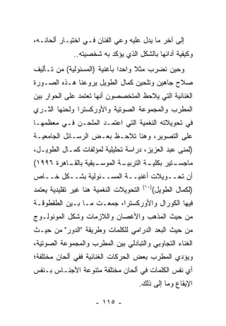 ‫ﺇﻟﻰ ﺁﺨﺭ ﻤﺎ ﻴﺩل ﻋﻠﻴﻪ ﻭﻋﻲ ﺍﻟﻔﻨﺎﻥ ﻓـﻲ ﺍﺨﺘﻴـﺎﺭ ﺃﻟﺤﺎﻨـﻪ،‬
              ‫ﻭﻜﻴﻔﻴﺔ ﺃﺩﺍﺌﻬﺎ ﺒﺎﻟﺸﻜل ﺍﻟﺫﻱ ﻴﺅﻜﺩ ﺒﻪ ﺸﺨﺼﻴﺘﻪ..‬
‫ﻭﺤﻴﻥ ﻨﻀﺭﺏ ﻤﺜﻼ ﻭﺍﺤﺩﺍ ﺒﺄﻏﻨﻴﺔ )ﺍﻟﻤﺴﺌﻭﻟﻴﺔ( ﻤﻥ ﺘـﺄﻟﻴﻑ‬
                              ‫‪‬‬    ‫ﹰ‬
‫ﺼﻼﺡ ﺠﺎﻫﻴﻥ ﻭﺘﻠﺤﻴﻥ ﻜﻤﺎل ﺍﻟﻁﻭﻴل ﻴﺭﻭﻋﻨﺎ ﻫـﺫﻩ ﺍﻟﺼـﻭﺭﺓ‬
‫ﺍﻟﻐﻨﺎﺌﻴﺔ ﺍﻟﺘﻲ ﻴﻼﺤﻅ ﺍﻟﻤﺘﺨﺼﺼﻭﻥ ﺃﻨﻬﺎ ﺘﻌﺘﻤﺩ ﻋﻠﻰ ﺍﻟﺤﻭﺍﺭ ﺒﻴﻥ‬
‫ﺍﻟﻤﻁﺭﺏ ﻭﺍﻟﻤﺠﻤﻭﻋﺔ ﺍﻟﺼﻭﺘﻴﺔ ﻭﺍﻷﻭﺭﻜﺴﺘﺭﺍ ﻭﻟﺤﻨﻬﺎ ﺍﻟﺜـﺭﻱ‬
‫ﻓﻲ ﺘﺤﻭﻴﻼﺘﻪ ﺍﻟﻨﻐﻤﻴﺔ ﺍﻟﺘﻲ ﺍﻋﺘﻤـﺩ ﺍﻟﻤﻠﺤـﻥ ﻓـﻲ ﻤﻌﻅﻤﻬـﺎ‬
‫ﻋﻠﻰ ﺍﻟﺘﺼﻭﻴﺭ، ﻭﻫﻨﺎ ﺘﻼﺤـﻅ ﺒﻌـﺽ ﺍﻟﺭﺴـﺎﺌل ﺍﻟﺠﺎﻤﻌﻴـﺔ‬
‫)ﻟﻤﻨﻰ ﻋﺒﺩ ﺍﻟﻌﺯﻴﺯ، ﺩﺭﺍﺴﺔ ﺘﺤﻠﻴﻠﻴﺔ ﻟﻤﺅﻟﻔﺎﺕ ﻜﻤـﺎل ﺍﻟﻁﻭﻴـل،‬
‫ـﻴﻘﻴﺔ ـﺎﻫﺭﺓ ٦٩٩١(‬
          ‫ﺒﺎﻟﻘـ‬ ‫ـﺔ ﺍﻟﻤﻭﺴـ‬
                        ‫ـﺔ ﺍﻟﺘﺭﺒﻴـ‬
                                 ‫ـﺘﻴﺭ ﺒﻜﻠﻴـ‬
                                          ‫ﻤﺎﺠﺴـ‬
‫ﺃﻥ ﺘﺤــﻭﻴﻼﺕ ﺃﻏﻨﻴــﺔ ﺍﻟﻤﺴــﺌﻭﻟﻴﺔ ﺒﺸــﻜل ﺨــﺎﺹ‬
                                         ‫)٠١(‬
‫ﺍﻟﺘﺤﻭﻴﻼﺕ ﺍﻟﻨﻐﻤﻴﺔ ﻫﻨﺎ ﻏﻴﺭ ﺘﻘﻠﻴﺩﻴﺔ ﻴﻌﺘﻤﺩ‬          ‫)ﻟﻜﻤﺎل ﺍﻟﻁﻭﻴل(‬
‫ﻓﻴﻬﺎ ﺍﻟﻜﻭﺭﺍل ﻭﺍﻷﻭﺭﻜﺴﺘﺭﺍ، ﺠﻤﻌـﺕ ﻤـﺎ ﺒـﻴﻥ ﺍﻟﻁﻘﻁﻭﻗـﺔ‬
‫ﻤﻥ ﺤﻴﺙ ﺍﻟﻤﺫﻫﺏ ﻭﺍﻷﻏﺼﺎﻥ ﻭﺍﻟﻼﺯﻤﺎﺕ ﻭﺸﻜل ﺍﻟﻤﻭﻨﻭﻟـﻭﺝ‬
‫ﻤﻥ ﺤﻴﺙ ﺍﻟﺒﻌﺩ ﺍﻟﺩﺭﺍﻤﻲ ﻟﻠﻜﻠﻤﺎﺕ ﻭﻁﺭﻴﻘﺔ "ﺍﻟﺩﻭﺭ" ﻤﻥ ﺤﻴـﺙ‬
‫ﺍﻟﻐﻨﺎﺀ ﺍﻟﺘﺠﺎﻭﺒﻲ ﻭﺍﻟﺘﺒﺎﺩﻟﻲ ﺒﻴﻥ ﺍﻟﻤﻁﺭﺏ ﻭﺍﻟﻤﺠﻤﻭﻋﺔ ﺍﻟﺼﻭﺘﻴﺔ،‬
‫ﻭﻴﺅﺩﻱ ﺍﻟﻤﻁﺭﺏ ﺒﻌﺽ ﺍﻟﺤﺭﻜﺎﺕ ﺍﻟﻐﻨﺎﺌﻴﺔ ﻓﻔﻲ ﺃﻟﺤﺎﻥ ﻤﺨﺘﻠﻔﺔ؛‬
‫ﺃﻱ ﻨﻔﺱ ﺍﻟﻜﻠﻤﺎﺕ ﻓﻲ ﺃﻟﺤﺎﻥ ﻤﺨﺘﻠﻔﺔ ﻤﺘﻨﻭﻋﺔ ﺍﻷﺠﻨـﺎﺱ ﺒـﻨﻔﺱ‬
                                     ‫ﺍﻹﻴﻘﺎﻉ ﻭﻤﺎ ﺇﻟﻰ ﺫﻟﻙ.‬

                      ‫- ٥١١ -‬
 