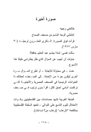 ‫ﺼﻭﺭﺓ ﺃﺨﻴﺭﺓ‬
                                         ‫ﻁﺎﻟﻌﻨﻲ ﻭﺠﻬﻪ‬
                ‫ﺍﻨﺘﺸﻠﻨﻲ ﺍﻟﻭﺠﻪ ﺍﻟﺒﺎﺴﻡ ﻤﻥ ﺼﺤﻑ ﺍﻟﺼﺒﺎﺡ‬
                        ‫‪‬‬
‫ﻗﺭﺃﺕ ﻓﻭﻕ ﺍﻟﺼﻭﺭﺓ: ﺍﻟـﺫﻜﺭﻯ ﺍﻟﻌﺸـﺭﻭﻥ ﻟﺭﺤﻴﻠـﻪ )٠٣‬
                                          ‫ﻤﺎﺭﺱ ٧٧٩١(.‬
             ‫ﺴﺄﻟﺕ ﻨﻔﺴﻲ: ﻟﻤﺎﺫﺍ ﻴﺒﺘﺴﻡ ﻋﺒﺩ ﺍﻟﺤﻠﻴﻡ ﺤﺎﻓﻅ؟.‬
‫ﺤﺎﻭﻟﺕ ﺃﻥ ﺃﺠﻴﺏ ﻋﻥ ﺍﻟﺴﺅﺍل ﺍﻟﺫﻱ ﻅل ﻴﻁﺎﺭﺩﻨﻲ ﻁﻴﻠﺔ ﻫﺫﺍ‬
                                                ‫ﺍﻷﺴﺒﻭﻉ.‬
‫ﻋﺩﺕ – ﻓﻲ ﻤﺤﺎﻭﻟﺔ ﻟﻺﺠﺎﺒﺔ – ﺃﻭ ﻟﻁﺭﺡ ﺍﻟﺴـﺅﺍل ﻤـﺭﺓ‬
‫ﺃﺨﺭﻯ ﻟﻴﻜﻭﻥ ﺠﺯﺀﺍ ﻤﻥ ﺍﻹﺠﺎﺒﺔ.. ﺇﻟﻰ ﺍﻟ ‪‬ـﺤﻑ، ﻟﻤﻁﺎﻟﻌـﺔ‬
           ‫ﺼ ‪‬‬                     ‫‪‬‬
‫ﺍﻟﻌﻨﻭﺍﻨﺎﺕ ﺍﻟﺭﺌﻴﺴﻴﺔ ﻓﻲ ﺍﻟﺼﺤﻑ ﺍﻟﻤﺼﺭﻴﺔ ﻭﺍﻷﺠﻨﺒﻴـﺔ ﺍﻟﺘـﻲ‬
                         ‫‪‬‬
‫ﺘﺭﺍﻜﻤﺕ ﺃﻤﺎﻤﻲ ﺃﺤﺩﻕ ﺃﻜﺜﺭ، ﺃﻗﺭﺃ ﺒﺩﻭﻥ ﺘﺭﺘﻴﺏ ﻓـﻲ ‪‬ـﺤﻑ‬
 ‫ﺼ ‪‬‬
                                                 ‫ﻤﺼﺭﻴﺔ:‬
‫ﺍﻟﻀﻔﺔ ﺍﻟﻐﺭﺒﻴﺔ ﺘﺸﻬﺩ ﻤﺼﺎﺩﻤﺎﺕ ﺒﻴﻥ ﺍﻟﻔﻠﺴﻁﻴﻨﻴﻴﻥ ﻭﻗـﻭﺍﺕ‬
‫ﺍﻻﺤﺘﻼل ﻟﻠﻴﻭﻡ ﺍﻟﺘﺎﺴﻊ ﻋﻠﻰ ﺍﻟﺘﻭﺍﻟﻲ – ﺘﺘﻌﻬﺩ ﺍﻟﺴﻠﻁﺔ ﺍﻟﻔﻠﺴﻁﻴﻨﻴﺔ‬
                 ‫ﺒﻤﻜﺎﻓﺤﺔ "ﺍﻹﺭﻫﺎﺏ" )ﺇﺭﻫﺎﺏ ﻤﻥ؟ ﺘﺴﺎﺀﻟﺕ(.‬


                      ‫- ٨١١ -‬
 