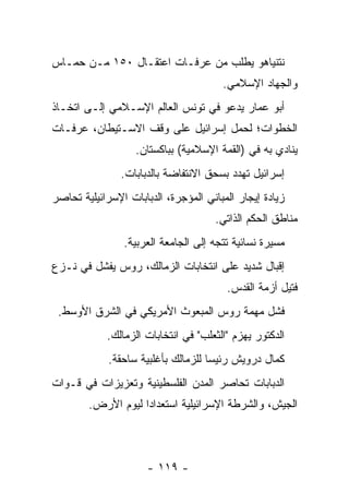 ‫ﻨﺘﻨﻴﺎﻫﻭ ﻴﻁﻠﺏ ﻤﻥ ﻋﺭﻓـﺎﺕ ﺍﻋﺘﻘـﺎل ٠٥١ ﻤـﻥ ﺤﻤـﺎﺱ‬
                                       ‫ﻭﺍﻟﺠﻬﺎﺩ ﺍﻹﺴﻼﻤﻲ.‬
‫ﺃﺒﻭ ﻋﻤﺎﺭ ﻴﺩﻋﻭ ﻓﻲ ﺘﻭﻨﺱ ﺍﻟﻌﺎﻟﻡ ﺍﻹﺴـﻼﻤﻲ ﺇﻟـﻰ ﺍﺘﺨـﺎﺫ‬
‫ﺍﻟﺨﻁﻭﺍﺕ؛ ﻟﺤﻤل ﺇﺴﺭﺍﺌﻴل ﻋﻠﻰ ﻭﻗﻑ ﺍﻻﺴـﺘﻴﻁﺎﻥ، ﻋﺭﻓـﺎﺕ‬
                   ‫ﻴﻨﺎﺩﻱ ﺒﻪ ﻓﻲ )ﺍﻟﻘﻤﺔ ﺍﻹﺴﻼﻤﻴﺔ( ﺒﺒﺎﻜﺴﺘﺎﻥ.‬
                ‫ﺇﺴﺭﺍﺌﻴل ﺘﻬﺩﺩ ﺒﺴﺤﻕ ﺍﻻﻨﺘﻔﺎﻀﺔ ﺒﺎﻟﺩﺒﺎﺒﺎﺕ.‬
‫ﺯﻴﺎﺩﺓ ﺇﻴﺠﺎﺭ ﺍﻟﻤﺒﺎﻨﻲ ﺍﻟﻤﺅﺠﺭﺓ، ﺍﻟﺩﺒﺎﺒﺎﺕ ﺍﻹﺴﺭﺍﺌﻴﻠﻴﺔ ﺘﺤﺎﺼﺭ‬
                                     ‫ﻤﻨﺎﻁﻕ ﺍﻟﺤﻜﻡ ﺍﻟﺫﺍﺘﻲ.‬
                ‫ﻤﺴﻴﺭﺓ ﻨﺴﺎﺌﻴﺔ ﺘﺘﺠﻪ ﺇﻟﻰ ﺍﻟﺠﺎﻤﻌﺔ ﺍﻟﻌﺭﺒﻴﺔ.‬
‫ﺇﻗﺒﺎل ﺸﺩﻴﺩ ﻋﻠﻰ ﺍﻨﺘﺨﺎﺒﺎﺕ ﺍﻟﺯﻤﺎﻟﻙ، ﺭﻭﺱ ﻴﻔﺸل ﻓﻲ ﻨـﺯﻉ‬
                                        ‫ﻓﺘﻴل ﺃﺯﻤﺔ ﺍﻟﻘﺩﺱ.‬
 ‫ﻓﺸل ﻤﻬﻤﺔ ﺭﻭﺱ ﺍﻟﻤﺒﻌﻭﺙ ﺍﻷﻤﺭﻴﻜﻲ ﻓﻲ ﺍﻟﺸﺭﻕ ﺍﻷﻭﺴﻁ.‬
            ‫ﺍﻟﺩﻜﺘﻭﺭ ﻴﻬﺯﻡ "ﺍﻟﺜﻌﻠﺏ" ﻓﻲ ﺍﻨﺘﺨﺎﺒﺎﺕ ﺍﻟﺯﻤﺎﻟﻙ.‬
             ‫ﻜﻤﺎل ﺩﺭﻭﻴﺵ ﺭﺌﻴﺴﺎ ﻟﻠﺯﻤﺎﻟﻙ ﺒﺄﻏﻠﺒﻴﺔ ﺴﺎﺤﻘﺔ.‬
                                     ‫‪‬‬
‫ﺍﻟﺩﺒﺎﺒﺎﺕ ﺘﺤﺎﺼﺭ ﺍﻟﻤﺩﻥ ﺍﻟﻔﻠﺴﻁﻴﻨﻴﺔ ﻭﺘﻌﺯﻴﺯﺍﺕ ﻓﻲ ﻗـﻭﺍﺕ‬
        ‫ﺍﻟﺠﻴﺵ، ﻭﺍﻟﺸﺭﻁﺔ ﺍﻹﺴﺭﺍﺌﻴﻠﻴﺔ ﺍﺴﺘﻌﺩﺍﺩﺍ ﻟﻴﻭﻡ ﺍﻷﺭﺽ.‬
                    ‫‪‬‬



                      ‫- ٩١١ -‬
 