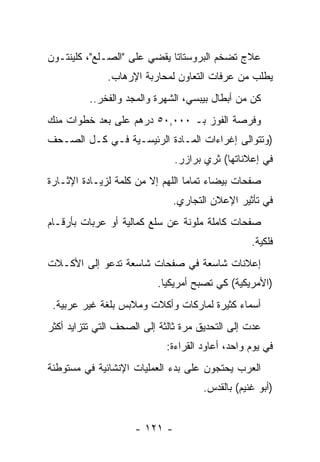 ‫ﻋﻼﺝ ﺘﻀﺨﻡ ﺍﻟﺒﺭﻭﺴﺘﺎﺘﺎ ﻴﻘﻀﻲ ﻋﻠﻰ "ﺍﻟﺼـﻠﻊ"، ﻜﻠﻴﻨﺘـﻭﻥ‬
              ‫ﻴﻁﻠﺏ ﻤﻥ ﻋﺭﻓﺎﺕ ﺍﻟﺘﻌﺎﻭﻥ ﻟﻤﺤﺎﺭﺒﺔ ﺍﻹﺭﻫﺎﺏ.‬
          ‫ﻜﻥ ﻤﻥ ﺃﺒﻁﺎل ﺒﻴﺒﺴﻲ، ﺍﻟﺸﻬﺭﺓ ﻭﺍﻟﻤﺠﺩ ﻭﺍﻟﻔﺨﺭ..‬
‫ﻭﻓﺭﺼﺔ ﺍﻟﻔﻭﺯ ﺒـ ٠٠٠,٠٥ ﺩﺭﻫﻡ ﻋﻠﻰ ﺒﻌﺩ ﺨﻁﻭﺍﺕ ﻤﻨﻙ‬
            ‫‪‬‬
‫)ﻭﺘﺘﻭﺍﻟﻰ ﺇﻏﺭﺍﺀﺍﺕ ﺍﻟﻤـﺎﺩﺓ ﺍﻟﺭﺌﻴﺴـﻴﺔ ﻓـﻲ ﻜـل ﺍﻟ ‪‬ـﺤﻑ‬
 ‫ﺼ ‪‬‬
                               ‫ﻓﻲ ﺇﻋﻼﻨﺎﺘﻬﺎ( ﺜﺭﻱ ﺒﺭﺍﺯﺭ.‬
‫ﺼﻔﺤﺎﺕ ﺒﻴﻀﺎﺀ ﺘﻤﺎﻤﺎ ﺍﻟﻠﻬﻡ ﺇﻻ ﻤﻥ ﻜﻠﻤﺔ ﻟﺯﻴـﺎﺩﺓ ﺍﻹﺜـﺎﺭﺓ‬
                                  ‫‪‬‬
                              ‫ﻓﻲ ﺘﺄﺜﻴﺭ ﺍﻹﻋﻼﻥ ﺍﻟﺘﺠﺎﺭﻱ.‬
‫ﺼﻔﺤﺎﺕ ﻜﺎﻤﻠﺔ ﻤﻠﻭﻨﺔ ﻋﻥ ﺴﻠﻊ ﻜﻤﺎﻟﻴﺔ ﺃﻭ ﻋﺭﺒﺎﺕ ﺒﺄﺭﻗـﺎﻡ‬
                                                  ‫ﻓﻠﻜﻴﺔ.‬
‫ﺇﻋﻼﻨﺎﺕ ﺸﺎﺴﻌﺔ ﻓﻲ ﺼﻔﺤﺎﺕ ﺸﺎﺴﻌﺔ ﺘﺩﻋﻭ ﺇﻟﻰ ﺍﻷﻜـﻼﺕ‬
                          ‫)ﺍﻷﻤﺭﻴﻜﻴﺔ( ﻜﻲ ﺘﺼﺒﺢ ﺃﻤﺭﻴﻜﻴﺎ.‬
                            ‫‪‬‬
 ‫ﺃﺴﻤﺎﺀ ﻜﺜﻴﺭﺓ ﻟﻤﺎﺭﻜﺎﺕ ﻭﺃﻜﻼﺕ ﻭﻤﻼﺒﺱ ﺒﻠﻐﺔ ﻏﻴﺭ ﻋﺭﺒﻴﺔ.‬
‫ﻋﺩﺕ ﺇﻟﻰ ﺍﻟﺘﺤﺩﻴﻕ ﻤﺭﺓ ﺜﺎﻟﺜﺔ ﺇﻟﻰ ﺍﻟﺼﺤﻑ ﺍﻟﺘﻲ ﺘﺘﺯﺍﻴﺩ ﺃﻜﺜﺭ‬
                  ‫‪‬‬
                             ‫ﻓﻲ ﻴﻭﻡ ﻭﺍﺤﺩ، ﺃﻋﺎﻭﺩ ﺍﻟﻘﺭﺍﺀﺓ:‬
‫ﺍﻟﻌﺭﺏ ﻴﺤﺘﺠﻭﻥ ﻋﻠﻰ ﺒﺩﺀ ﺍﻟﻌﻤﻠﻴﺎﺕ ﺍﻹﻨﺸﺎﺌﻴﺔ ﻓﻲ ﻤﺴﺘﻭﻁﻨﺔ‬
                                      ‫)ﺃﺒﻭ ﻏﻨﻴﻡ( ﺒﺎﻟﻘﺩﺱ.‬


                     ‫- ١٢١ -‬
 