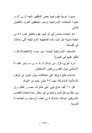 ‫ﻤﺴﻴﺭﺓ ﻋﺭﺒﻴﺔ ﻴﻘﻭﻡ ﻓﻴﻬﺎ ﺒﻌﺽ ﺍﻟﻤﺜﻘﻔﻴﻥ ﺘﺘﺠﻪ ﺇﻟـﻰ "ﺃﺒـﻭ‬
‫ﻏﻨﻴﻡ"، ﺍﻟﺴﻠﻁﺎﺕ ﺍﻹﺴﺭﺍﺌﻴﻠﻴﺔ ﺘﺭﺤﺏ ﺒﺎﻟﻤﺜﻘﻔﻴﻥ ﺍﻟﻌﺭﺏ ﺒﺎﻟﺘﻔﺘﻴﺵ‬
                                                ‫ﺍﻟﺫﺍﺘﻲ.‬
‫ﺃﺤﺩ ﺃﻋﻀﺎﺀ ﺤﻤﺎﺱ ﻓﻲ ﺘل ﺃﺒﻴﺏ ﻴﻘﻭﻡ ﺒﺘﻔﺠﻴﺭ ﻨﻔﺴـﻪ ﻓـﻲ‬
‫ﻋﻤﻠﻴﺔ ﺩﻤﻭﻴﺔ ﺒﺘل ﺃﺒﻴﺏ ﻀﺩ ﺍﻟﻌﻨﺠﻬﻴﺔ ﺍﻹﺴﺭﺍﺌﻴﻠﻴﺔ ﺍﻟﺘﻲ ﻭﺼﻠﺕ‬
                                           ‫ﺇﻟﻰ ﺃﻗﺼﺎﻫﺎ.‬
‫ﺍﻟﺼﺤﻑ ﺍﻹﺴﺭﺍﺌﻴﻠﻴﺔ ﺘﺘﺤﺩﺙ ﻋﻥ ﻋﻭﺩﺓ )ﺍﻻﻨﺘﻔﺎﻀﺔ( ﻜﻤـﺎ‬
                                          ‫‪‬‬
                                 ‫ﺃﻁﻠﻕ ﻋﻠﻴﻬﺎ ﻓﻲ ﺍﻟﻌﺒﺭﻴﺔ.‬
‫ﻤﺭﺓ ﺃﺨﺭﻯ، ﻗﺭﺍﺭ ﻤﻥ ﺇﺴﻼﻡ ﺃﺒـﺎﺩ ﻤـﻥ ﻤـﺅﺘﻤﺭ ﺍﻟﻘﻤـﺔ‬
                 ‫ﺍﻹﺴﻼﻤﻲ ﺤﻭل ﺍﻟﻘﺩﺱ ﻭﺭﻓﺽ ﺍﻻﺴﺘﻴﻁﺎﻥ.‬
‫ﺇﺸﺎﻋﺎﺕ ﻜﺜﻴﺭﺓ ﺘﺅﻜﺩ ﻋﻠﻰ ﺍﺨﺘﻼﻓﺎﺕ ﺤﻭل ﺍﻟﺒﻴﺎﻥ ﻤﻥ ﺍﻟﻭﻓﻭﺩ‬
       ‫ﺍﻹﺴﻼﻤﻴﺔ ﺍﻟﻤﺸﺎﺭﻜﺔ، ﻨﻬﺏ ٥٢ ﻤﻠﻴﺎﺭ ﺠﻨﻴﻪ ﻤﻥ ﺍﻟﺒﻨﻭﻙ.‬
‫ﻨﻘل ١١ ﺃﻟﻑ ﺤﺎﺝ ﻟﻴﺒﻲ ﻋﻠﻰ ﻁﺎﺌﺭﺍﺕ ﻤﺼـﺭ ﻟﻠﻁﻴـﺭﺍﻥ‬
‫ﻤﻥ ﻤﻁﺎﺭﻱ ﻁﺭﺍﺒﻠﺱ ﻭﺒﻨﻐﺎﺯﻱ ﺇﻟﻰ ﻤﻁﺎﺭ ﺠﺩﺓ ﺘﺤﺎﺸﻴﺎ ﻟﻠﻐﻀﺏ‬
       ‫‪‬‬
‫ﺍﻷﻤﺭﻴﻜﻲ، ﻋﺭﻓﺎﺕ ﻴﺸﺎﺭﻙ ﻓـﻲ ﺍﺠﺘﻤـﺎﻉ ﻤﺠﻠـﺱ ﺍﻟﺠﺎﻤﻌـﺔ‬
                                               ‫ﺍﻟﻌﺭﺒﻴﺔ.‬




                     ‫- ٢٢١ -‬
 