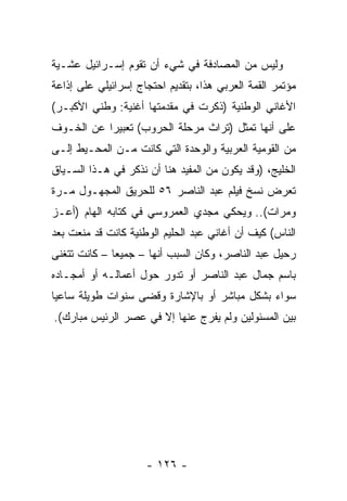 ‫ﻭﻟﻴﺱ ﻤﻥ ﺍﻟﻤﺼﺎﺩﻓﺔ ﻓﻲ ﺸﻲﺀ ﺃﻥ ﺘﻘﻭﻡ ﺇﺴـﺭﺍﺌﻴل ﻋﺸـﻴﺔ‬
‫ﻤﺅﺘﻤﺭ ﺍﻟﻘﻤﺔ ﺍﻟﻌﺭﺒﻲ ﻫﺫﺍ، ﺒﺘﻘﺩﻴﻡ ﺍﺤﺘﺠﺎﺝ ﺇﺴﺭﺍﺌﻴﻠﻲ ﻋﻠﻰ ﺇﺫﺍﻋﺔ‬
‫ﺍﻷﻏﺎﻨﻲ ﺍﻟﻭﻁﻨﻴﺔ )ﺫﻜﺭﺕ ﻓﻲ ﻤﻘﺩﻤﺘﻬﺎ ﺃﻏﻨﻴﺔ: ﻭﻁﻨﻲ ﺍﻷﻜﺒـﺭ(‬
‫ﻋﻠﻰ ﺃﻨﻬﺎ ﺘﻤﺜل )ﺘﺭﺍﺙ ﻤﺭﺤﻠﺔ ﺍﻟﺤﺭﻭﺏ( ﺘﻌﺒﻴﺭﺍ ﻋﻥ ﺍﻟﺨـﻭﻑ‬
           ‫‪‬‬                            ‫ﹸ‬
‫ﻤﻥ ﺍﻟﻘﻭﻤﻴﺔ ﺍﻟﻌﺭﺒﻴﺔ ﻭﺍﻟﻭﺤﺩﺓ ﺍﻟﺘﻲ ﻜﺎﻨﺕ ﻤـﻥ ﺍﻟﻤﺤـﻴﻁ ﺇﻟـﻰ‬
‫ﺍﻟﺨﻠﻴﺞ، )ﻭﻗﺩ ﻴﻜﻭﻥ ﻤﻥ ﺍﻟﻤﻔﻴﺩ ﻫﻨﺎ ﺃﻥ ﻨﺫﻜﺭ ﻓﻲ ﻫـﺫﺍ ﺍﻟﺴـﻴﺎﻕ‬
‫ﺘﻌﺭﺽ ﻨﺴﺦ ﻓﻴﻠﻡ ﻋﺒﺩ ﺍﻟﻨﺎﺼﺭ ٦٥ ﻟﻠﺤﺭﻴﻕ ﺍﻟﻤﺠﻬـﻭل ﻤـﺭﺓ‬
‫ﻭﻤﺭﺍﺕ(.. ﻭﻴﺤﻜﻲ ﻤﺠﺩﻱ ﺍﻟﻌﻤﺭﻭﺴﻲ ﻓﻲ ﻜﺘﺎﺒﻪ ﺍﻟﻬﺎﻡ )ﺃﻋـﺯ‬
‫ﺍﻟﻨﺎﺱ( ﻜﻴﻑ ﺃﻥ ﺃﻏﺎﻨﻲ ﻋﺒﺩ ﺍﻟﺤﻠﻴﻡ ﺍﻟﻭﻁﻨﻴﺔ ﻜﺎﻨﺕ ﻗﺩ ﻤﻨﻌﺕ ﺒﻌﺩ‬
‫ﺭﺤﻴل ﻋﺒﺩ ﺍﻟﻨﺎﺼﺭ، ﻭﻜﺎﻥ ﺍﻟﺴﺒﺏ ﺃﻨﻬﺎ – ﺠﻤﻴﻌﺎ – ﻜﺎﻨﺕ ﺘﺘﻐﻨﻰ‬
              ‫‪‬‬
‫ﺒﺎﺴﻡ ﺠﻤﺎل ﻋﺒﺩ ﺍﻟﻨﺎﺼﺭ ﺃﻭ ﺘﺩﻭﺭ ﺤﻭل ﺃﻋﻤﺎﻟـﻪ ﺃﻭ ﺃﻤﺠـﺎﺩﻩ‬
‫ﺴﻭﺍﺀ ﺒﺸﻜل ﻤﺒﺎﺸﺭ ﺃﻭ ﺒﺎﻹﺸﺎﺭﺓ ﻭﻗﻀﻰ ﺴﻨﻭﺍﺕ ﻁﻭﻴﻠﺔ ﺴﺎﻋﻴﺎ‬
 ‫‪‬‬
‫ﺒﻴﻥ ﺍﻟﻤﺴﺌﻭﻟﻴﻥ ﻭﻟﻡ ﻴﻔﺭﺝ ﻋﻨﻬﺎ ﺇﻻ ﻓﻲ ﻋﺼﺭ ﺍﻟﺭﺌﻴﺱ ﻤﺒﺎﺭﻙ(.‬




                     ‫- ٦٢١ -‬
 