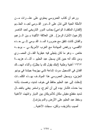 ‫ﻭﺭﻏﻡ ﺃﻥ ﻜﺘﺎﺏ ﺍﻟﻌﻤﺭﻭﺴﻲ ﻴﺤﺘﻭﻱ ﻋﻠﻰ ﻋﺸـﺭﺍﺕ ﻤـﻥ‬
‫ﺍﻷﻤﺜﻠﺔ ﺍﻟﺤﻴﺔ ﺍﻟﺘﻲ ﺘﺩل ﻋﻠﻰ ﺍﻟـﺩﻭﺭ ﺍﻟﻘـﻭﻤﻲ ﻟﻌﺒـﺩ ﺍﻟﺤﻠـﻴﻡ‬
‫)ﺍﻟﻔﻨﺎﻥ/ ﺍﻟﻤﺜﻘﻑ/ ﺍﻟﻭﺍﻋﻲ( ﺒﺠﺎﻨﺏ ﺍﻟﺩﻭﺭ ﺍﻟﺘﺎﺭﻴﺨﻲ ﻟﻌﺒﺩ ﺍﻟﻨﺎﺼﺭ‬
‫)ﺍﻟﺯﻋﻴﻡ/ ﺍﻷﻤل/ ﺍﻟﺭﻤﺯ(.. ﻓﺈﻥ ﺍﻟﻌﻼﻗﺔ ﺍﻷﻜﻴﺩﺓ ﺒـﻴﻥ ﺍﻟـﺯﻋﻴﻡ‬
‫ﻭﺍﻟﻔﻨﺎﻥ ﻜﺎﻨﺕ ﺘﺘﻔﻕ ﻤﻊ ﻀﺭﻭﺭﺓ ﺍﻟﻤـﺩ ﺍﻟﻘـﻭﻤﻲ ﺇﻟـﻰ ﺤـﺩﻩ‬
‫ﺍﻷﻗﺼﻰ، ﻭﺭﻓﺽ ﺍﻟﻤﻬﺎﺩﻨﺔ ﻤﻊ ﺍﻟﻐﺭﺏ ﺍﻷﻤﺭﻴﻜـﻲ – ﺒﻭﺠـﻪ‬
‫ﺨﺎﺹ – ﻭﻫﻭ ﻤﺎ ﻜﺎﻥ ﻴﺘﺠﻠﻰ ﻓﻴﻪ ﻋﺒﻘﺭﻴﺔ ﺍﻟﻔﻨـﺎﻥ ﺍﻟﻤﺼـﺭﻱ‬
‫ﻭﻤﻥ ﺫﻟﻙ ﺃﻨﻪ ﺤﻴﻥ ﻜﺎﻥ ﻴﺴﺠل ﻋﺒﺩ ﺍﻟﺤﻠﻴﻡ – ﺃﺜﻨـﺎﺀ ﻫﺯﻴﻤـﺔ‬
‫٧٦٩١ ﺃﻏﻨﻴﺔ ﻭﻁﻨﻴﺔ )ﺍﺒﻨﻙ ﻴﻘﻭل ﻟﻙ ﻴﺎ ﺒﻁل(، ﻭﺃﺜﻨﺎﺀ ﺍﻨﻬﻤـﺎﻙ‬
‫ﺍﻟﻔﻨﺎﻥ ﻓﻲ ﺍﻟﺘﺴﺠﻴل ﺴﺭﺕ ﺇﺸﺎﻋﺔ ﺘﺸﻲ ﺒﻬﺯﻴﻤﺔ ﺠﻴﺸﻨﺎ ﻓﻲ ﻴﻭﻨﻴﻭ‬
‫ﺍﻟﺤﺯﻴﻥ، ﻭﻴﺴﺠل ﺍﻟﻌﻤﺭﻭﺴﻲ ﻫﺫﺍ ﺍﻟﻤﻭﻗـﻑ ﺒﻬـﺫﻩ ﺍﻟﻜﻠﻤـﺎﺕ‬
‫)ﺩﺨﻠﺕ ﺇﻟﻰ ﻋﺒﺩ ﺍﻟﺤﻠﻴﻡ ﺤﺎﻓﻅ ﻓﻲ ﺨﻭﻑ ﺸﺩﻴﺩ، ﻭﻫﻤﺴﺕ ﺒﺄﺫﻨﻪ‬
‫ﺒﻤﺎ ﺤﺩﺙ، ﻓﺄﺸﺎﺭ ﺒﻴﺩﻩ ﺇﻟﻰ ﺃﻥ ﺃﺨﺭﺝ، ﻭﺍﺴﺘﻤﺭ ﻴﻐﻨﻲ ﺒﺎﻨﻔﻌـﺎل‬
‫ﺸﺩﻴﺩ ﻤﻘﻁﻊ ﻤﻔﻴﺵ ﻤﻜﺎﻥ ﻟﻸﻤﺭﻴﻜﺎﻥ ﺒﻴﻥ ﺍﻟﺩﻴﺎﺭ ﻭﺍﻨﺘﻬﺕ ﺍﻷﻏﻨﻴﺔ‬
               ‫ﻭﺴﻘﻁ ﻋﺒﺩ ﺍﻟﺤﻠﻴﻡ ﻋﻠﻰ ﺍﻷﺭﺽ ﻭﺍﻟﺩﻡ ﻴﻨﺯﻑ(.‬
                ‫ﺃﺼﻴﺏ ﺒﺎﻟﻨﺯﻴﻑ، ﻭﻟﻜﻥ، ﺴﺠﻠﺕ ﺍﻷﻏﻨﻴﺔ..‬




                      ‫- ٧٢١ -‬
 