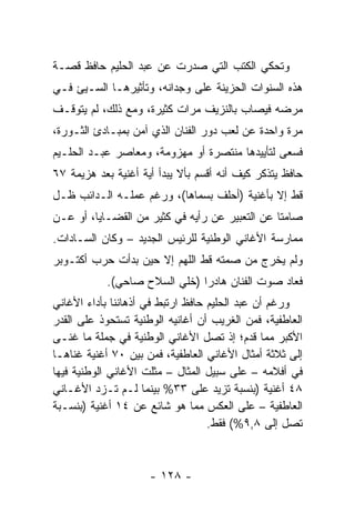 ‫ﻭﺘﺤﻜﻲ ﺍﻟﻜﺘﺏ ﺍﻟﺘﻲ ﺼﺩﺭﺕ ﻋﻥ ﻋﺒﺩ ﺍﻟﺤﻠﻴﻡ ﺤﺎﻓﻅ ﻗﺼـﺔ‬
                                    ‫ﹸ‬
‫ﻫﺫﻩ ﺍﻟﺴﻨﻭﺍﺕ ﺍﻟﺤﺯﻴﻨﺔ ﻋﻠﻰ ﻭﺠﺩﺍﻨﻪ، ﻭﺘﺄﺜﻴﺭﻫـﺎ ﺍﻟﺴـﻴﺊ ﻓـﻲ‬
‫ﻤﺭﻀﻪ ﻓﻴﺼﺎﺏ ﺒﺎﻟﻨﺯﻴﻑ ﻤﺭﺍﺕ ﻜﺜﻴﺭﺓ، ﻭﻤﻊ ﺫﻟﻙ، ﻟﻡ ﻴﺘﻭﻗـﻑ‬
‫ﻤﺭﺓ ﻭﺍﺤﺩﺓ ﻋﻥ ﻟﻌﺏ ﺩﻭﺭ ﺍﻟﻔﻨﺎﻥ ﺍﻟﺫﻱ ﺁﻤﻥ ﺒﻤﺒـﺎﺩﺉ ﺍﻟﺜـﻭﺭﺓ،‬
‫ﻓﺴﻌﻰ ﻟﺘﺄﻴﻴﺩﻫﺎ ﻤﻨﺘﺼﺭﺓ ﺃﻭ ﻤﻬﺯﻭﻤﺔ، ﻭﻤﻌﺎﺼﺭ ﻋﺒـﺩ ﺍﻟﺤﻠـﻴﻡ‬
‫ﺤﺎﻓﻅ ﻴﺘﺫﻜﺭ ﻜﻴﻑ ﺃﻨﻪ ﺃﻗﺴﻡ ﺒﺄﻻ ﻴﺒﺩﺃ ﺃﻴﺔ ﺃﻏﻨﻴﺔ ﺒﻌﺩ ﻫﺯﻴﻤﺔ ٧٦‬
‫ﻗﻁ ﺇﻻ ﺒﺄﻏﻨﻴﺔ )ﺃﺤﻠﻑ ﺒﺴﻤﺎﻫﺎ(، ﻭﺭﻏﻡ ﻋﻤﻠـﻪ ﺍﻟـﺩﺍﺌﺏ ﻅـل‬
‫ﺼﺎﻤﺘﺎ ﻋﻥ ﺍﻟﺘﻌﺒﻴﺭ ﻋﻥ ﺭﺃﻴﻪ ﻓﻲ ﻜﺜﻴﺭ ﻤﻥ ﺍﻟﻘﻀـﺎﻴﺎ، ﺃﻭ ﻋـﻥ‬
                                                ‫ﹰ‬
‫ﻤﻤﺎﺭﺴﺔ ﺍﻷﻏﺎﻨﻲ ﺍﻟﻭﻁﻨﻴﺔ ﻟﻠﺭﺌﻴﺱ ﺍﻟﺠﺩﻴﺩ – ﻭﻜﺎﻥ ﺍﻟﺴـﺎﺩﺍﺕ.‬
‫ﻭﻟﻡ ﻴﺨﺭﺝ ﻤﻥ ﺼﻤﺘﻪ ﻗﻁ ﺍﻟﻠﻬﻡ ﺇﻻ ﺤﻴﻥ ﺒﺩﺃﺕ ﺤﺭﺏ ﺃﻜﺘـﻭﺒﺭ‬
           ‫ﻓﻌﺎﺩ ﺼﻭﺕ ﺍﻟﻔﻨﺎﻥ ﻫﺎﺩﺭﺍ )ﺨﻠﻲ ﺍﻟﺴﻼﺡ ﺼﺎﺤﻲ(.‬
                              ‫‪‬‬
‫ﻭﺭﻏﻡ ﺃﻥ ﻋﺒﺩ ﺍﻟﺤﻠﻴﻡ ﺤﺎﻓﻅ ﺍﺭﺘﺒﻁ ﻓﻲ ﺃﺫﻫﺎﻨﻨﺎ ﺒﺄﺩﺍﺀ ﺍﻷﻏﺎﻨﻲ‬
‫ﺍﻟﻌﺎﻁﻔﻴﺔ، ﻓﻤﻥ ﺍﻟﻐﺭﻴﺏ ﺃﻥ ﺃﻏﺎﻨﻴﻪ ﺍﻟﻭﻁﻨﻴﺔ ﺘﺴﺘﺤﻭﺫ ﻋﻠﻰ ﺍﻟﻘﺩﺭ‬
‫ﺍﻷﻜﺒﺭ ﻤﻤﺎ ﻗﺩﻡ؛ ﺇﺫ ﺘﺼل ﺍﻷﻏﺎﻨﻲ ﺍﻟﻭﻁﻨﻴﺔ ﻓﻲ ﺠﻤﻠﺔ ﻤﺎ ﻏﻨـﻰ‬
‫ﺇﻟﻰ ﺜﻼﺜﺔ ﺃﻤﺜﺎل ﺍﻷﻏﺎﻨﻲ ﺍﻟﻌﺎﻁﻔﻴﺔ، ﻓﻤﻥ ﺒﻴﻥ ٠٧ ﺃﻏﻨﻴﺔ ﻏﻨﺎﻫـﺎ‬
‫ﻓﻲ ﺃﻓﻼﻤﻪ – ﻋﻠﻰ ﺴﺒﻴل ﺍﻟﻤﺜﺎل – ﻤﺜﻠﺕ ﺍﻷﻏﺎﻨﻲ ﺍﻟﻭﻁﻨﻴﺔ ﻓﻴﻬﺎ‬
‫٨٤ ﺃﻏﻨﻴﺔ )ﺒﻨﺴﺒﺔ ﺘﺯﻴﺩ ﻋﻠﻰ ٣٣% ﺒﻴﻨﻤﺎ ﻟـﻡ ﺘـﺯﺩ ﺍﻷﻏـﺎﻨﻲ‬
‫ﺍﻟﻌﺎﻁﻔﻴﺔ – ﻋﻠﻰ ﺍﻟﻌﻜﺱ ﻤﻤﺎ ﻫﻭ ﺸﺎﺌﻊ ﻋﻥ ٤١ ﺃﻏﻨﻴﺔ )ﺒﻨﺴـﺒﺔ‬
                                   ‫ﺘﺼل ﺇﻟﻰ ٨,٩%( ﻓﻘﻁ.‬



                     ‫- ٨٢١ -‬
 