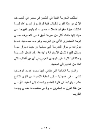 ‫ﺍﻤﺘﻠﻜﺕ ﺍﻟﻤﺩﺭﺴﺔ ﺍﻟﻔﻨﻴﺔ ﻓﻲ ﺍﻟﺘﻠﺤﻴﻥ ﻓﻲ ﻤﺼﺭ ﻓﻲ ﺍﻟﻨﺼـﻑ‬
‫ﺍﻷﻭل ﻤﻥ ﻫﺫﺍ ﺍﻟﻘﺭﻥ ﺇﻤﻜﺎﻨﺎﺕ ﻓﻨﻴﺔ ﻟﻡ ﺘﺘـﻭﻓﺭ ﻟﺴـﻭﺍﻫﺎ، ﻜﻤـﺎ‬
‫ﺍﻤﺘﻠﻜﺕ ﺤﻴﺯﺍ ﺠﻐﺭﺍﻓﻴﺎ ﻓﺎﻋﻼ – ﻤﺼﺭ – ﻟﻡ ﻴﺘﻭﻓﺭ ﻟﻐﻴﺭﻫﺎ، ﻤﻥ‬
                            ‫ﹰ‬     ‫‪‬‬       ‫‪‬‬
‫ﺤﻴﺙ ﺇﻨﻬﺎ ﻜﺎﻨﺕ ﺃﻜﺜﺭ ﻤﻥ ﻏﻴﺭﻫﺎ ﺃﺴﺒﻕ ﻓـﻲ ﺍﻟﺘﻌـﺭﻑ ﻋﻠـﻰ‬
‫ﺍﻟﻭﺠﻪ ﺍﻟﺤﻀﺎﺭﻱ ﺍﻵﺘﻲ ﻤﻥ ﺍﻟﻐﺭﺏ، ﻭﻫﻭ ﻤـﺎ ﺼـﺤﺒﻪ ﻋـﺩﺓ‬
‫ﻤﺅﺜﺭﺍﺕ ﻟﻡ ﺘﺘﻭﻓﺭ ﻟﻠﻤﺩﺭﺴﺔ ﺍﻟﺘﻲ ﺴﺒﻘﺘﻬﺎ ﻤﻥ ﺤﻴﺙ ﺘـﻭﻓﺭ ﻟﻬـﺎ‬
‫ﻭﺴﺎﺌل ﻜﺜﻴﺭﺓ ﺘﺸﻤل ﺍﻷﺴﻁﻭﺍﻨﺔ ﻭﺍﻹﺫﺍﻋﺔ، ﻜﻤﺎ ﺘﺸﻤل ﺍﻟﺴـﻴﻨﻤﺎ‬
‫ﻭﺇﻤﻜﺎﻨﺎﺘﻬﺎ ﺍﻟﺜﺭﺓ ﻋﻠﻰ ﺍﻟﻭﺠﺩﺍﻥ ﺍﻟﻌﺭﺒﻲ ﻓﻲ ﺃﻱ ﻤﻥ ﺃﻗﻁﺎﺭﻩ ﺍﻟﺘﻲ‬
                                         ‫‪‬‬
                              ‫ﺘﻤﺘﺩ ﻤﻥ ﺍﻟﺨﻠﻴﺞ ﺇﻟﻰ ﺍﻟﻤﺤﻴﻁ.‬
‫ﻭﺍﻟﻤﺩﺭﺴﺔ ﺍﻟﻐﻨﺎﺌﻴﺔ ﺍﻟﺘﻲ ﻴﻨﺘﻤﻲ ﺇﻟﻴﻬﺎ ﻤﺤﻤﺩ ﻋﺒـﺩ ﺍﻟﻭﻫـﺎﺏ‬
‫ﺘﻨﺘﻤﻲ – ﻓﻲ ﺃﺼﻭﻟﻬﺎ – ﺇﻟﻰ ﺍﻟﺤﻘﺒﺔ ﺍﻷﺨﻴﺭﺓ ﻤﻥ ﺍﻟﻘﺭﻥ ﺍﻟﺘﺎﺴﻊ‬
‫ﻋﺸﺭ، ﻭﺘﺭﺘﺒﻁ ﻓﻲ ﻓﺘﺭﺓ ﺍﻟﻨﻀﺞ ﻭﺍﻟﻌﻁﺎﺀ ﺇﻟﻰ ﺍﻟﺤﻘﺒﺔ ﺍﻷﻭﻟـﻰ‬
‫ﻤﻥ ﻫﺫﺍ ﺍﻟﻘﺭﻥ – ﺍﻟﻌﺸﺭﻴﻥ – ﻭﺇﻟـﻰ ﻤﻨﺘﺼـﻔﻪ ﻋﻠـﻰ ﻭﺠـﻪ‬
                                                ‫ﺍﻟﺘﻘﺭﻴﺏ.‬




                      ‫- ٢١ -‬
 