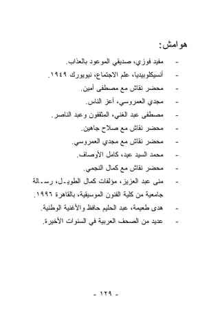 ‫ﻫﻭﺍﻤﺵ:‬
           ‫ﻤﻔﻴﺩ ﻓﻭﺯﻱ، ﺼﺩﻴﻘﻲ ﺍﻟﻤﻭﻋﻭﺩ ﺒﺎﻟﻌﺫﺍﺏ.‬      ‫-‬
     ‫ﺃﻨﺴﻴﻜﻠﻭﺒﻴﺩﻴﺎ، ﻋﻠﻡ ﺍﻻﺠﺘﻤﺎﻉ، ﻨﻴﻭﻴﻭﺭﻙ ٩٤٩١.‬     ‫-‬
                 ‫ﻤﺤﻀﺭ ﻨﻘﺎﺵ ﻤﻊ ﻤﺼﻁﻔﻰ ﺃﻤﻴﻥ.‬         ‫-‬
                  ‫ﻤﺠﺩﻱ ﺍﻟﻌﻤﺭﻭﺴﻲ، ﺃﻋﺯ ﺍﻟﻨﺎﺱ.‬       ‫-‬
      ‫ﻤﺼﻁﻔﻰ ﻋﺒﺩ ﺍﻟﻐﻨﻲ، ﺍﻟﻤﺜﻘﻔﻭﻥ ﻭﻋﺒﺩ ﺍﻟﻨﺎﺼﺭ.‬      ‫-‬
                 ‫ﻤﺤﻀﺭ ﻨﻘﺎﺵ ﻤﻊ ﺼﻼﺡ ﺠﺎﻫﻴﻥ.‬          ‫-‬
             ‫ﻤﺤﻀﺭ ﻨﻘﺎﺵ ﻤﻊ ﻤﺠﺩﻱ ﺍﻟﻌﻤﺭﻭﺴﻲ.‬          ‫-‬
               ‫ﻤﺤﻤﺩ ﺍﻟﺴﻴﺩ ﻋﻴﺩ، ﻜﺎﻤل ﺍﻷﻭﺼﺎﻑ.‬       ‫-‬
                  ‫ﻤﺤﻀﺭ ﻨﻘﺎﺵ ﻤﻊ ﻜﻤﺎل ﺍﻟﻨﺠﻤﻲ.‬       ‫-‬
‫ﻤﻨﻰ ﻋﺒﺩ ﺍﻟﻌﺯﻴﺯ، ﻤﺅﻟﻔﺎﺕ ﻜﻤﺎل ﺍﻟﻁﻭﻴـل، ﺭﺴـﺎﻟﺔ‬       ‫-‬
‫ﺠﺎﻤﻌﻴﺔ ﻤﻥ ﻜﻠﻴﺔ ﺍﻟﻔﻨﻭﻥ ﺍﻟﻤﻭﺴﻴﻘﻴﺔ، ﺒﺎﻟﻘﺎﻫﺭﺓ ٦٩٩١.‬
  ‫ﻫﺩﻯ ﻁﻌﻴﻤﺔ، ﻋﺒﺩ ﺍﻟﺤﻠﻴﻡ ﺤﺎﻓﻅ ﻭﺍﻷﻏﻨﻴﺔ ﺍﻟﻭﻁﻨﻴﺔ.‬     ‫-‬
   ‫ﻋﺩﻴﺩ ﻤﻥ ﺍﻟﺼﺤﻑ ﺍﻟﻌﺭﺒﻴﺔ ﻓﻲ ﺍﻟﺴﻨﻭﺍﺕ ﺍﻷﺨﻴﺭﺓ.‬
                               ‫‪‬‬                 ‫-‬




                     ‫- ٩٢١ -‬
 