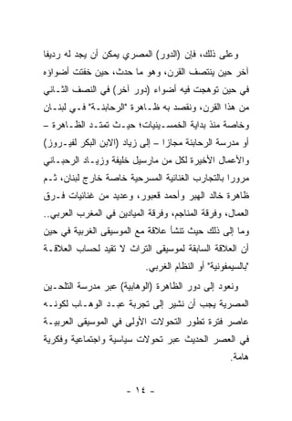 ‫ﻭﻋﻠﻰ ﺫﻟﻙ، ﻓﺈﻥ )ﺍﻟﺩﻭﺭ( ﺍﻟﻤﺼﺭﻱ ‪‬ﻤﻜﻥ ﺃﻥ ﻴﺠﺩ ﻟﻪ ﺭﺩﻴﻔﺎ‬
 ‫ﹰ‬                 ‫ﻴ‬
‫ﺁﺨﺭ ﺤﻴﻥ ﻴﻨﺘﺼﻑ ﺍﻟﻘﺭﻥ، ﻭﻫﻭ ﻤﺎ ﺤﺩﺙ، ﺤﻴﻥ ﺨﻔﺘﺕ ﺃﻀﻭﺍﺅﻩ‬
‫ﻓﻲ ﺤﻴﻥ ﺘﻭﻫﺠﺕ ﻓﻴﻪ ﺃﻀﻭﺍﺀ )ﺩﻭﺭ ﺁﺨﺭ( ﻓﻲ ﺍﻟﻨﺼﻑ ﺍﻟﺜـﺎﻨﻲ‬
‫ﻤﻥ ﻫﺫﺍ ﺍﻟﻘﺭﻥ، ﻭﻨﻘﺼﺩ ﺒﻪ ﻅـﺎﻫﺭﺓ "ﺍﻟﺭﺤﺎﺒﻨـﺔ" ﻓـﻲ ﻟﺒﻨـﺎﻥ‬
‫ﻭﺨﺎﺼﺔ ﻤﻨﺫ ﺒﺩﺍﻴﺔ ﺍﻟﺨﻤﺴـﻴﻨﻴﺎﺕ؛ ﺤﻴـﺙ ﺘﻤﺘـﺩ ﺍﻟﻅـﺎﻫﺭﺓ –‬
‫ﺃﻭ ﻤﺩﺭﺴﺔ ﺍﻟﺭﺤﺎﺒﻨﺔ ﻤﺠﺎﺯﺍ – ﺇﻟﻰ ﺯﻴﺎﺩ )ﺍﻻﺒﻥ ﺍﻟﺒﻜﺭ ﻟﻔﻴـﺭﻭﺯ(‬
                                 ‫‪‬‬
‫ﻭﺍﻷﻋﻤﺎل ﺍﻷﺨﻴﺭﺓ ﻟﻜل ﻤﻥ ﻤﺎﺭﺴﻴل ﺨﻠﻴﻔﺔ ﻭﺯﻴـﺎﺩ ﺍﻟﺭﺤﺒـﺎﻨﻲ‬
‫ﻤﺭﻭﺭﺍ ﺒﺎﻟﺘﺠﺎﺭﺏ ﺍﻟﻐﻨﺎﺌﻴﺔ ﺍﻟﻤﺴﺭﺤﻴﺔ ﺨﺎﺼﺔ ﺨﺎﺭﺝ ﻟﺒﻨﺎﻥ، ﺜـﻡ‬
                                                 ‫‪‬‬
‫ﻅﺎﻫﺭﺓ ﺨﺎﻟﺩ ﺍﻟﻬﺒﺭ ﻭﺃﺤﻤﺩ ﻗﻌﺒﻭﺭ، ﻭﻋﺩﻴﺩ ﻤﻥ ﻏﻨﺎﺌﻴﺎﺕ ﻓـﺭﻕ‬
‫ﺍﻟﻌﻤﺎل، ﻭﻓﺭﻗﺔ ﺍﻟﻤﻨﺎﺠﻡ، ﻭﻓﺭﻗﺔ ﺍﻟﻤﻴﺎﺩﻴﻥ ﻓﻲ ﺍﻟﻤﻐﺭﺏ ﺍﻟﻌﺭﺒﻲ..‬
‫ﻭﻤﺎ ﺇﻟﻰ ﺫﻟﻙ ﺤﻴﺙ ﺘﻨﺸﺄ ﻋﻼﻗﺔ ﻤﻊ ﺍﻟﻤﻭﺴﻴﻘﻰ ﺍﻟﻐﺭﺒﻴﺔ ﻓﻲ ﺤﻴﻥ‬
‫ﺃﻥ ﺍﻟﻌﻼﻗﺔ ﺍﻟﺴﺎﺒﻘﺔ ﻟﻤﻭﺴﻴﻘﻰ ﺍﻟﺘﺭﺍﺙ ﻻ ﺘﻘﻴﺩ ﻟﺤﺴﺎﺏ ﺍﻟﻌﻼﻗـﺔ‬
                           ‫"ﺒﺎﻟﺴﻴﻤﻔﻭﻨﻴﺔ" ﺃﻭ ﺍﻟﻨﻅﺎﻡ ﺍﻟﻐﺭﺒﻲ.‬
‫ﻭﻨﻌﻭﺩ ﺇﻟﻰ ﺩﻭﺭ ﺍﻟﻅﺎﻫﺭﺓ )ﺍﻟﻭﻫﺎﺒﻴﺔ( ﻋﺒﺭ ﻤﺩﺭﺴﺔ ﺍﻟﺘﻠﺤـﻴﻥ‬
‫ﺍﻟﻤﺼﺭﻴﺔ ﻴﺠﺏ ﺃﻥ ﻨﺸﻴﺭ ﺇﻟﻰ ﺘﺠﺭﺒﺔ ﻋﺒـﺩ ﺍﻟﻭﻫـﺎﺏ ﻟﻜﻭﻨـﻪ‬
‫ﻋﺎﺼﺭ ﻓﺘﺭﺓ ﺘﻁﻭﺭ ﺍﻟﺘﺤﻭﻻﺕ ﺍﻷﻭﻟﻰ ﻓﻲ ﺍﻟﻤﻭﺴﻴﻘﻰ ﺍﻟﻌﺭﺒﻴـﺔ‬
‫ﻓﻲ ﺍﻟﻌﺼﺭ ﺍﻟﺤﺩﻴﺙ ﻋﺒﺭ ﺘﺤﻭﻻﺕ ﺴﻴﺎﺴﻴﺔ ﻭﺍﺠﺘﻤﺎﻋﻴﺔ ﻭﻓﻜﺭﻴﺔ‬
                                                    ‫ﻫﺎﻤﺔ.‬


                      ‫- ٤١ -‬
 