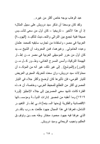 ‫ﻋﺒﺩ ﺍﻟﻭﻫﺎﺏ ﺒﻭﺠﻪ ﺨﺎﺹ ﺃﻜﺜﺭ ﻤﻥ ﻏﻴﺭﻩ..‬
‫ﻭﻟﻘﺩ ﻜﺎﻥ ﺒﻭﺴﻌﻨﺎ ﺃﻥ ﻨﺫﻜﺭ ﺴﻴﺩ ﺩﺭﻭﻴﺵ ﻋﻠﻰ ﺴﺒﻴل ﺍﻟﻤﺜﺎل؛‬
‫ﺇﺫ ﺃﻥ ﻫﺫﺍ ﺍﻷﺨﻴﺭ – ﺘﺎﺭﻴﺨﻴﺎ – ﻜﺎﻥ ﺃﻭل ﻤﻥ ﺴﻌﻰ ﻟﺘﺄﺴـﻴﺱ‬
                          ‫‪‬‬
‫ﺼﻴﻐﺔ ﻓﻨﻴﺔ ﺘﺠﻤﻊ ﺒﻴﻥ ﺍﻟﺘﺭﺍﺜﻲ ﻭﺍﻟﺘﺤـﺩﻴﺙ ﻟﺘﺄﻜﻴـﺩ )ﺍﻟﻬﻭﻴـﺔ(‬
‫ﺍﻟﻌﺭﺒﻴﺔ ﻓﻲ ﻤﺼﺭ، ﻭﺍﺴﺘﻔﺎﺩﺓ ﻤﻥ ﺘﺠﺎﺭﺏ ﺴﺎﺒﻘﻴﻪ ﻜﻤﺤﻤﺩ ﻋﺜﻤﺎﻥ‬
‫ﻭﻋﺒﺩﻩ ﺍﻟﺤﺎﻤﻭﻟﻲ.. ﻭﻏﻴﺭﻫﻤﺎ، ﻓﻤﻥ ﺍﻟﻤﻌﺭﻭﻑ ﺃﻥ ﺍﻟﺸﻴﺦ ﺴـﻴﺩ‬
‫ﻜﺎﻥ ﺃﻭل ﻤﻥ ﺤﺭﺭ ﺍﻟﻤﻭﺴﻴﻘﻰ ﺍﻟﻌﺭﺒﻴﺔ ﻓﻲ ﻤﺼﺭ ﻤـﻥ ﺇﻁـﺎﺭ‬
‫ﺍﻟﻬﻴﻤﻨﺔ ﺍﻟﺘﺭﻜﻴﺔ، ﻭﺃﺴﺱ ﺍﻟﻤﺴﺭﺡ ﺍﻟﻐﻨﺎﺌﻲ، ﻭﻁـﻭﺭ ﻜـل ﻤـﻥ‬
                                ‫ُ‬
‫)ﺍﻟﺩﻭﺭ( ﻭ)ﺍﻟﻤﻭﺸﺢ(.. ﺇﻟﻰ ﻏﻴﺭ ﺫﻟﻙ، ﻏﻴﺭ ﺃﻨﻪ ﻤﻥ ﺍﻟﻤﺅﻜـﺩ ﺃﻥ‬
‫ﻤﺤﺎﻭﻻﺕ ﺴﻴﺩ ﺩﺭﻭﻴﺵ، ﻭﺇﻥ ﺴﻌﺕ ﻟﺘﺤﺭﻴﻙ ﺍﻟﻤﺠﺭﻯ ﺍﻟﻌﺭﻴﺽ‬
‫ﻟﻠﺘﻴﺎﺭ ﺍﻟﻘﻭﻤﻲ، ﻓﺈﻥ ﺘﺄﺜﻴﺭﻫﺎ ﻜﺎﻥ ﺃﻭﻀﺢ ﻭﺃﻜﺜﺭ ﺠﻼﺀ ﻓﻲ ﺍﻟﺘﻴﺎﺭ‬
‫ﺍﻟﻤﺼﺭﻱ ﺃﻜﺜﺭ ﻤﻥ ﺍﻟﺘﻁﻠﻊ ﻟﻠﻤﺤﻴﻁ ﺍﻟﻌﺭﺒﻲ، ﻭﺨﺎﺼﺔ، ﺃﻥ ﻫـﺫﻩ‬
‫ﺍﻟﻔﺘﺭﺓ ﻜﺎﻨﺕ ﺘﺸﻬﺩ ﺴﻌﻲ ﺍﻟﻤﺼﺭﻴﻴﻥ ﺇﻟﻰ ﺠﻼﺀ ﺍﻹﻨﺠﻠﻴﺯ )ﺜﻭﺭﺓ‬
‫٩١٩١( ﻭﻤﺎ ﺃﻋﻘﺒﻪ ﻤﻥ ﺘﻤﺼﻴﺭ ﺇﺩﺍﺭﺍﺕ ﺍﻟﺩﻭﻟـﺔ ﻭﻤﺅﺴﺴـﺎﺘﻬﺎ‬
‫ﺍﻻﻗﺘﺼﺎﺩﻴﺔ ﻭﺍﻟﻔﻜﺭﻴﺔ )ﻭﻤﻨﻬﺎ ﺍﻟﺴـﻴﻨﻤﺎ( ﻓـﻲ ﺇﻁـﺎﺭ ﺍﻟﺘﻐﻴﻴـﺭ‬
‫ﺍﻟﺸﺎﻤل، ﻓﻌﺭﻓﻨﺎ ﻓﻲ ﻫﺫﺍ ﺍﻟﻤﺠﺎل ﺠﻬﻭﺩ ﻁﻠﻌﺕ ﺤـﺭﺏ ﺒﺎﻟﻘـﺩﺭ‬
‫ﺍﻟﺫﻱ ﻋﺭﻓﻨﺎ ﻓﻴﻪ ﺠﻬﻭﺩ ﻤﺤﻤﻭﺩ ﻤﺨﺘﺎﺭ ﻭﻁﻪ ﺤﺴـﻴﻥ ﻭﺘﻭﻓﻴـﻕ‬
                   ‫ﺍﻟﺤﻜﻴﻡ ﻭﻨﺠﻴﺏ ﺍﻟﺭﻴﺤﺎﻨﻲ ﻭﺴﻴﺩ ﺩﺭﻭﻴﺵ.‬


                      ‫- ٥١ -‬
 