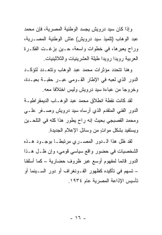 ‫ﻭﺇﺫﺍ ﻜﺎﻥ ﺴﻴﺩ ﺩﺭﻭﻴﺵ ﻴﺠﺴﺩ ﺍﻟﻭﻁﻨﻴﺔ ﺍﻟﻤﺼﺭﻴﺔ، ﻓﺈﻥ ﻤﺤﻤﺩ‬
‫ﻋﺒﺩ ﺍﻟﻭﻫﺎﺏ )ﺘﻠﻤﻴﺫ ﺴﻴﺩ ﺩﺭﻭﻴﺵ( ﻋﺎﺵ ﺍﻟﻭﻁﻨﻴﺔ ﺍﻟﻤﺼـﺭﻴﺔ،‬
‫ﻭﺭﺍﺡ ﻴﻌﺒﺭﻫﺎ، ﻓﻲ ﺨﻁﻭﺍﺕ ﻭﺍﺴﻌﺔ، ﺤـﻴﻥ ﺒﺯﻏـﺕ ﺍﻟﻔﻜـﺭﺓ‬
                                       ‫‪‬‬
        ‫ﺍﻟﻌﺭﺒﻴﺔ ﺭﻭﻴﺩﺍ ﺭﻭﻴﺩﺍ ﻁﻴﻠﺔ ﺍﻟﻌﺸﺭﻴﻨﻴﺎﺕ ﻭﺍﻟﺜﻼﺜﻴﻨﻴﺎﺕ.‬
                                      ‫‪‬‬     ‫‪‬‬
‫ﻭﻫﻨﺎ ﺘﺘﺤﺩﺩ ﻤﺅﺜﺭﺍﺕ ﻤﺤﻤﺩ ﻋﺒﺩ ﺍﻟﻭﻫﺎﺏ ﻭﺘﺘﻌـﺩﺩ ﻟﺘﺅﻜـﺩ‬
‫ﺍﻟﺩﻭﺭ ﺍﻟﺫﻱ ﻟﻌﺒﻪ ﻓﻲ ﺍﻹﻁﺎﺭ ﺍﻟﻘـﻭﻤﻲ ﻋﺒـﺭ ﺤﻘﺒـﺔ ﺒﻌﻴـﺩﺓ،‬
        ‫ﻭﺨﺭﻭﺠﺎ ﻤﻥ ﻋﺒﺎﺀﺓ ﺴﻴﺩ ﺩﺭﻭﻴﺵ ﻭﻟﻴﺱ ﺍﺨﺘﻼﻓﺎ ﻤﻌﻪ.‬
              ‫ﹰ‬                              ‫‪‬‬
‫ﻟﻘﺩ ﻜﺎﻨﺕ ﻨﻘﻁﺔ ﺍﻨﻁﻼﻕ ﻤﺤﻤﺩ ﻋﺒﺩ ﺍﻟﻭﻫـﺎﺏ ﺍﻟﺩﻴﻤﻘﺭﺍﻁﻴـﺔ‬
‫ﺍﻟﺩﻭﺭ ﺍﻟﻔﻨﻲ ﺍﻟﻤﺘﻘﺩﻡ ﺍﻟﺫﻱ ﺃﺭﺴﺎﻩ ﺴﻴﺩ ﺩﺭﻭﻴﺵ ﻭﺼـﻔﺭ ﻋﻠـﻲ‬
‫ﻭﻤﺤﻤﺩ ﺍﻟﻘﺼﺒﺠﻲ ﺒﺤﻴﺙ ﺇﻨﻪ ﺭﺍﺡ ﻴﻁﻭﺭ ﻫﺫﺍ ﻜﻠﻪ ﻓﻲ ﺍﻟﺘﻠﺤـﻴﻥ‬
           ‫ﻭﻴﺴﺘﻔﻴﺩ ﺒﺸﻜل ﻤﻭﺍﺕ ﻤﻥ ﻭﺴﺎﺌل ﺍﻹﻋﻼﻡ ﺍﻟﺠﺩﻴﺩﺓ.‬
                                   ‫‪ٍ ‬‬
‫ﻟﻘﺩ ﻅل ﻫﺫﺍ ﺍﻟـﺩﻭﺭ ﺍﻟﻤﺼـﺭﻱ ﻤﺭﺘﺒ ﹰـﺎ ﺒﻭﺠـﻭﺩ ﻫـﺫﻩ‬
              ‫ﻁ‬
‫ﺍﻟﺸﺨﺼﻴﺎﺕ ﻓﻲ ﺤﻀﻭﺭ ﻭﺍﻗﻊ ﺴﻴﺎﺴﻲ ﻗﻭﻤﻲ، ﻭﺇﻥ ﻅـل ﻫـﺫﺍ‬
‫ﺍﻟﺩﻭﺭ ﻗﺎﺌﻤﺎ ﻟﻤﻔﻬﻭﻡ ﺃﻭﺴﻊ ﻋﺒﺭ ﻅﺭﻭﻑ ﺤﻀﺎﺭﻴﺔ – ﻜﻤﺎ ﺃﺴﻠﻔﻨﺎ‬
                                          ‫‪‬‬
‫– ﺘﺴﻬﻡ ﻓﻲ ﺘﺄﻜﻴﺩﻩ ﻜﻅﻬﻭﺭ ﺍﻟﻔـﻭﻨﻐﺭﺍﻑ ﺃﻭ ﺩﻭﺭ ﺍﻟﺴـﻴﻨﻤﺎ ﺃﻭ‬
                    ‫ﺘﺄﺴﻴﺱ ﺍﻹﺫﺍﻋﺔ ﺍﻟﻤﺼﺭﻴﺔ ﻋﺎﻡ ٤٣٩١.‬




                     ‫- ٦١ -‬
 