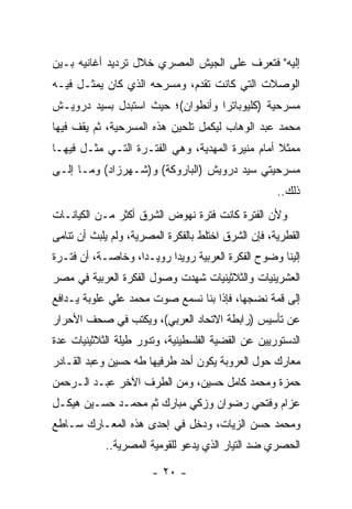 ‫ﺇﻟﻴﻪ" ﻓﺘﻌﺭﻑ ﻋﻠﻰ ﺍﻟﺠﻴﺵ ﺍﻟﻤﺼﺭﻱ ﺨﻼل ﺘﺭﺩﻴﺩ ﺃﻏﺎﻨﻴﻪ ﺒـﻴﻥ‬
‫ﺍﻟﻭﺼﻼﺕ ﺍﻟﺘﻲ ﻜﺎﻨﺕ ﺘﻘﺩﻡ، ﻭﻤﺴﺭﺤﻪ ﺍﻟﺫﻱ ﻜﺎﻥ ﻴﻤﺜـل ﻓﻴـﻪ‬
         ‫‪‬‬
‫ﻤﺴﺭﺤﻴﺔ )ﻜﻠﻴﻭﺒﺎﺘﺭﺍ ﻭﺃﻨﻁﻭﺍﻥ(؛ ﺤﻴﺙ ﺍﺴﺘﺒﺩل ﺒﺴﻴﺩ ﺩﺭﻭﻴـﺵ‬
‫ﻤﺤﻤﺩ ﻋﺒﺩ ﺍﻟﻭﻫﺎﺏ ﻟﻴﻜﻤل ﺘﻠﺤﻴﻥ ﻫﺫﻩ ﺍﻟﻤﺴﺭﺤﻴﺔ، ﺜﻡ ﻴﻘﻑ ﻓﻴﻬﺎ‬
‫ﻤﻤﺜﻼ ﺃﻤﺎﻡ ﻤﻨﻴﺭﺓ ﺍﻟﻤﻬﺩﻴﺔ، ﻭﻫﻲ ﺍﻟﻔﺘـﺭﺓ ﺍﻟﺘـﻲ ﻤﺜـل ﻓﻴﻬـﺎ‬
                                                 ‫ﹰ‬
‫ﻤﺴﺭﺤﻴﺘﻲ ﺴﻴﺩ ﺩﺭﻭﻴﺵ )ﺍﻟﺒﺎﺭﻭﻜﺔ( ﻭ)ﺸـﻬﺭﺯﺍﺩ( ﻭﻤـﺎ ﺇﻟـﻰ‬
                                                     ‫ﺫﻟﻙ..‬
‫ﻭﻷﻥ ﺍﻟﻔﺘﺭﺓ ﻜﺎﻨﺕ ﻓﺘﺭﺓ ﻨﻬﻭﺽ ﺍﻟﺸﺭﻕ ﺃﻜﺜﺭ ﻤـﻥ ﺍﻟﻜﻴﺎﻨـﺎﺕ‬
‫ﺍﻟﻘﻁﺭﻴﺔ، ﻓﺈﻥ ﺍﻟﺸﺭﻕ ﺍﺨﺘﻠﻁ ﺒﺎﻟﻔﻜﺭﺓ ﺍﻟﻤﺼﺭﻴﺔ، ﻭﻟﻡ ﻴﻠﺒﺙ ﺃﻥ ﺘﻨﺎﻤﻰ‬
‫ﺇﻟﻴﻨﺎ ﻭﻀﻭﺡ ﺍﻟﻔﻜﺭﺓ ﺍﻟﻌﺭﺒﻴﺔ ﺭﻭﻴﺩﺍ ﺭﻭﻴـﺩﺍ، ﻭﺨﺎﺼـﺔ، ﺃﻥ ﻓﺘـﺭﺓ‬
                   ‫‪‬‬      ‫‪‬‬
‫ﺍﻟﻌﺸﺭﻴﻨﻴﺎﺕ ﻭﺍﻟﺜﻼﺜﻴﻨﻴﺎﺕ ﺸﻬﺩﺕ ﻭﺼﻭل ﺍﻟﻔﻜﺭﺓ ﺍﻟﻌﺭﺒﻴﺔ ﻓﻲ ﻤﺼﺭ‬
‫ﺇﻟﻰ ﻗﻤﺔ ﻨﻀﺠﻬﺎ، ﻓﺈﺫﺍ ﺒﻨﺎ ﻨﺴﻤﻊ ﺼﻭﺕ ﻤﺤﻤﺩ ﻋﻠﻲ ﻋﻠﻭﺒﺔ ﻴـﺩﺍﻓﻊ‬
‫ﻋﻥ ﺘﺄﺴﻴﺱ )ﺭﺍﺒﻁﺔ ﺍﻻﺘﺤﺎﺩ ﺍﻟﻌﺭﺒﻲ(، ﻭﻴﻜﺘﺏ ﻓﻲ ﺼﺤﻑ ﺍﻷﺤﺭﺍﺭ‬
        ‫‪‬‬
‫ﺍﻟﺩﺴﺘﻭﺭﻴﻴﻥ ﻋﻥ ﺍﻟﻘﻀﻴﺔ ﺍﻟﻔﻠﺴﻁﻴﻨﻴﺔ، ﻭﺘﺩﻭﺭ ﻁﻴﻠﺔ ﺍﻟﺜﻼﺜﻴﻨﻴﺎﺕ ﻋﺩﺓ‬
‫ﻤﻌﺎﺭﻙ ﺤﻭل ﺍﻟﻌﺭﻭﺒﺔ ﻴﻜﻭﻥ ﺃﺤﺩ ﻁﺭﻓﻴﻬﺎ ﻁﻪ ﺤﺴﻴﻥ ﻭﻋﺒﺩ ﺍﻟﻘـﺎﺩﺭ‬
‫ﺤﻤﺯﺓ ﻭﻤﺤﻤﺩ ﻜﺎﻤل ﺤﺴﻴﻥ، ﻭﻤﻥ ﺍﻟﻁﺭﻑ ﺍﻵﺨﺭ ﻋﺒـﺩ ﺍﻟـﺭﺤﻤﻥ‬
‫ﻋﺯﺍﻡ ﻭﻓﺘﺤﻲ ﺭﻀﻭﺍﻥ ﻭﺯﻜﻲ ﻤﺒﺎﺭﻙ ﺜﻡ ﻤﺤﻤـﺩ ﺤﺴـﻴﻥ ﻫﻴﻜـل‬
‫ﻭﻤﺤﻤﺩ ﺤﺴﻥ ﺍﻟﺯﻴﺎﺕ، ﻭﺩﺨل ﻓﻲ ﺇﺤﺩﻯ ﻫﺫﻩ ﺍﻟﻤﻌـﺎﺭﻙ ﺴـﺎﻁﻊ‬
            ‫ﺍﻟﺤﺼﺭﻱ ﻀﺩ ﺍﻟﺘﻴﺎﺭ ﺍﻟﺫﻱ ﻴﺩﻋﻭ ﻟﻠﻘﻭﻤﻴﺔ ﺍﻟﻤﺼﺭﻴﺔ..‬

                       ‫- ٠٢ -‬
 