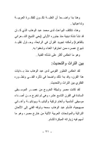 ‫ﻭﻫﻨﺎ ﺒﺩﺍ ﻭﺍﻀـﺤﺎ ﺃﻥ ﺍﻟﻐﻠﺒـﺔ ﺘﻜـﻭﻥ ﻟﻠﻔﻜـﺭﺓ ﺍﻟﻌﺭﺒﻴـﺔ‬
                                   ‫‪‬‬
                                             ‫ﻭﺘﺩﺍﻋﻴﺎﺘﻬﺎ..‬
‫ﻭﻫﻨﺎ، ﺘﺘﻜﺜﻑ ﺍﻟﺒﻭﺍﻋﺙ ﻟﺩﻯ ﻤﺤﻤﺩ ﻋﺒﺩ ﺍﻟﻭﻫﺎﺏ ﺍﻟﺫﻱ ﻜـﺎﻥ‬
‫ﻗﺩ ﻨﺸﺄ ﻨﺸﺄﺓ ﺩﻴﻨﻴﺔ ﻤﻨﺫ ﺠﺫﻭﺭﻩ ﺍﻷﻭﻟﻰ )ﺒﺤﻲ ﺍﻟﺸﻴﺦ ﺍﻟﺸـﻌﺭﺍﻨﻲ‬
‫ﺒﺎﻟﻘﺎﻫﺭﺓ( ﻭﺃﻤﻜﻨﻪ ﺘﺠﻭﻴﺩ ﺍﻟﻘﺭﺁﻥ ﻓﻲ ﺍﻟﺭﺍﺒﻌﺔ، ﻭﺤـﺎﻭل ﺘﻘﻠﻴـﺩ‬
             ‫ﺸﻴﻭﺥ ﻋﺼﺭﻩ ﻤﻤﻥ ﺍﺤﺘﺭﻓﻭﺍ ﺍﻟﻐﻨﺎﺀ ﻭﺸﻐﻔﻭﺍ ﺒﻪ.‬
                ‫ﻭﻫﻭ ﻤﺎ ﺍﻨﻌﻜﺱ ﺃﻜﺜﺭ ﻋﻠﻰ ﻨﺸﺄﺘﻪ ﺍﻟﻔﻨﻴﺔ..‬

                             ‫ﺒﻴﻥ ﺍﻟﺘﺭﺍﺙ ﻭﺍﻟﺘﺤﺩﻴﺙ:‬
‫ﻟﻘﺩ ﺍﻨﻌﻜﺱ ﺍﻟﺘﻁﻭﺭ ﺍﻟﻘﻭﻤﻲ ﻟﺩﻯ ﻋﺒﺩ ﺍﻟﻭﻫﺎﺏ ﻤﻨﺫ ﺒـﺩﺍﻴﺎﺕ‬
‫ﻫﺫﺍ ﺍﻟﻘﺭﻥ، ﻭﻗﺩ ﺒﺩﺍ ﺫﻟﻙ ﻭﺍﻀﺤﺎ ﻓﻲ ﺘﺄﺜﺭﻩ ﺍﻟﻔﻨـﻲ ﻭﺘﻁـﻭﺭﻩ‬
                         ‫‪‬‬
                           ‫ﺍﻟﻔﻜﺭﻱ ﺒﻴﻥ ﺍﻟﺘﺭﺍﺙ ﻭﺍﻟﺘﺤﺩﻴﺙ.‬
‫ﻟﻘﺩ ﻜﺎﻨﺕ ﻤﺼﺭ ﻭﺸﻴﻜﺔ ﺍﻟﺨﺭﻭﺝ ﻤﻥ ﻋﺼـﺭ ﺍﻟﻤﻭﺴـﻴﻘﻰ‬
‫ﺍﻟﺴﺎﺌﺩﺓ ﻓﻲ ﺍﻟﻘﺭﻥ ﺍﻟﺘﺎﺴﻊ ﻋﺸﺭ، ﻭﻫﻲ ﻟﻡ ﺘﺨﺭﺝ ﻤـﻥ ﺃﺼـﺩﺍﺀ‬
‫ﻤﻭﺴﻴﻘﻰ ﺃﻨﺩﻟﺴﻴﺔ ﻭﺃﻨﻐﺎﻡ ﺘﺭﻜﻴﺔ ﻭﺃﻟﺒﺎﻨﻴـﺔ ﻭﻴﻭﻨﺎﻨﻴـﺔ ﻭﺃﻏـﺎﻨﻲ‬
‫ﺼﻬﺒﺠﻴﺔ، ﻓﺄﺴﻠﻡ ﻋﺒﺩ ﺍﻟﻭﻫﺎﺏ ﺴﻤﻌﻪ ﻭﺫﻭﻗﻪ ﺍﻟﻔﻨﻲ ﺇﻟﻰ ﺍﻷﻟﺤﺎﻥ‬
‫ﺍﻟﺘﺭﺍﺜﻴﺔ ﻭﺍﻟﻤﻭﺸﺤﺎﺕ ﺍﻟﻌﺭﺒﻴﺔ ﺍﻵﺘﻴﺔ ﻤﻥ ﺨﺎﺭﺝ ﻤﺼﺭ، ﻭﻫﻭ ﻤﺎ‬
                          ‫ﺃﺴﻬﻡ ﻓﻴﻪ ﺯﻴﺎﺭﺍﺘﻪ ﺍﻟﻤﺒﻜﺭﺓ ﻟﻠﺸﺎﻡ.‬


                      ‫- ١٢ -‬
 