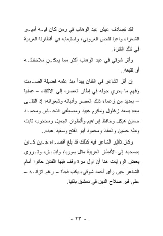 ‫ﻟﻘﺩ ﺘﺼﺎﺩﻑ ﻋﻴﺵ ﻋﺒﺩ ﺍﻟﻭﻫﺎﺏ ﻓﻲ ﺯﻤﻥ ﻜﺎﻥ ﻓﻴـﻪ ﺃﻤﻴـﺭ‬
‫ﺍﻟﺸﻌﺭﺍﺀ ﻭﺍﻋﻴﺎ ﻟﻠﺤﺱ ﺍﻟﻌﺭﻭﺒﻲ، ﻭﺍﺴﺘﻴﻌﺎﺒﻪ ﻓﻲ ﺃﻗﻁﺎﺭﻨﺎ ﺍﻟﻌﺭﺒﻴﺔ‬
                                            ‫‪‬‬
                                          ‫ﻓﻲ ﺘﻠﻙ ﺍﻟﻔﺘﺭﺓ.‬
‫ﻭﺃﺜﺭ ﺸﻭﻗﻲ ﻓﻲ ﻋﺒﺩ ﺍﻟﻭﻫﺎﺏ ﺃﻜﺜﺭ ﻤﻤﺎ ﻴﻤﻜـﻥ ﻤﻼﺤﻅﺘـﻪ‬
                                               ‫ﺃﻭ ﺘﺘﺒﻌﻪ..‬
‫ﺇﻥ ﺃﺜﺭ ﺍﻟﺸﺎﻋﺭ ﻓﻲ ﺍﻟﻔﻨﺎﻥ ﻴﺒﺩﺃ ﻤﻨﺫ ﻋﻠﻤﻪ ﻓﻀﻴﻠﺔ ﺍﻟﺼـﻤﺕ‬
‫ﻭﻓﻬﻡ ﻤﺎ ﻴﺠﺭﻱ ﺤﻭﻟﻪ ﻓﻲ ﺇﻁﺎﺭ ﺍﻟﻌﺼﺭ، ﺇﻟﻰ ﺍﻻﻟﺘﻘﺎﺀ – ﻋﻤﻠﻴﺎ‬
 ‫‪‬‬
‫– ﺒﻌﺩﻴﺩ ﻤﻥ ﺯﻋﻤﺎﺀ ﺫﻟﻙ ﺍﻟﻌﺼﺭ ﻭﺃﺩﺒﺎﺌﻪ ﻭﺸﻌﺭﺍﺌﻪ؛ ﺇﺫ ﺍﻟﺘﻘـﻰ‬
‫ﻤﻌﻪ ﺒﺴﻌﺩ ﺯﻏﻠﻭل ﻭﻤﻜﺭﻡ ﻋﺒﻴﺩ ﻭﻤﺼﻁﻔﻰ ﺍﻟﻨﺤـﺎﺱ ﻭﻤﺤﻤـﺩ‬
‫ﺤﺴﻴﻥ ﻫﻴﻜل ﻭﺤﺎﻓﻅ ﺇﺒﺭﺍﻫﻴﻡ ﻭﺃﻨﻁﻭﺍﻥ ﺍﻟﺠﻤﻴل ﻭﻤﺤﺠﻭﺏ ﺜﺎﺒﺕ‬
        ‫ﻭﻁﻪ ﺤﺴﻴﻥ ﻭﺍﻟﻌﻘﺎﺩ ﻭﻤﺤﻤﻭﺩ ﺃﺒﻭ ﺍﻟﻔﺘﺢ ﻭﺴﻌﻴﺩ ﻋﺒﺩﻩ..‬
‫ﻭﻜﺎﻥ ﺘﺄﺜﻴﺭ ﺍﻟﺸﺎﻋﺭ ﻓﻴﻪ ﻜﺫﻟﻙ ﻗﺩ ﺒﻠﻎ ﺃﻗﺼـﺎﻩ ﺤـﻴﻥ ﻜـﺎﻥ‬
‫ﻴﺼﺤﺒﻪ ﺇﻟﻰ ﺍﻷﻗﻁﺎﺭ ﺍﻟﻌﺭﺒﻴﺔ ﻤﺜل ﺴﻭﺭﻴﺎ، ﻭﻟﺒﻨـﺎﻥ، ﻭﺘـﺭﻭﻱ‬
‫ﺒﻌﺽ ﺍﻟﺭﻭﺍﻴﺎﺕ ﻫﻨﺎ ﺃﻥ ﺃﻭل ﻤﺭﺓ ﻭﻗﻑ ﻓﻴﻬﺎ ﺍﻟﻔﻨﺎﻥ ﺤﺎﺌﺭﺍ ﺃﻤﺎﻡ‬
      ‫‪‬‬
‫ﺍﻟﺸﺎﻋﺭ ﺤﻴﻥ ﺭﺃﻯ ﺃﺤﻤﺩ ﺸﻭﻗﻲ، ﻴﻜﺏ ﻓﺠﺄﺓ – ﺭﻏﻡ ﺍﺘﺯﺍﻨـﻪ –‬
                    ‫ﻋﻠﻰ ﻗﺒﺭ ﺼﻼﺡ ﺍﻟﺩﻴﻥ ﻓﻲ ﺩﻤﺸﻕ ﺒﺎﻜﻴﺎ.‬
                      ‫‪‬‬




                      ‫- ٣٢ -‬
 