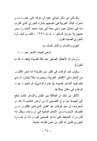 ‫ﻭﻗﺩ ﻜﺎﻥ ﻤﻥ ﻤﺂﺜﺭ ﺸﻭﻗﻲ ﻋﻠﻴﻪ ﺃﻥ ﻋﺭﻓﻪ ﻋﻠﻰ ﻋﺩﻴـﺩ ﻤـﻥ‬
‫ﺸﻌﺭﺍﺀ ﺍﻟﺒﻼﺩ ﺍﻟﻌﺭﺒﻴﺔ ﻓﻲ ﻤﻘﺩﻤﺘﻬﻡ ﺒﺸﺎﺭﺓ ﺍﻟﺨﻭﺭﻱ ﺍﻟﺫﻱ ﺍﻗﺘﺭﺏ‬
‫ﻤﻨﻪ ﻓﻲ ﺩﻤﺸﻕ ﺤﻴﻥ ﺩﻋﻲ ﻤﻌﻪ ﺇﻟﻰ ﺒﻴﺕ ﻤﺤﻤﺩ ﺍﻟﻌﺎﺒﺩ ﺭﺌـﻴﺱ‬
‫ﺠﻤﻬﻭﺭﻴﺔ ﺴﻭﺭﻴﺎ ﺍﻟﺴﺎﺒﻕ – ﻋـﺎﻡ ٨٢٩١ – ﻓﻠﺤـﻥ ﻟﺒﺸـﺎﺭﺓ‬
                                  ‫ﺍﻟﺨﻭﺭﻱ ﻗﺼﻴﺩﺓ ﺘﻘﻭل:‬
                      ‫ﺍﻟﻬﻭﻯ ﻭﺍﻟﺸﺒﺎﺏ ﻭﺍﻷﻤل ﺍﻟﻤﻨﺸـﻭﺩ‬
  ‫ﺘﻭﺤﻲ ﻓﺘﺒﻌﺙ ﺍﻟﺸﻌﺭ ﺤﻴـــﺎ‬
‫ﻭﺃﺭﺴل ﻟﻪ ﺍﻷﺨﻁل ﺍﻟﺼﻐﻴﺭ ﺒﻌﺩ ﺫﻟﻙ ﻗﺼﻴﺩﺓ )ﺠﻔﻨـﻪ ﻋﻠـﻡ‬
                                                ‫ﺍﻟﻐﺯل(.‬
‫ﻭﻴﻘﻭل ﻋﺒﺩ ﺍﻟﻭﻫﺎﺏ ﻓﻲ ﻜﺜﻴﺭ ﻤﻥ ﺫﻜﺭﻴﺎﺘﻪ ﺇﻨﻪ ﻟﺤﻥ ﺍﻟﻜﺜﻴـﺭ‬
‫ﻤﻥ ﺃﺸﻌﺎﺭﻩ ﻓﻲ ﺍﻷﻗﻁﺎﺭ ﺍﻟﻌﺭﺒﻴﺔ، ﻭﻴﻀﺭﺏ ﻤﺜﻼ ﺒﻠﺒﻨﺎﻥ، ﺍﻟـﺫﻱ‬
              ‫ﹰ‬
‫ﻨﻅﻡ ﻓﻴﻬﺎ ﺍﻟﺸﺎﻋﺭ ﻗﺼﻴﺩﺓ )ﻴﺎ ﺠﺎﺭﺓ ﺍﻟﻭﺍﺩﻱ(، ﺜﻡ ﻟﺤﻨﻬـﺎ ﻋﺒـﺩ‬
                                ‫ﺍﻟﻭﻫﺎﺏ ﻓﻲ ﻤﻜﺎﻥ ﻤﻴﻼﺩﻫﺎ.‬
‫ﺍﻷﻜﺜﺭ ﻤﻥ ﺫﻟﻙ ﺃﻥ ﺍﻟﻌﻼﻗﺔ ﺒﻴﻥ ﺍﻟﻔﻨﺎﻥ ﻭﺍﻟﺸﺎﻋﺭ ﻜﺎﻨﺕ ﺘﺩﻓﻊ‬
‫ﺇﻟﻰ ﺍﻟﻬﺒﻭﻁ ﻤﻥ ﺒﺭﺝ ﺍﻟﻔﺼﺤﻰ ﺇﻟـﻰ ﺃﺭﺽ ﺍﻟﻌﺎﻤﻴـﺔ، ﻓﻤـﻥ‬
‫ﺍﻟﻤﻌﺭﻭﻑ ﺃﻥ ﻋﺒﺩ ﺍﻟﻭﻫﺎﺏ ﻫﻭ ﺍﻟﻔﻨﺎﻥ ﺍﻟﺫﻱ ﻟﺤﻥ ﺍﻟﻜﺜﻴـﺭ ﻤـﻥ‬
‫ﺍﻟﻘﺼﺎﺌﺩ ﺍﻟﺸﻌﺭﻴﺔ ﻭﻤﻥ ﺍﻷﻨﻐﺎﻡ ﺍﻟﻌﺎﻤﻴﺔ ﻓﻲ ﺁﻥ ﻭﺍﺤﺩ، ﻭﻴﻘﺎل ﺇﻨﻪ‬
‫ﻜﺎﻥ ﻭﺭﺍﺀ ﺍﻟﻀﻐﻁ ﻋﻠﻰ ﺸﺎﻋﺭ ﻓﺼﺤﻰ ﻜﺒﻴـﺭ ﻤﺜـل ﺒﺸـﺎﺭﺓ‬
               ‫ﺍﻟﺨﻭﺭﻱ ﻓﻠﺤﻥ ﻟﻪ ﺃﻜﺜﺭ ﻤﻥ ﻟﺤﻥ ﻜﻠﻤﺎﺘﻪ ﻋﺎﻤﻴﺔ.‬

                      ‫- ٤٢ -‬
 