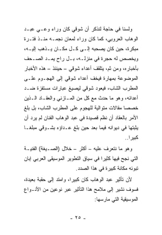 ‫ﻭﻟﺴﻨﺎ ﻓﻲ ﺤﺎﺠﺔ ﻟﻨﺫﻜﺭ ﺃﻥ ﺸﻭﻗﻲ ﻜﺎﻥ ﻭﺭﺍﺀ ﻭﻋـﻲ ﻋﺒـﺩ‬
‫ﺍﻟﻭﻫﺎﺏ ﺍﻟﻌﺭﻭﺒﻲ، ﻜﻤﺎ ﻜﺎﻥ ﻭﺭﺍﺀ ﻟﻤﻌﺎﻥ ﻨﺠﻤـﻪ ﻤﻨـﺫ ﻓﺘـﺭﺓ‬
‫ﻤﺒﻜﺭﺓ، ﺤﻴﻥ ﻜﺎﻥ ﻴﺼﺤﺒﻪ ﺇﻟـﻰ ﻜـل ﻤﻜـﺎﻥ ﻴـﺫﻫﺏ ﺇﻟﻴـﻪ،‬
‫ﻭﻴﺨﺼﺹ ﻟﻪ ﺤﺠﺭﺓ ﻓﻲ ﻤﻨﺯﻟـﻪ، ﺒـل ﺭﺍﺡ ﻴﻤـﺩ ﺍﻟ ‪‬ـﺤﻑ‬
 ‫ﺼ ‪‬‬
‫ﺒﺄﺨﺒﺎﺭﻩ، ﻭﻤﻥ ﺜﻡ، ﻴﺘﻠﻘﻑ ﺃﻋﺩﺍﺀ ﺸﻭﻗﻲ – ﺤﻴﻨﺌﺫ – ﻫﺫﻩ ﺍﻷﺨﺒﺎﺭ‬
‫ﺍﻟﻤﻭﻀﻭﻋﺔ ﺒﻤﻬﺎﺭﺓ ﻓﻴﺨﻑ ﺃﻋﺩﺍﺀ ﺸﻭﻗﻲ ﺇﻟﻰ ﺍﻟﻬﺠـﻭﻡ ﻋﻠـﻰ‬
‫ﺍﻟﻤﻁﺭﺏ ﺍﻟﺸﺎﺏ، ﻓﻴﻌﻭﺩ ﺸﻭﻗﻲ ﻟﻴﺼﻴﻎ ﻋﺒﺎﺭﺍﺕ ﻤﺴﺘﻔﺯﺓ ﻀـﺩ‬
‫ﺃﻋﺩﺍﺌﻪ، ﻭﻫﻭ ﻤﺎ ﺤﺩﺙ ﻤﻊ ﻜل ﻤﻥ ﺍﻟﻤـﺎﺯﻨﻲ ﻭﺍﻟﻌﻘـﺎﺩ ﺍﻟـﺫﻴﻥ‬
‫ﺨﺼﺼﺎ ﻤﻘﺎﻻﺕ ﻤﺘﻭﺍﻟﻴﺔ ﻟﻠﻬﺠﻭﻡ ﻋﻠﻰ ﺍﻟﻤﻁﺭﺏ ﺍﻟﺸﺎﺏ، ﺒل ﺒﻠﻎ‬
‫ﺍﻷﻤﺭ ﺒﺎﻟﻌﻘﺎﺩ ﺃﻥ ﻨﻅﻡ ﻗﺼﻴﺩﺓ ﻓﻲ ﻋﺒﺩ ﺍﻟﻭﻫﺎﺏ ﺍﻟﻔﻨﺎﻥ ﻟﻡ ﻴﺭﺩ ﺃﻥ‬
‫ﻴﺜﺒﺘﻬﺎ ﻓﻲ ﺩﻴﻭﺍﻨﻪ ﻓﻴﻤﺎ ﺒﻌﺩ ﺤﻴﻥ ﺒﻠﻎ ﻋـﺩﺍﺅﻩ ﺒﺸـﻭﻗﻲ ﻤﺒﻠ ﹰـﺎ‬
  ‫ﻐ‬
                                                 ‫ﻜﺒﻴﺭﺍ..‬
                                                    ‫‪‬‬
‫ﻭﻫﻭ ﻤﺎ ﻨﺘﻌﺭﻑ ﻋﻠﻴﻪ – ﺃﻜﺜﺭ – ﺨﻼل )ﺍﻟﺼـﻴﻐﺔ( ﺍﻟﻔﻨﻴـﺔ‬
‫ﺍﻟﺘﻲ ﻨﺠﺢ ﻓﻴﻬﺎ ﻜﺜﻴﺭﺍ ﻓﻲ ﺴﻴﺎﻕ ﺍﻟﺘﻁﻭﻴﺭ ﺍﻟﻤﻭﺴﻴﻘﻰ ﺍﻟﻌﺭﺒﻲ ﺇﺒﺎﻥ‬
                                      ‫‪‬‬
                         ‫ﺘﺒﻭﺌﻪ ﻤﻜﺎﻨﺔ ﻜﺒﻴﺭﺓ ﻓﻲ ﻫﺫﺍ ﺍﻟﺼﺩﺩ.‬
‫ﻷﻥ ﺘﺄﺜﻴﺭ ﻋﺒﺩ ﺍﻟﻭﻫﺎﺏ ﻜﺎﻥ ﻜﺒﻴﺭﺍ، ﻭﺍﻤﺘﺩ ﺇﻟﻰ ﺤﻘﺒﺔ ﺒﻌﻴﺩﺓ،‬
                        ‫‪‬‬
‫ﻓﺴﻭﻑ ﻨﺸﻴﺭ ﺇﻟﻰ ﻤﻼﻤﺢ ﻫﺫﺍ ﺍﻟﺘﺄﺜﻴﺭ ﻋﺒﺭ ﻨﻭﻋﻴﻥ ﻤﻥ ﺍﻷﻨـﻭﺍﻉ‬
                                  ‫ﺍﻟﻤﻭﺴﻴﻘﻴﺔ ﺍﻟﺘﻲ ﻤﺎﺭﺴﻬﺎ:‬


                      ‫- ٥٢ -‬
 