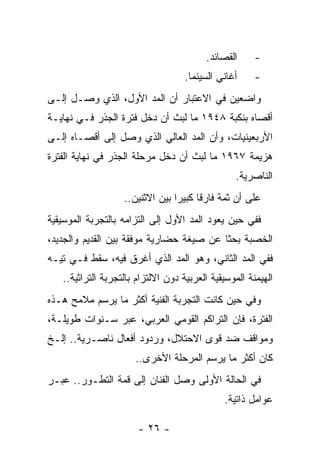 ‫ﺍﻟﻘﺼﺎﺌﺩ.‬      ‫-‬
                                    ‫ﺃﻏﺎﻨﻲ ﺍﻟﺴﻴﻨﻤﺎ.‬     ‫-‬
‫ﻭﺍﻀﻌﻴﻥ ﻓﻲ ﺍﻻﻋﺘﺒﺎﺭ ﺃﻥ ﺍﻟﻤﺩ ﺍﻷﻭل، ﺍﻟﺫﻱ ﻭﺼـل ﺇﻟـﻰ‬
‫ﺃﻗﺼﺎﻩ ﺒﻨﻜﺒﺔ ٨٤٩١ ﻤﺎ ﻟﺒﺙ ﺃﻥ ﺩﺨل ﻓﺘﺭﺓ ﺍﻟﺠﺫﺭ ﻓـﻲ ﻨﻬﺎﻴـﺔ‬
‫ﺍﻷﺭﺒﻌﻴﻨﻴﺎﺕ، ﻭﺃﻥ ﺍﻟﻤﺩ ﺍﻟﻌﺎﻟﻲ ﺍﻟﺫﻱ ﻭﺼل ﺇﻟﻰ ﺃﻗﺼـﺎﻩ ﺇﻟـﻰ‬
‫ﻫﺯﻴﻤﺔ ٧٦٩١ ﻤﺎ ﻟﺒﺙ ﺃﻥ ﺩﺨل ﻤﺭﺤﻠﺔ ﺍﻟﺠﺫﺭ ﻓﻲ ﻨﻬﺎﻴﺔ ﺍﻟﻔﺘﺭﺓ‬
                                                 ‫ﺍﻟﻨﺎﺼﺭﻴﺔ.‬
                   ‫ﻋﻠﻰ ﺃﻥ ﺜﻤﺔ ﻓﺎﺭﻗﺎ ﻜﺒﻴﺭﺍ ﺒﻴﻥ ﺍﻻﺜﻨﻴﻥ..‬
                                 ‫‪‬‬     ‫ﹰ‬
‫ﻓﻔﻲ ﺤﻴﻥ ﻴﻌﻭﺩ ﺍﻟﻤﺩ ﺍﻷﻭل ﺇﻟﻰ ﺍﻟﺘﺯﺍﻤﻪ ﺒﺎﻟﺘﺠﺭﺒﺔ ﺍﻟﻤﻭﺴﻴﻘﻴﺔ‬
‫ﺍﻟﺨﺼﺒﺔ ﺒﺤﺜﺎ ﻋﻥ ﺼﻴﻐﺔ ﺤﻀﺎﺭﻴﺔ ﻤﻭﻓﻘﺔ ﺒﻴﻥ ﺍﻟﻘﺩﻴﻡ ﻭﺍﻟﺠﺩﻴﺩ،‬
                                          ‫ﹰ‬
‫ﻓﻔﻲ ﺍﻟﻤﺩ ﺍﻟﺜﺎﻨﻲ، ﻭﻫﻭ ﺍﻟﻤﺩ ﺍﻟﺫﻱ ﺃﻏﺭﻕ ﻓﻴﻪ، ﺴﻘﻁ ﻓـﻲ ﺘﻴـﻪ‬
   ‫ﺍﻟﻬﻴﻤﻨﺔ ﺍﻟﻤﻭﺴﻴﻘﻴﺔ ﺍﻟﻌﺭﺒﻴﺔ ﺩﻭﻥ ﺍﻻﻟﺘﺯﺍﻡ ﺒﺎﻟﺘﺠﺭﺒﺔ ﺍﻟﺘﺭﺍﺜﻴﺔ..‬
‫ﻭﻓﻲ ﺤﻴﻥ ﻜﺎﻨﺕ ﺍﻟﺘﺠﺭﺒﺔ ﺍﻟﻔﻨﻴﺔ ﺃﻜﺜﺭ ﻤﺎ ﻴﺭﺴﻡ ﻤﻼﻤﺢ ﻫـﺫﻩ‬
‫ﺍﻟﻔﺘﺭﺓ، ﻓﺈﻥ ﺍﻟﺘﺭﺍﻜﻡ ﺍﻟﻘﻭﻤﻲ ﺍﻟﻌﺭﺒﻲ، ﻋﺒﺭ ﺴـﻨﻭﺍﺕ ﻁﻭﻴﻠـﺔ،‬
‫ﻭﻤﻭﺍﻗﻑ ﻀﺩ ﻗﻭﻯ ﺍﻻﺤﺘﻼل، ﻭﺭﺩﻭﺩ ﺃﻓﻌﺎل ﻨﺎﺼـﺭﻴﺔ.. ﺇﻟـﺦ‬
                      ‫ﻜﺎﻥ ﺃﻜﺜﺭ ﻤﺎ ﻴﺭﺴﻡ ﺍﻟﻤﺭﺤﻠﺔ ﺍﻷﺨﺭﻯ..‬
‫ﻓﻲ ﺍﻟﺤﺎﻟﺔ ﺍﻷﻭﻟﻰ ﻭﺼل ﺍﻟﻔﻨﺎﻥ ﺇﻟﻰ ﻗﻤﺔ ﺍﻟﺘﻁـﻭﺭ.. ﻋﺒـﺭ‬
                                              ‫ﻋﻭﺍﻤل ﺫﺍﺘﻴﺔ.‬

                       ‫- ٦٢ -‬
 