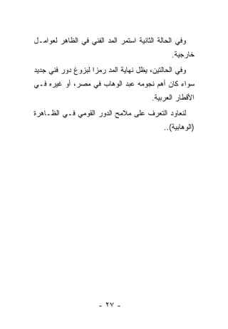 ‫ﻭﻓﻲ ﺍﻟﺤﺎﻟﺔ ﺍﻟﺜﺎﻨﻴﺔ ﺍﺴﺘﻤﺭ ﺍﻟﻤﺩ ﺍﻟﻔﻨﻲ ﻓﻲ ﺍﻟﻅﺎﻫﺭ ﻟﻌﻭﺍﻤـل‬
                                                ‫ﺨﺎﺭﺠﻴﺔ.‬
‫ﻭﻓﻲ ﺍﻟﺤﺎﻟﺘﻴﻥ، ﻴﻅل ﻨﻬﺎﻴﺔ ﺍﻟﻤﺩ ﺭﻤﺯﺍ ﻟﺒﺯﻭﻍ ﺩﻭﺭ ﻓﻨﻲ ﺠﺩﻴﺩ‬
                    ‫‪‬‬
‫ﺴﻭﺍﺀ ﻜﺎﻥ ﺃﻫﻡ ﻨﺠﻭﻤﻪ ﻋﺒﺩ ﺍﻟﻭﻫﺎﺏ ﻓﻲ ﻤﺼﺭ، ﺃﻭ ﻏﻴﺭﻩ ﻓـﻲ‬
                                         ‫ﺍﻷﻗﻁﺎﺭ ﺍﻟﻌﺭﺒﻴﺔ.‬
‫ﻟﻨﻌﺎﻭﺩ ﺍﻟﺘﻌﺭﻑ ﻋﻠﻰ ﻤﻼﻤﺢ ﺍﻟﺩﻭﺭ ﺍﻟﻘﻭﻤﻲ ﻓـﻲ ﺍﻟﻅـﺎﻫﺭﺓ‬
                                             ‫)ﺍﻟﻭﻫﺎﺒﻴﺔ(..‬




                      ‫- ٧٢ -‬
 