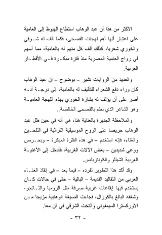 ‫ﺍﻷﻜﺜﺭ ﻤﻥ ﻫﺫﺍ ﺃﻥ ﻋﺒﺩ ﺍﻟﻭﻫﺎﺏ ﺍﺴﺘﻁﺎﻉ ﺍﻟﻬﺒﻭﻁ ﺇﻟﻰ ﺍﻟﻌﺎﻤﻴﺔ‬
‫ﻋﻠﻰ ﺍﻋﺘﺒﺎﺭ ﺃﻨﻬﺎ ﺃﻫﻡ ﻟﻬﺠﺎﺕ ﺍﻟﻔﺼﺤﻰ، ﻓﻜﻤﺎ ﺃﻟﻑ ﻟﻪ ﺸـﻭﻗﻲ‬
‫ﻭﺍﻟﺨﻭﺭﻱ ﺸﻌﺭﻴﺎ، ﻜﺫﻟﻙ ﺃﻟﻑ ﻜل ﻤﻨﻬﻡ ﻟﻪ ﺒﺎﻟﻌﺎﻤﻴﺔ، ﻤﻤﺎ ﺃﺴﻬﻡ‬
                                         ‫‪‬‬
‫ﻓﻲ ﺭﻭﺍﺝ ﺍﻟﻌﺎﻤﻴﺔ ﺍﻟﻤﺼﺭﻴﺔ ﻤﻨﺫ ﻓﺘﺭﺓ ﻤﺒﻜـﺭﺓ ﻓـﻲ ﺍﻷﻗﻁـﺎﺭ‬
                                                ‫ﺍﻟﻌﺭﺒﻴﺔ.‬
‫ﻭﺍﻟﻌﺩﻴﺩ ﻤﻥ ﺍﻟﺭﻭﺍﻴﺎﺕ ﺘﺸﻴﺭ – ﺒﻭﻀﻭﺡ – ﺃﻥ ﻋﺒﺩ ﺍﻟﻭﻫﺎﺏ‬
‫ﻜﺎﻥ ﻭﺭﺍﺀ ﺩﻓﻊ ﺍﻟﺸﻌﺭﺍﺀ ﻟﻠﺘﺄﻟﻴﻑ ﻟﻪ ﺒﺎﻟﻌﺎﻤﻴﺔ، ﺇﻟﻰ ﺩﺭﺠـﺔ ﺃﻨـﻪ‬
‫ﺃﺼﺭ ﻋﻠﻰ ﺃﻥ ﻴﺅﻟﻑ ﻟﻪ ﺒﺸﺎﺭﺓ ﺍﻟﺨﻭﺭﻱ ﺒﻬﺫﻩ ﺍﻟﻠﻬﺠﺔ ﺍﻟﻌﺎﻤﻴـﺔ‬
               ‫ﻭﻫﻭ ﺍﻟﺸﺎﻋﺭ ﺍﻟﺫﻱ ﻨﻅﻡ ﺒﺎﻟﻔﺼﺤﻰ ﺍﻟﺨﺎﻟﺼﺔ..‬
‫ﻭﺍﻟﻤﻼﺤﻅﺔ ﺍﻟﺠﺩﻴﺭﺓ ﺒﺎﻟﻌﻨﺎﻴﺔ ﻫﻨﺎ، ﻫﻲ ﺃﻨﻪ ﻓﻲ ﺤﻴﻥ ﻅل ﻋﺒﺩ‬
‫ﺍﻟﻭﻫﺎﺏ ﺤﺭﻴﺼﺎ ﻋﻠﻰ ﺍﻟﺭﻭﺡ ﺍﻟﻤﻭﺴﻴﻘﻴﺔ ﺍﻟﺘﺭﺍﺜﻴﺔ ﻓﻲ ﺍﻟﺘﻠﺤـﻴﻥ‬
                                          ‫‪‬‬
‫ﻭﺍﻟﻐﻨﺎﺀ، ﻓﺈﻨﻪ ﺍﺴﺘﺨﺩﻡ – ﻓﻲ ﻫﺫﻩ ﺍﻟﻔﺘﺭﺓ ﺍﻟﻤﺒﻜﺭﺓ – ﻭﺒﺤـﺭﺹ‬
‫ﻭﻭﻋﻲ ﺸﺩﻴﺩﻴﻥ – ﺒﻌﺽ ﺍﻵﻻﺕ ﺍﻟﻐﺭﺒﻴﺔ، ﻓﺄﺩﺨل ﺇﻟﻰ ﺍﻷﻏﻨﻴـﺔ‬
                            ‫ﺍﻟﻌﺭﺒﻴﺔ ﺍﻟﺸﻴﻠﻠﻭ ﻭﺍﻟﻜﻭﻨﺘﺭﺒﺎﺹ.‬
‫ﻭﻗﺩ ﺃﻜﺩ ﻫﺫﺍ ﺍﻟﺘﻁﻭﻴﺭ ﺘﻔﺭﺩﻩ – ﻓﻴﻤﺎ ﺒﻌﺩ – ﻓﻲ ﺇﻨﻘﺎﺫ ﺍﻟﻐﻨـﺎﺀ‬
‫ﺍﻟﻌﺭﺒﻲ ﻤﻥ ﺍﻟﺘﻘﺎﻟﻴﺩ ﺍﻟﻘﺩﻴﻤﺔ – ﺍﻟﺒﺎﻟﻴﺔ – ﺤﺘﻰ ﻓﻲ ﺤﺎﻻﺕ ﻜـﺎﻥ‬
‫ﻴﺴﺘﺨﺩﻡ ﻓﻴﻬﺎ ﺇﻴﻘﺎﻋﺎﺕ ﻏﺭﺒﻴﺔ ﺼﺭﻓﺔ ﻤﺜل ﺍﻟﺭﻭﻤﺒﺎ ﻭﺍﻟﺘـﺎﻨﺠﻭ،‬
‫ﻭﺸﻐﻔﻪ ﺍﻟﺒﺎﻟﻎ ﺒﺎﻟﻜﻭﺭﺍل، ﻓﺠﺎﺀﺕ ﺍﻟﺼﻴﻐﺔ ﺍﻟﻭﻫﺎﺒﻴﺔ ﻤﺯﻴﺠﺎ ﻤـﻥ‬
      ‫‪‬‬
          ‫ﺍﻷﻭﺭﻜﺴﺘﺭﺍ ﺍﻟﺴﻴﻤﻔﻭﻨﻲ ﻭﺍﻟﺘﺨﺕ ﺍﻟﺸﺭﻗﻲ ﻓﻲ ﺁﻥ ﻤﻌﺎ.‬
            ‫‪‬‬

                      ‫- ٢٣ -‬
 