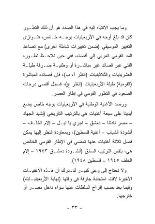 ‫ﻭﻤﺎ ﻴﺠﺏ ﺍﻻﻨﺘﺒﺎﻩ ﺇﻟﻴﻪ ﻓﻲ ﻫﺫﺍ ﺍﻟﺼﺩﺩ ﻫﻭ ﺃﻥ ﺫﻟﻙ ﺍﻟﺘﻁـﻭﺭ‬
‫ﻜﺎﻥ ﻗﺩ ﺒﻠﻎ ﺃﻭﺠﻪ ﻓﻲ ﺍﻷﺭﺒﻌﻴﻨﻴﺎﺕ ﺒﻭﺠـﻪ ﺨـﺎﺹ، ﻓﺘـﻭﺍﺯﻯ‬
‫ﺍﻟﺘﻐﻴﻴﺭ ﺍﻟﻤﻭﺴﻴﻘﻲ )ﻀﻤﻥ ﺘﻐﻴﻴﺭﺍﺕ ﺸﺎﻤﻠﺔ ﺃﺨﺭﻯ( ﻤﻊ ﺘﺼﺎﻋﺩ‬
‫ﺍﻟﻤﺩ ﺍﻟﻘﻭﻤﻲ ﺍﻟﻌﺭﺒﻲ ﺇﻟﻰ ﺃﻗﺼﺎﻩ، ﻓﻔﻲ ﺤﻴﻥ ﻨﻼﺤـﻅ ﺘﻁـﻭﺭﻩ‬
‫ﺍﻟﻔﻨﻲ ﻋﺒﺭ ﻗﺼﺎﺌﺩ ﻏﻴﺭ ﻤﺒﺎﺸـﺭﺓ ﺃﻭ ﻭﻁﻨﻴـﺔ ﺼـﺭﻓﺔ ﻁﻴﻠـﺔ‬
‫ﺍﻟﻌﺸﺭﻴﻨﻴﺎﺕ ﻭﺍﻟﺜﻼﺜﻴﻨﻴﺎﺕ )ﺍﻨﻅﺭ ﺃ، ﺏ(، ﻓﺈﻥ ﻗﺼﺎﺌﺩﻩ ﺍﻟﻤﺒﺎﺸﺭﺓ‬
‫)ﺍﻟﻘﻭﻤﻴﺔ( ﻁﻴﻠﺔ ﺍﻷﺭﺒﻌﻴﻨﻴﺎﺕ )ﺍﻨﻅﺭ ﺝ(، ﻓﺴﺠل ﺃﻗﺼﻰ ﺩﺭﺠﺎﺕ‬
              ‫ﺍﻟﺼﻌﻭﺩ ﻓﻲ ﺍﻟﺘﻁﻭﺭ ﺍﻟﻘﻭﻤﻲ ﻓﻲ ﺇﻁﺎﺭ ﺍﻟﻌﺼﺭ.‬
‫ﻭﺭﺼﺩ ﺍﻷﻏﻨﻴﺔ ﺍﻟﻭﻁﻨﻴﺔ ﻓﻲ ﺍﻷﺭﺒﻌﻴﻨﻴﺎﺕ ﺒﻭﺠﻪ ﺨﺎﺹ ﻴﻀﻊ‬
‫ﺃﻴﺩﻴﻨﺎ ﻋﻠﻰ ﺴﺒﻌﺔ ﺃﻏﻨﻴﺎﺕ ﻫﻲ ﺒﺎﻟﺘﺭﺘﻴﺏ ﺍﻟﺘﺎﺭﻴﺨﻲ )ﻨﺸﻴﺩ ﺍﻟﺠﻬﺎﺩ‬
‫– ﻤﺼﺭ ﻨﺎﺩﺘﻨﺎ – ﺩﻤﺸﻕ – ﺍﺠﺭﻱ ﻴﺎ ﻨﻴـل – ﺇﻻﻡ ﺍﻟﺨﻠـﻑ –‬
‫ﺃﻨﺸﻭﺩﺓ ﺍﻟﺸﺒﺎﺏ – ﺃﻏﻨﻴﺔ ﻓﻠﺴﻁﻴﻥ(، ﻭﺒﻤﻌﺎﻭﺩﺓ ﺍﻟﻨﻅﺭ ﺇﻟﻴﻬﺎ ﻴﻤﻜﻥ‬
‫ﻓﺼل ﺜﻼﺜﺔ ﺃﻏﻨﻴﺎﺕ ﻋﻨﻬﺎ ﺘﻤﻀﻲ ﻓﻲ ﺍﻹﻁﺎﺭ ﺍﻟﻘﻭﻤﻲ ﺍﻟﺨﺎﻟﺹ‬
‫ﻫﻲ، ﺒﻨﻔﺱ ﺍﻟﺘﺭﺘﻴﺏ ﺍﻟﺴﺎﺒﻕ )ﺃﻨﺸـﻭﺩﺓ ﺩﻤﺸـﻕ ٣٤٩١ – ﺇﻻﻡ‬
                        ‫ﺍﻟﺨﻠﻑ ٥٤٩١ – ﻓﻠﺴﻁﻴﻥ ٨٤٩١(.‬
‫ﻭﻻ ﻨﺤﺘﺎﺝ ﺇﻟﻰ ﻭﻋﻲ ﻜﺒﻴـﺭ ﻟﻨـﺩﺭﻙ ﺃﻥ ﻫـﺫﻩ ﺍﻷﻏﻨﻴـﺎﺕ‬
‫ﺍﻷﺨﻴﺭﺓ ﻻﻗﺕ ﺍﺴﺘﺠﺎﺒﺔ ﺠﺎﺭﻓﺔ ﻓﻲ ﻭﻗﺘﻬﺎ )ﻨﻬﺎﻴﺔ ﺍﻷﺭﺒﻌﻴﻨﻴـﺎﺕ(‬
‫ﻭﻓﻴﻤﺎ ﺒﻌﺩ ﺤﺴﺏ ﺇﻓﺭﺍﺝ ﺍﻟﺴﻠﻁﺎﺕ ﻋﻨﻬﺎ ﺴﻭﺍﺀ ﺩﺍﺨل ﻤﺼـﺭ ﺃﻭ‬
                                              ‫ﺨﺎﺭﺠﻬﺎ.‬

                      ‫- ٣٣ -‬
 