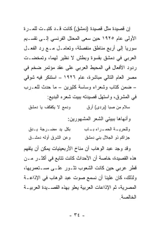 ‫ﺇﻥ ﻗﺼﻴﺩﺓ ﻤﺜل ﻗﺼﻴﺩﺓ )ﺩﻤﺸﻕ( ﻜﺎﻨﺕ ﻗـﺩ ﻜﺘﺒـﺕ ﻟﻠﻤـﺭﺓ‬
‫ﺍﻷﻭﻟﻰ ﻋﺎﻡ ٥٢٩١ ﺤﻴﻥ ﺴﻌﻰ ﺍﻟﻤﺤﺘل ﺍﻟﻔﺭﻨﺴﻲ ﺇﻟـﻰ ﺘﻘﺴـﻴﻡ‬
‫ﺴﻭﺭﻴﺎ ﺇﻟﻰ ﺃﺭﺒﻊ ﻤﻨﺎﻁﻕ ﻤﻨﻔﺼﻠﺔ، ﻭﺘﻌﺎﻤـل ﻤـﻊ ﺭﺩ ﺍﻟﻔﻌـل‬
‫ﺍﻟﻌﺭﺒﻲ ﻓﻲ ﺩﻤﺸﻕ ﺒﻘﺴﻭﺓ ﻭﺒﻁﺵ ﻻ ﻨﻅﻴﺭ ﻟﻬﻤﺎ، ﻭﺘﻤﺨﻀـﺕ‬
‫ﺭﺩﻭﺩ ﺍﻷﻓﻌﺎل ﻓﻲ ﺍﻟﻤﺤﻴﻁ ﺍﻟﻌﺭﺒﻲ ﻋﻠﻰ ﻋﻘﺩ ﻤﺅﺘﻤﺭ ﻀﺨﻡ ﻓﻲ‬
‫ﻤﺼﺭ ﺍﻟﻌﺎﻡ ﺍﻟﺘﺎﻟﻲ ﻤﺒﺎﺸﺭﺓ، ﻋﺎﻡ ٦٢٩١ – ﺍﺴﺘﻨﻜﺭ ﻓﻴﻪ ﺸﻭﻗﻲ‬
‫– ﻀﻤﻥ ﻜﺘﺎﺏ ﻭﺸﻌﺭﺍﺀ ﻭﺴﺎﺴﺔ ﻜﺜﻴﺭﻴﻥ – ﻤﺎ ﺤﺩﺙ ﻟﻠﻌـﺭﺏ‬
                                       ‫ﹸ‬
           ‫ﻓﻲ ﺍﻟﻤﺸﺭﻕ، ﻭﺍﺴﺘﻬل ﻗﺼﻴﺩﺘﻪ ﺒﺒﻴﺕ ﺸﻌﺭﻩ ﺍﻟﺒﺩﻴﻊ:‬
  ‫ﻭﺩﻤﻊ ﻻ ﻴﻜﻔﻜﻑ ﻴﺎ ﺩﻤﺸﻕ‬         ‫ﺴﻼﻡ ﻤﻥ ﺼﺒﺎ )ﺒﺭﺩﻯ( ﺃﺭﻕ‬

                     ‫ﻭﺃﻨﻬﺎﻫﺎ ﺒﺒﻴﺘﻲ ﺍﻟﺸﻌﺭ ﺍﻟﻤﺸﻬﻭﺭﻴﻥ:‬
  ‫ﺒﻜل ﻴﺩ ﻤﻀـﺭﺠﺔ ﻴـﺩﻕ‬         ‫ـﺭﺍﺀ ـﺎﺏ‬
                               ‫ﺒـ‬   ‫ـﺔ ﺍﻟﺤﻤـ‬
                                           ‫ﻭﻟﻠﺤﺭﻴـ‬
  ‫ﻭﻋﻥ ﺍﻟﺸﺭﻕ ﺃﻭﻟﻪ ﺩﻤﺸـﻕ‬       ‫ﺠﺯﺍﻜﻡ ﺫﻭ ﺍﻟﺠﻼل ﺒﻨﻲ ﺩﻤﺸﻕ‬

‫ﻭﻗﺩ ﻭﺠﺩ ﻋﺒﺩ ﺍﻟﻭﻫﺎﺏ ﺃﻥ ﻤﻨﺎﺥ ﺍﻷﺭﺒﻌﻴﻨﻴﺎﺕ ﻴﻤﻜﻥ ﺃﻥ ﻴﺘﻔﻬﻡ‬
‫ﻫﺫﻩ ﺍﻟﻘﺼﻴﺩﺓ، ﺨﺎﺼﺔ ﺃﻥ ﺍﻷﺤﺩﺍﺙ ﻜﺎﻨﺕ ﺘﺘﺎﺒﻊ ﻓﻲ ﺃﻜﺜـﺭ ﻤـﻥ‬
‫ﻗﻁﺭ ﻋﺭﺒﻲ ﺤﻴﻥ ﻜﺎﻨﺕ ﺍﻟﺸﻌﻭﺏ ﺘﺜـﻭﺭ ﻋﻠـﻰ ﻤﺴـﺘﻌﻤﺭﻴﻬﺎ،‬
‫ﻭﻟﺫﻟﻙ، ﻜﺎﻥ ﻋﻠﻴﻨﺎ ﺃﻥ ﻨﺴﻤﻊ ﺼﻭﺕ ﻋﺒﺩ ﺍﻟﻭﻫﺎﺏ ﻓﻲ ﺍﻹﺫﺍﻋـﺔ‬
‫ﺍﻟﻤﺼﺭﻴﺔ، ﺜﻡ ﺍﻹﺫﺍﻋﺎﺕ ﺍﻟﻌﺭﺒﻴﺔ ﻴﻌﻠﻭ ﺒﻬﺫﻩ ﺍﻟﻘﺼـﻴﺩﺓ ﺍﻟﻌﺭﺒﻴـﺔ‬
                                              ‫ﺍﻟﺨﺎﻟﺼﺔ.‬


                      ‫- ٤٣ -‬
 