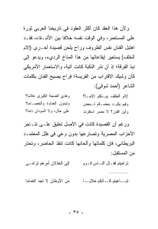 ‫ﻭﻷﻥ ﻫﺫﺍ ﺍﻟﻌﻘﺩ ﻜﺎﻥ ﺃﻜﺜﺭ ﺍﻟﻌﻘﻭﺩ ﻓﻲ ﺘﺎﺭﻴﺨﻨﺎ ﺍﻟﻌﺭﺒﻲ ﺜﻭﺭﺓ‬
‫ﻋﻠﻰ ﺍﻟﻤﺴﺘﻌﻤﺭ، ﻭﻓﻲ ﺍﻟﻭﻗﺕ ﻨﻔﺴﻪ ﺨﻼﻓﺎ ﺒﻴﻥ ﺍﻷﺸـﻘﺎﺀ، ﻓﻘـﺩ‬
                   ‫ﹰ‬
‫ﺍﻫﺘﺒل ﺍﻟﻔﻨﺎﻥ ﻨﻔﺱ ﺍﻟﻅﺭﻭﻑ ﻭﺭﺍﺡ ﻴﻠﺤﻥ ﻗﺼﻴﺩﺓ ﺃﺨـﺭﻯ )ﺇﻻﻡ‬
‫ﺍﻟﺨﻠﻑ( ﻴﺴﺘﻌﻴﺭ ﺇﻴﻘﺎﻋﺎﺘﻬﺎ ﻤﻥ ﻫﺫﺍ ﺍﻟﻤﻨﺎﺥ ﺍﻟﺭﺩﻱﺀ، ﻭﻴﺩﻋﻭ ﺇﻟﻰ‬
‫ﻨﺒﺫ ﺍﻟﻔﺭﻗﺔ؛ ﺇﺫ ﺃﻥ ﻨﺫﺭ ﺍﻟﻨﻜﺒﺔ ﻜﺎﻨﺕ ﺁﺘﻴﺔ، ﻭﺍﻻﺴﺘﻌﻤﺎﺭ ﺍﻷﻤﺭﻴﻜﻲ‬
                                                  ‫ﹸ‬
‫ﻜﺎﻥ ﻭﺸﻴﻙ ﺍﻻﻗﺘﺭﺍﺏ ﻤﻥ ﺍﻟﻔﺭﻴﺴﺔ؛ ﻓﺭﺍﺡ ﻴﺼﻴﺢ ﺍﻟﻔﻨﺎﻥ ﺒﻜﻠﻤﺎﺕ‬
                                    ‫ﺍﻟﺸﺎﻋﺭ )ﺃﺤﻤﺩ ﺸﻭﻗﻲ(:‬
 ‫ﻭﻫﺫﻱ ﺍﻟﻀﺠﺔ ﺍﻟﻜﺒﺭﻯ ﻋﻼﻤﺎ؟‬      ‫ﺇﻻﻡ ﺍﻟﺨﻠﻑ ﺒﻴـﻨﻜﻡ ﺇﻻﻤـﺎ؟‬
 ‫ﻭﺘﺒﺩﻭﻥ ﺍﻟﻌﺩﺍﻭﺓ ﻭﺍﻟﺨﺼـﺎﻤﺎ؟‬    ‫ﻭﻓﻴﻡ ﻴﻜﻴـﺩ ﺒﻌﻀـﻜﻡ ﻟـﺒﻌﺽ‬
 ‫ﻋﻠﻰ ﺤﺎل، ﻭﻻ ﺍﻟﺴﻭﺩﺍﻥ ﺩﺍﻤﺎ؟‬    ‫ﻭﺃﻴﻥ ﺍﻟﻔﻭﺯ؟ ﻻ ﻤﺼﺭ ﺍﺴﺘﻘﺭﺕ‬

‫ﻭﺭﻏﻡ ﺃﻥ ﺍﻟﻘﺼﻴﺩﺓ ﻜﺎﻨﺕ ﻓﻲ ﺍﻷﺼل ﺘﻌﻠﻴﻕ ﻋﻠـﻰ ﺘﻨـﺎﺤﺭ‬
‫ﺍﻷﺤﺯﺍﺏ ﺍﻟﻤﺼﺭﻴﺔ ﻭﺘﺼﺎﺭﻋﻬﺎ ﺒﺩﻭﻥ ﻭﻋﻲ ﻓﻲ ﻅل ﺍﻟﻤﻌﺘﻤـﺩ‬
‫ﺍﻟﺒﺭﻴﻁﺎﻨﻲ، ﻓﺈﻥ ﻜﻠﻤﺎﺘﻬﺎ ﻭﺃﻟﺤﺎﻨﻬﺎ ﻜﺎﻨﺕ ﺘﻨﻘﺫ ﺍﻟﺤﺎﻀﺭ، ﻭﺘﺤﺫﺭ‬
                                             ‫ﻤﻥ ﺍﻟﻤﺴﺘﻘﺒل:‬
 ‫ﺇﻟﻰ ﺍﻟﺨﺫﻻﻥ ﺃﻤﺭﻫﻡ ﺘﺭﺍﻤـﻰ‬      ‫ﺘﺭﺍﻤﻴﺘﻡ ﻓﻘـﺎل ﺍﻟﻨـﺎﺱ ﻗـﻭﻡ‬
                                            ‫............‬
 ‫ﻤﻥ ﺍﻷﻭﻁﺎﻥ ﻻ ﺘﺠﺩ ﺍﻟﻐﻤﺎﻤﺎ‬      ‫ـﺎ‬‫ـﺎﻋﻴﺘﻡ ـﺄﻨﻜﻡ ﺨﻼﻴـ‬
                                          ‫ﻜـ‬     ‫ﺘﺒـ‬




                         ‫- ٥٣ -‬
 