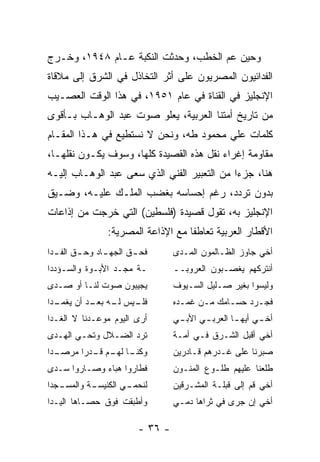 ‫ﻭﺤﻴﻥ ﻋﻡ ﺍﻟﺨﻁﺏ، ﻭﺤﺩﺜﺕ ﺍﻟﻨﻜﺒﺔ ﻋـﺎﻡ ٨٤٩١، ﻭﺨـﺭﺝ‬
‫ﺍﻟﻔﺩﺍﺌﻴﻭﻥ ﺍﻟﻤﺼﺭﻴﻭﻥ ﻋﻠﻰ ﺃﺜﺭ ﺍﻟﺘﺨﺎﺫل ﻓﻲ ﺍﻟﺸﺭﻕ ﺇﻟﻰ ﻤﻼﻗﺎﺓ‬
‫ﺍﻹﻨﺠﻠﻴﺯ ﻓﻲ ﺍﻟﻘﻨﺎﺓ ﻓﻲ ﻋﺎﻡ ١٥٩١، ﻓﻲ ﻫﺫﺍ ﺍﻟﻭﻗﺕ ﺍﻟﻌﺼـﻴﺏ‬
‫ﻤﻥ ﺘﺎﺭﻴﺦ ﺃﻤﺘﻨﺎ ﺍﻟﻌﺭﺒﻴﺔ، ﻴﻌﻠﻭ ﺼﻭﺕ ﻋﺒﺩ ﺍﻟﻭﻫـﺎﺏ ﺒـﺄﻗﻭﻯ‬
‫ﻜﻠﻤﺎﺕ ﻋﻠﻲ ﻤﺤﻤﻭﺩ ﻁﻪ، ﻭﻨﺤﻥ ﻻ ﻨﺴﺘﻁﻴﻊ ﻓﻲ ﻫـﺫﺍ ﺍﻟﻤﻘـﺎﻡ‬
‫ﻤﻘﺎﻭﻤﺔ ﺇﻏﺭﺍﺀ ﻨﻘل ﻫﺫﻩ ﺍﻟﻘﺼﻴﺩﺓ ﻜﻠﻬﺎ، ﻭﺴﻭﻑ ﻴﻜـﻭﻥ ﻨﻘﻠﻬـﺎ،‬
‫ﻫﻨﺎ، ﺠﺯﺀﺍ ﻤﻥ ﺍﻟﺘﻌﺒﻴﺭ ﺍﻟﻔﻨﻲ ﺍﻟﺫﻱ ﺴﻌﻰ ﻋﺒﺩ ﺍﻟﻭﻫـﺎﺏ ﺇﻟﻴـﻪ‬
                                             ‫‪‬‬
‫ﺒﺩﻭﻥ ﺘﺭﺩﺩ، ﺭﻏﻡ ﺇﺤﺴﺎﺴﻪ ﺒﻐﻀﺏ ﺍﻟﻤﻠـﻙ ﻋﻠﻴـﻪ، ﻭﻀـﻴﻕ‬
‫ﺍﻹﻨﺠﻠﻴﺯ ﺒﻪ، ﺘﻘﻭل ﻗﺼﻴﺩﺓ )ﻓﻠﺴﻁﻴﻥ( ﺍﻟﺘﻲ ﺨﺭﺠﺕ ﻤﻥ ﺇﺫﺍﻋﺎﺕ‬
               ‫ﺍﻷﻗﻁﺎﺭ ﺍﻟﻌﺭﺒﻴﺔ ﺘﻌﺎﻁﻔﺎ ﻤﻊ ﺍﻹﺫﺍﻋﺔ ﺍﻟﻤﺼﺭﻴﺔ:‬
                                   ‫ﹰ‬
‫ﻓﺤ ـﻕ ﺍﻟﺠﻬ ـﺎﺩ ﻭﺤ ـﻕ ـﺩﺍ‬
  ‫ـ ﺍﻟﻔـ‬    ‫ـ‬       ‫ـ‬           ‫ﺃﺨﻲ ﺠﺎﻭﺯ ﺍﻟﻅـﺎﻟﻤﻭﻥ ﺍﻟﻤـﺩﻯ‬
‫ـﺔ ﻤﺠـﺩ ﺍﻷﺒـﻭﺓ ﻭﺍﻟﺴـﺅﺩﺩﺍ‬        ‫ﺃﻨﺘﺭﻜﻬﻡ ﻴﻐﺼـﺒﻭﻥ ﺍﻟﻌﺭﻭﺒــ‬
‫ﻴﺠﻴﺒﻭﻥ ﺼﻭﺕ ﻟﻨـﺎ ﺃﻭ ﺼـﺩﻯ‬         ‫ﻭﻟﻴﺴﻭﺍ ﺒﻐﻴﺭ ﺼـﻠﻴل ﺍﻟﺴـﻴﻭﻑ‬
‫ـﺩﺍ‬
  ‫ـﻴﺱ ـﻪ ـﺩ ﺃﻥ ﻴﻐﻤـ‬
           ‫ﻟـ ﺒﻌـ‬ ‫ﻓﻠـ‬           ‫ﻓﺠـﺭﺩ ﺤﺴـﺎﻤﻙ ﻤـﻥ ﻏﻤـﺩﻩ‬
                                  ‫ـ‬    ‫ـ‬     ‫ـ‬     ‫ـ‬
‫ﺃﺭﻯ ﺍﻟﻴﻭﻡ ﻤﻭﻋـﺩﻨﺎ ﻻ ﺍﻟﻐـﺩﺍ‬      ‫ﺃﺨ ـﻲ ﺃﻴﻬ ـﺎ ﺍﻟﻌﺭﺒ ـﻲ ﺍﻷﺒ ـﻲ‬
                                 ‫ـ‬      ‫ـ‬        ‫ـ‬      ‫ـ‬
‫ﺘﺭﺩ ﺍﻟﻀـﻼل ﻭﺘﺤـﻲ ﺍﻟﻬـﺩﻯ‬         ‫ﺃﺨﻲ ﺃﻗﺒل ﺍﻟﺸـﺭﻕ ﻓـﻲ ﺃﻤـﺔ‬
‫ـﺩﺍ‬
  ‫ـﺎ ـﻡ ـﺩﺭﺍ ﻤﺭﺼـ‬
        ‫ﻭﻜﻨـ ﻟﻬـ ﻗـ ‪‬‬           ‫ﺼﺒﺭﻨﺎ ﻋﻠﻰ ﻏـﺩﺭﻫﻡ ﻗـﺎﺩﺭﻴﻥ‬
‫ﻓﻁﺎﺭﻭﺍ ﻫﺒﺎﺀ ﻭﺼـﺎﺭﻭﺍ ﺴـﺩﻯ‬        ‫ﻁﻠﻌﻨﺎ ﻋﻠﻴﻬﻡ ﻁﻠـﻭﻉ ﺍﻟﻤﻨـﻭﻥ‬
‫ـﺠﺩﺍ‬
   ‫ـﺔ ﻭﺍﻟﻤﺴـ‬
           ‫ـﻲ ﺍﻟﻜﻨﻴﺴـ‬
                    ‫ﻟﻨﺤﻤـ‬       ‫ﺃﺨﻲ ﻗﻡ ﺇﻟﻰ ﻗﺒﻠـﺔ ﺍﻟﻤﺸـﺭﻗﻴﻥ‬
‫ﻭﺃﻁﺒﻘﺕ ﻓﻭﻕ ﺤﺼـﺎﻫﺎ ﺍﻟﻴـﺩﺍ‬        ‫ﺃﺨﻲ ﺇﻥ ﺠﺭﻯ ﻓﻲ ﺜﺭﺍﻫﺎ ﺩﻤـﻲ‬

                       ‫- ٦٣ -‬
 