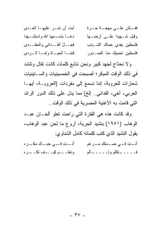 ‫ﺃﺒﺕ ﺃﻥ ﺘﻤـﺭ ﻋﻠﻴﻬـﺎ ﺍﻟﻌـﺩﻯ‬         ‫ـﺔ ـﺭﺓ‬
                                    ‫ـﺘﺵ ـﻰ ﻤﻬﺠـ ﺤـ‬
                                             ‫ﻋﻠـ‬ ‫ﻓﻔـ‬
‫ﺩﻋ ـﺎ ﺒﺎﺴ ـﻤﻬﺎ ﺍﷲ ﻭﺍﺴﺘﺸ ـﻬﺩﺍ‬
   ‫ـ‬             ‫ـ‬      ‫ـ‬         ‫ﻭﻗﺒل ﺸـﻬﻴﺩﺍ ﻋﻠـﻰ ﺃﺭﻀـﻬﺎ‬
                                               ‫‪‬‬
‫ـﺩﻯ‬‫ـ ّ ـﺩﺍﺌﻲ ﻭﺍﻟﻤﻔﺘـ‬
                ‫ﻓﺠـ ل ﺍﻟﻔـ‬        ‫ﻓﻠﺴﻁﻴﻥ ﻴﻔﺩﻱ ﺤﻤﺎﻙ ﺍﻟﺸـﺒﺎﺏ‬
‫ـﺎﺓ ﻭﺇ ـﺎ ـﺭﺩﻯ‬
   ‫ﻤـ ﺍﻟـ‬    ‫ﻓﺈ ـﺎ ﺍﻟﺤﻴـ‬
                    ‫ﻤـ‬            ‫ﻓﻠﺴﻁﻴﻥ ﺘﺤﻤﻴﻙ ﻤﻨﺎ ﺍﻟﺼـﺩﻭﺭ‬

‫ﻭﻻ ﻨﺤﺘﺎﺝ ﻟﺠﻬﺩ ﻜﺒﻴﺭ ﻭﻨﺤﻥ ﻨﺘﺎﺒﻊ ﻜﻠﻤﺎﺕ ﻜﺎﻨﺕ ﺘﻘﺎل ﻭﺘﻨﺸﺩ‬
‫ﻓﻲ ﺫﻟﻙ ﺍﻟﻭﻗﺕ ﺍﻟﻤﺒﻜﺭ؛ ﺃﺼﺒﺤﺕ ﻓﻲ ﺍﻟﺨﻤﺴﻴﻨﻴﺎﺕ ﻭﺍﻟﺴـﺘﻴﻨﻴﺎﺕ‬
‫ﺸﻌﺎﺭﺍﺕ ﻟﻠﻌﺭﻭﺒﺔ، ﺇﻨﻨﺎ ﻨﺴﻤﻊ ﺇﻟﻰ ﻤﻔﺭﺩﺍﺕ )ﺍﻟﻌﺭﻭﺒـﺔ، ﺃﻴﻬـﺎ‬
‫ﺍﻟﻌﺭﺒﻲ، ﺃﺨﻲ، ﺍﻟﻔﺩﺍﺌﻲ.. ﺇﻟﺦ( ﻤﻤﺎ ﻴﺩل ﻋﻠﻰ ﺫﻟﻙ ﺍﻟﺩﻭﺭ ﺍﻟﺭﺍﺌﺩ‬
             ‫ﺍﻟﺘﻲ ﻗﺎﻤﺕ ﺒﻪ ﺍﻷﻏﻨﻴﺔ ﺍﻟﻤﺼﺭﻴﺔ ﻓﻲ ﺫﻟﻙ ﺍﻟﻭﻗﺕ..‬
‫ﻭﻗﺩ ﻜﺎﻨﺕ ﻫﺫﻩ ﻫﻲ ﺍﻟﻔﺘﺭﺓ ﺍﻟﺘﻲ ﺭﺍﺤﺕ ﺘﻌﻠﻭ ﺃﻟﺤـﺎﻥ ﻋﺒـﺩ‬
‫ﺍﻟﻭﻫﺎﺏ )١٥٩١( ﺒﻨﺸﻴﺩ ﺍﻟﺤﺭﻴﺔ، ﺃﺭﻭﻉ ﻤﺎ ﻟﺤﻥ ﻋﺒﺩ ﺍﻟﻭﻫﺎﺏ،‬
                 ‫ﻴﻘﻭل ﺍﻟﻨﺸﻴﺩ ﺍﻟﺫﻱ ﻜﺘﺏ ﻜﻠﻤﺎﺘﻪ ﻜﺎﻤل ﺍﻟﺸﻨﺎﻭﻱ:‬
‫ـﺕ ـﻲ ـﻙ ـﺭﻩ‬
   ‫ﺃﻨـ ﻓـ ﺤﺒـ ﻤﻜـ‬                 ‫ـﺕ ـﻲ ـﻤﺘﻙ ـﺭﻏﻡ‬
                                     ‫ﻤـ‬   ‫ﺃﻨـ ﻓـ ﺼـ‬
‫ـﺭﻩ‬‫ـﻑ ﺘﻜــ‬‫ـﻡ ﻜﻴــ‬‫ﻭﺘﻌﻠــ‬           ‫ـﺄﻟﻡ‬
                                     ‫ـﺘﻜﻠﻡ ﻭﺘـــــ‬
                                                 ‫ﻓـــــ‬




                         ‫- ٧٣ -‬
 