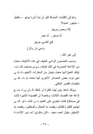 ‫ﻭﺘﺘﻭﺍﻟﻰ ﺍﻟﻜﻠﻤﺎﺕ ﺍﻟﺤﺎﺭﻗﺔ ﻗﺒل ﺃﻥ ﺘﺒﺩﺃ ﺜﻭﺭﺓ ﻴﻭﻟﻴﻭ – ﺒﺎﻟﻔﻌل‬
                                         ‫– ﺒﺸﻬﻭﺭ ﻋﺩﻴﺩﺓ؟.‬
                                 ‫)ﺃﻨﺎ ﻭﻤﺽ ﻭﺒﺭﻴﻕ‬
                       ‫ﺃﻨﺎ ﺼﺨﺭ.. ﺃﻨﺎ ﺠﻤﺭ‬
                  ‫ﻟﻔﺢ ﺃﻨﻔﺎﺴﻲ ﺤﺭﻴﻕ‬
           ‫ﻭﺩﻤﻲ ﻨﺎﺭ ﻭﺜﺄﺭ(‬
                                        ‫ﺇﻟﻰ ﻏﻴﺭ ﺫﻟﻙ..‬
‫ﻭﺒﺴﺒﺏ ﺍﻟﻤﻀﻤﻭﻥ ﺍﻟﻭﺍﻋﻲ ﺍﻟﻌﻨﻴﻑ ﻓﻲ ﻫﺫﻩ ﺍﻷﻏﻨﻴﺎﺕ ﻤﻨﻌﺕ‬
   ‫‪‬‬
‫ﻤﻥ ﺍﻹﺫﺍﻋﺔ ﺍﻟﻤﺼﺭﻴﺔ ﻓﻲ ﺫﻟﻙ ﺍﻟﻭﻗﺕ، ﻭﻴﺭﻯ ﺼﺎﺤﺏ ﻜﺘـﺎﺏ:‬
‫)ﻤﻠﻙ ﺍﻟﻨﻐﻡ( ﺃﻨﻬﺎ ﻤﻨﻌﺕ ﺒﺈﻴﻌﺎﺯ ﻤﻥ ﺍﻟﺴﻔﺎﺭﺍﺕ ﺍﻷﺠﻨﺒﻴـﺔ، ﻓـﻲ‬
                                    ‫‪‬‬
‫ﺤﻴﻥ ﺘﺭﺩﺩ ﺒﻌﺽ ﺍﻟﻤﺼﺎﺩﺭ ﺍﻷﺨﺭﻯ ﺃﻨﻬﺎ ﻤﻨﻌﺕ ﺒﻨـﺎﺀ ﻋﻠـﻰ‬
              ‫‪‬‬
                                    ‫ﺘﻌﻠﻴﻤﺎﺕ ﺍﻟﻘﺼﺭ ﺍﻟﻤﻠﻜﻲ.‬
‫ﻭﻴﺅﻜﺩ ﺸﺎﻫﺩ ﺒﻴﺎﻥ ﻟﻬﺫﻩ ﺍﻟﻔﺘﺭﺓ ﺃﻥ ﺍﻟﻤﻠﻙ ﻜـﺎﻥ ﻭﺭﺍﺀ ﻤﻨـﻊ‬
‫ﺇﺫﺍﻋﺔ ﻫﺫﻩ ﺍﻟﻘﺼﺎﺌﺩ ﺍﻟﺜﻼﺙ، ﻭﺨﺎﺼﺔ ﺃﻥ ﺍﻟﻘﺼﻴﺩﺓ ﺍﻷﺨﻴﺭﺓ )ﺃﻨﺕ‬
‫ﻓﻲ ﺼﻤﺘﻙ( ﻜﺎﻨﺕ ﺘﺤﺘﻭﻱ ﻋﻠﻰ ﺍﻟﻌﺩﻴﺩ ﻤـﻥ ﺍﻟﻤﺸـﺎﻋﺭ ﺍﻟﺘـﻲ‬
‫ﺘﻬﺎﺠﻡ ﺍﻟﻅﻠﻡ ﻭﺍﻟﻅﺎﻟﻡ، ﻭﻴﻘﺼﺩ ﺒﻪ ﺍﻟﻤﺤﺘل ﻭﺍﻟﻤﺤﺘﻠﻴﻥ، ﻭﻴﻘﺼﺩ ﺒﻪ‬
‫ﺍﻹﻨﺠﻠﻴﺯ، ﻴﻘﻭل ﺃﺤﻤﺩ ﺴﻌﻴﺩ – ﻜﺎﻥ ﺴﻜﺭﺘﻴﺭﺍ ﻟﻤـﺩﻴﺭ ﺍﻹﺫﺍﻋـﺔ‬
                ‫‪‬‬


                       ‫- ٨٣ -‬
 