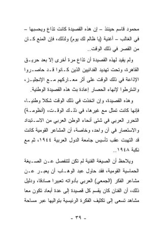 ‫ﻤﺤﻤﻭﺩ ﻗﺎﺴﻡ ﺤﻴﻨﺌﺫ – ﺇﻥ ﻫﺫﻩ ﺍﻟﻘﺼﻴﺩﺓ ﻜﺎﻨﺕ ﺘﺫﺍﻉ ﻭﻴﺤﺴﺒﻬﺎ –‬
‫ﻓﻲ ﺍﻟﻐﺎﻟﺏ – ﺃﻏﻨﻴﺔ )ﻴﺎ ﻅﺎﻟﻡ ﻟﻙ ﻴﻭﻡ( ﻭﻟﺫﻟﻙ، ﻓﺈﻥ ﺍﻟﻤﻨﻊ ﻜـﺎﻥ‬
                               ‫ﻤﻥ ﺍﻟﻘﺼﺭ ﻓﻲ ﺫﻟﻙ ﺍﻟﻭﻗﺕ..‬
‫ﻭﻟﻡ ﻴﻘﻴﺩ ﻟﻬﺫﻩ ﺍﻟﻘﺼﻴﺩﺓ ﺃﻥ ﺘﺫﺍﻉ ﻤﺭﺓ ﺃﺨﺭﻯ ﺇﻻ ﺒﻌﺩ ﺤﺭﻴـﻕ‬
‫ﺍﻟﻘﺎﻫﺭﺓ، ﻭﺘﺤﺕ ﺘﻬﺩﻴﺩ ﺍﻟﻔﺩﺍﺌﻴﻴﻥ ﺍﻟﺫﻴﻥ ﻜـﺎﻨﻭﺍ ﻗـﺩ ﺤﺎﺼـﺭﻭﺍ‬
‫ﺍﻹﺫﺍﻋﺔ ﻓﻲ ﺫﻟﻙ ﺍﻟﻭﻗﺕ ﻋﻠﻰ ﺃﺜﺭ ﻤﻌـﺎﺭﻜﻬﻡ ﻤـﻊ ﺍﻹﻨﺠﻠﻴـﺯ،‬
  ‫ﻭﺍﺸﺘﺭﻁﻭﺍ ﻹﻨﻬﺎﺀ ﺍﻟﺤﺼﺎﺭ ﺇﻋﺎﺩﺓ ﺒﺙ ﻫﺫﻩ ﺍﻟﻘﺼﻴﺩﺓ ﺍﻟﻭﻁﻨﻴﺔ.‬
‫ﻭﻫﺫﻩ ﺍﻟﻘﺼﻴﺩﺓ، ﻭﺇﻥ ﺍﺘﺨﺫﺕ ﻓﻲ ﺫﻟﻙ ﺍﻟﻭﻗﺕ ﺸﻜﻼ ﻭﻁﻨ ‪‬ـﺎ،‬
   ‫ﻴ‬     ‫ﹰ‬
‫ﻓﺈﻨﻬﺎ ﻜﺎﻨﺕ ﺘﻤﺜل ﻤﻊ ﻏﻴﺭﻫﺎ، ﻓﻲ ﺫﻟـﻙ ﺍﻟﻭﻗـﺕ، )ﺃﻨﻅﻭﻤـﺔ(‬
                                       ‫ﹸ‬
‫ﺍﻟﺘﺤﺭﺭ ﺍﻟﻌﺭﺒﻲ ﻓﻲ ﺸﺘﻰ ﺃﻨﺤﺎﺀ ﺍﻟﻭﻁﻥ ﺍﻟﻌﺭﺒﻲ ﻤﻥ ﺍﻻﺴـﺘﺒﺩﺍﺩ‬
‫ﻭﺍﻻﺴﺘﻌﻤﺎﺭ ﻓﻲ ﺁﻥ ﻭﺍﺤﺩ، ﻭﺨﺎﺼﺔ، ﺃﻥ ﺍﻟﻤﺸﺎﻋﺭ ﺍﻟﻘﻭﻤﻴﺔ ﻜﺎﻨﺕ‬
‫ﻗﺩ ﺍﻟﺘﻬﺒﺕ ﻋﻘﺏ ﺘﺄﺴﻴﺱ ﺠﺎﻤﻌﺔ ﺍﻟﺩﻭل ﺍﻟﻌﺭﺒﻴﺔ ٤٤٩١، ﺜﻡ ﻤﻊ‬
                                           ‫ﻨﻜﺒﺔ ٨٤٩١..‬
‫ﻭﻴﻼﺤﻅ ﺃﻥ ﺍﻟﺼﻴﻐﺔ ﺍﻟﻔﻨﻴﺔ ﻟﻡ ﺘﻜﻥ ﻟﺘﻨﻔﺼل ﻋـﻥ ﺍﻟﺼـﻴﻐﺔ‬
‫ﺍﻟﺤﻤﺎﺴﻴﺔ ﺍﻟﻘﻭﻤﻴﺔ، ﻓﻘﺩ ﺤﺎﻭل ﻋﺒﺩ ﺍﻟﻭﻫـﺎﺏ ﺃﻥ ﻴﻌﺒـﺭ ﻋـﻥ‬
‫ﻤﺸﺎﻋﺭ ﺍﻟﻔﻜﺭ )ﺍﻟﺠﻤﻌﻲ( ﺍﻟﻌﺭﺒﻲ ﺒﺄﺩﻭﺍﺘﻪ ﺘﻌﺒﻴﺭﺍ ﺼﺎﺩﻗﺎ، ﻭﺩﻟﻴل‬
        ‫ﹰ‬     ‫‪‬‬
‫ﺫﻟﻙ، ﺃﻥ ﺍﻟﻔﻨﺎﻥ ﻜﺎﻥ ﻴﻘﺴﻡ ﻜل ﻗﺼﻴﺩﺓ ﺇﻟﻰ ﻋﺩﺓ ﺃﺒﻌﺎﺩ ﺘﻜﻭﻥ ﻤﻌﺎ‬
 ‫ﹸﹶ‪ ‬‬
‫ﻤﺸﺎﻫﺩ ﺘﺴﻌﻰ ﺇﻟﻰ ﺘﻜﺜﻴﻑ ﺍﻟﻔﻜﺭﺓ ﺍﻟﺭﺌﻴﺴﻴﺔ ﺒﺘﻭﺍﻟﻴﻬﺎ ﻋﺒﺭ ﻤﺴﺎﺤﺔ‬

                      ‫- ٩٣ -‬
 